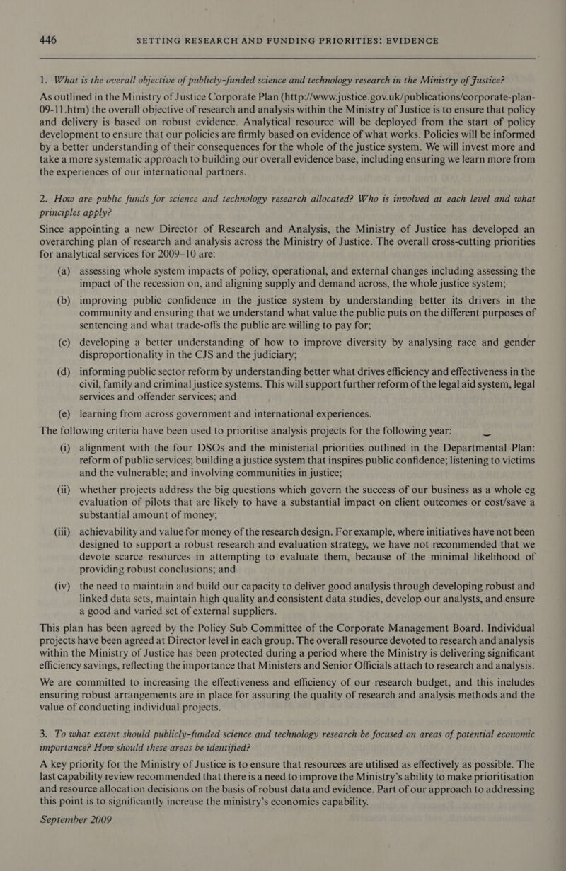 1. What is the overall objective of publicly-funded science and technology research in the Ministry of Fustice? As outlined in the Ministry of Justice Corporate Plan (http://www.justice. gov.uk/publications/corporate-plan- 09-11.htm) the overall objective of research and analysis within the Ministry of Justice is to ensure that policy and delivery is based on robust evidence. Analytical resource will be deployed from the start of policy development to ensure that our policies are firmly based on evidence of what works. Policies will be informed by a better understanding of their consequences for the whole of the justice system. We will invest more and take a more systematic approach to building our overall evidence base, including ensuring we learn more from the experiences of our international partners. 2. How are public funds for science and technology research allocated? Who is involved at each level and what principles apply? Since appointing a new Director of Research and Analysis, the Ministry of Justice has developed an overarching plan of research and analysis across the Ministry of Justice. The overall cross-cutting priorities for analytical services for 2009-10 are: (a) assessing whole system impacts of policy, operational, and external changes including assessing the impact of the recession on, and aligning supply and demand across, the whole justice system; (b) improving public confidence in the justice system by understanding better its drivers in the community and ensuring that we understand what value the public puts on the different purposes of sentencing and what trade-offs the public are willing to pay for; (c) developing a better understanding of how to improve diversity by analysing race and gender disproportionality in the CJS and the judiciary; (d) informing public sector reform by understanding better what drives efficiency and effectiveness in the civil, family and criminal justice systems. This will support further reform of the legal aid system, legal services and offender services; and (e) learning from across government and international experiences. The following criteria have been used to prioritise analysis projects for the following year: — (i) alignment with the four DSOs and the ministerial priorities outlined in the Departmental Plan: reform of public services; building a justice system that inspires public confidence; listening to victims and the vulnerable; and involving communities in justice; (i1) whether projects address the big questions which govern the success of our business as a whole eg evaluation of pilots that are likely to have a substantial impact on client outcomes or cost/save a substantial amount of money; (iii) achievability and value for money of the research design. For example, where initiatives have not been designed to support a robust research and evaluation strategy, we have not recommended that we devote scarce resources in attempting to evaluate them, because of the minimal likelihood of providing robust conclusions; and (iv) the need to maintain and build our capacity to deliver good analysis through developing robust and linked data sets, maintain high quality and consistent data studies, develop our analysts, and ensure a good and varied set of external suppliers. This plan has been agreed by the Policy Sub Committee of the Corporate Management Board. Individual projects have been agreed at Director level in each group. The overall resource devoted to research and analysis within the Ministry of Justice has been protected during a period where the Ministry is delivering significant efficiency savings, reflecting the importance that Ministers and Senior Officials attach to research and analysis. We are committed to increasing the effectiveness and efficiency of our research budget, and this includes ensuring robust arrangements are in place for assuring the quality of research and analysis methods and the value of conducting individual projects. 3. To what extent should publicly-funded science and technology research be focused on areas of potential economic importance? How should these areas be identified? A key priority for the Ministry of Justice is to ensure that resources are utilised as effectively as possible. The last capability review recommended that there is a need to improve the Ministry’s ability to make prioritisation and resource allocation decisions on the basis of robust data and evidence. Part of our approach to addressing this point is to significantly increase the ministry’s economics capability. September 2009