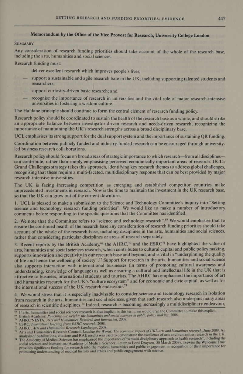 a eeeeeeeeeeeeeeeeeeeeeeeeesSseFeeeeeeee Memorandum by the Office of the Vice Provost for Research, University College London SUMMARY Any consideration of research funding priorities should take account of the whole of the research base, including the arts, humanities and social sciences. Research funding must: — deliver excellent research which improves people’s lives; — support a sustainable and agile research base in the UK, including supporting talented students and researchers; — support curiosity-driven basic research; and — recognise the importance of research in universities and the vital role of major research-intensive universities in fostering a wisdom culture. The Haldane principle should continue to form the central element of research funding policy. Research policy should be coordinated to sustain the health of the research base as a whole, and should strike an appropriate balance between investigator-driven research and needs-driven research, recognizing the importance of maintaining the UK’s research strengths across a broad disciplinary base. UCL emphasises its strong support for the dual support system and the importance of sustaining QR funding. Coordination between publicly-funded and industry-funded research can be encouraged through university- led business research collaborations. Research policy should focus on broad areas of strategic importance to which research—from all disciplines— can contribute, rather than simply emphasising perceived economically important areas of research. UCL’s Grand Challenges strategy takes this approach, identifying key research themes to address global challenges, recognising that these require a multi-faceted, multidisciplinary response that can be best provided by major research-intensive universities. The UK is facing increasing competition as emerging and established competitor countries make unprecedented investments in research. Now is the time to maintain the investment in the UK research base, so that the UK can grow out of the current downturn. 1. UCL is pleased to make a submission to the Science and Technology Committee’s inquiry into “Setting science and technology research funding priorities”. We would like to make a number of introductory comments before responding to the specific questions that the Committee has identified. 2. We note that the Committee refers to “science and technology research”.® We would emphasise that to ensure the continued health of the research base any consideration of research funding priorities should take account of the whole of the research base, including disciplines in the arts, humanities and social sciences, rather than considering particular disciplines or areas of research separately. 3. Recent reports by the British Academy,” the AHRC,” and the ESRC’! have highlighted the value of arts, humanities and social sciences research, which contributes to cultural capital and public policy making, supports innovation and creativity in our research base and beyond, and is vital in “underpinning the quality of life and hence the wellbeing of society”.’? Support for research in the arts, humanities and social science also supports interaction with international businesses (in terms of promoting cultural awareness and understanding, knowledge of language) as well as ensuring a cultural and intellectual life in the UK that is attractive to business, international students and tourists. The AHRC has emphasised the importance of art and humanities research for the UK’s “culture ecosystem” and for economic and civic capital, as well as for the international success of the UK research endeavour.” 4. We would stress that it is especially inadvisable to consider science and technology research in isolation from research in the arts, humanities and social sciences, given that such research also underpins many areas of research in scientific disciplines.”4 Indeed, research is becoming increasingly a multidisciplinary endeavour, ee ee ar ction) tite For. cite ae 6§ If arts. humanities and social sciences research is also implicit in this term, we would urge the Committee to make this explicit. 6 British Academy, Punching our weight: the humanities and social sciences in public policy making, 2008. 7” AHRC/NESTA, Arts and Humanities Research and Innovation, 2008. 1! ESRC, Innovation: learning from ESRC research, 2008. 72 AHRC, Arts and Humanities Research Landscape, 2008. 73 Arts and Humanities Research Council, Leading the World: The economic impact of UKL arts and humanities research, June 2009. An analysis of publications, citations and RAE results was used to demonstrate the excellence of arts and humanities research in the UK. ™ The Academy of Medical Sciences has emphasised the importance of “a multi-disciplinary approach to health research’ , including the social sciences and humanities (Academy of Medical Sciences, Letter to Lord Drayson, 30 March 2009); likewise the Wellcome Trust provides significant funding for research into the medical humanities and public engagement in recognition of their importance for promoting understanding of medical history and ethics and public engagement with science.