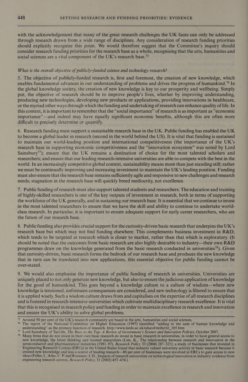 with the acknowledgement that many of the great research challenges the UK faces can only be addressed through research drawn from a wide range of disciplines. Any consideration of research funding priorities should explicitly recognize this point. We would therefore suggest that the Committee’s inquiry should consider research funding priorities for the research base as a whole, recognising that the arts, humanities and social sciences are a vital component of the UK’s research base.”° What 1s the overall objective of publicly-funded science and technology research? 5. The objective of publicly-funded research is, first and foremost, the creation of new knowledge, which enables fundamental advances in our understanding of problems and drives the progress of humankind.’° In the global knowledge society, the creation of new knowledge is key to our prosperity and wellbeing. Simply put, the objective of research should be to improve people’s lives, whether by improving understanding, producing new technologies, developing new products or applications, providing innovations in healthcare, or the myriad other ways through which the funding and undertaking of research can enhance quality of life. In this context, it is important to remember that the “social importance” of research is as important as “economic importance”—and indeed may have equally significant economic benefits, although this are often more difficult to precisely determine or quantify. 6. Research funding must support a sustainable research base in the UK. Public funding has enabled the UK to become a global leader in research (second in the world behind the US). It is vital that funding is sustained to maintain our world-leading position and international competitiveness (the importance of the UK’s research base in supporting economic competitiveness and the “innovation ecosystem” was noted by Lord Sainsbury’’); ensure that the UK remains a destination of choice for the most talented scholars and researchers; and ensure that our leading research-intensive universities are able to compete with the best in the world. In an increasingly competitive global context, sustainability means more than just standing still; rather we must be continually improving and increasing investment to maintain the UK’s leading position. Funding must also ensure that the research base remains sufficiently agile and responsive to new challenges and research needs; stagnation in the research base will quickly breed mediocrity, not excellence. 7. Public funding of research must also support talented students and researchers. The education and training of highly-skilled researchers is one of the key outputs of investment in research, both in terms of supporting the workforce of the UK generally, and in sustaining our research base. It is essential that we continue to invest in the most talented researchers to ensure that we have the skill and ability to continue to undertake world- class research. In particular, it is important to ensure adequate support for early career researchers, who are the future of our research base. 8. Public funding also provides crucial support for the curiosity-driven basic research that underpins the UK’s research base but which may not find funding elsewhere. This complements business investment in R&amp;D, which tends to be targeted at research which is closer to market, rather than that which is exploratory. (It should be noted that the outcomes from basic research are also highly desirable to industry—their own R&amp;D programmes draw on the knowledge generated from the basic research conducted in universities’’). Given that curiosity-driven, basic research forms the bedrock of our research base and produces the new knowledge that in turn can be translated into new applications, this essential objective for public funding cannot be over-stated. 9. We would also emphasise the importance of public funding of research in universities. Universities are uniquely placed to not only generate new knowledge, but also to ensure the judicious application of knowledge for the good of humankind. This goes beyond a knowledge culture to a culture of wisdom—where new knowledge is tensioned, unforeseen consequences are considered, and new technology is filtered to ensure that itis applied wisely. Such a wisdom culture draws from and capitalises on the expertise of all research disciplines and is fostered in research-intensive universities which cultivate multidisciplinary research excellence. It is vital that this is recognised in research policy and funding in order to maintain excellence in research and innovation and ensure the UK’s ability to solve global problems. &gt; Around SO per cent of the UK’s research community are based in the arts, humanities and social sciences. 7° The report of the National Committee on Higher Education (1997) identified “adding to the sum of human knowledge and understanding” as the primary function of research. http://www.leeds.ac.uk/educol/ncihe/nr_165.htm Lord Sainsbury of Turville, The Race to the Top: A Review of Government’s Science and Innovation Policies, October 2007. Many firms that do not invest in their own basic research do invest in basic research in universities, in order to have general access to new knowledge, the latest thinking and trained researchers (Lim, K., The relationship between research and innovation in the semiconductor and pharmaceutical industries (1981-97), Research Policy 33 (2004) 287-321); a study of businesses that invested in Engineering Research Centres (ERCs) in the United States found that industry valued university activity in basic research because it created new knowledge and was a source of leading research—80 per cent of businesses were involved in ERCs to gain access to new ideas (Feller, I., Ailes, C. P. and Roessner, J. D., Impacts of research universities on technological innovation in industry: evidence from engineering research centres, Research Policy, 31 (2002) 457-474.) 77 78