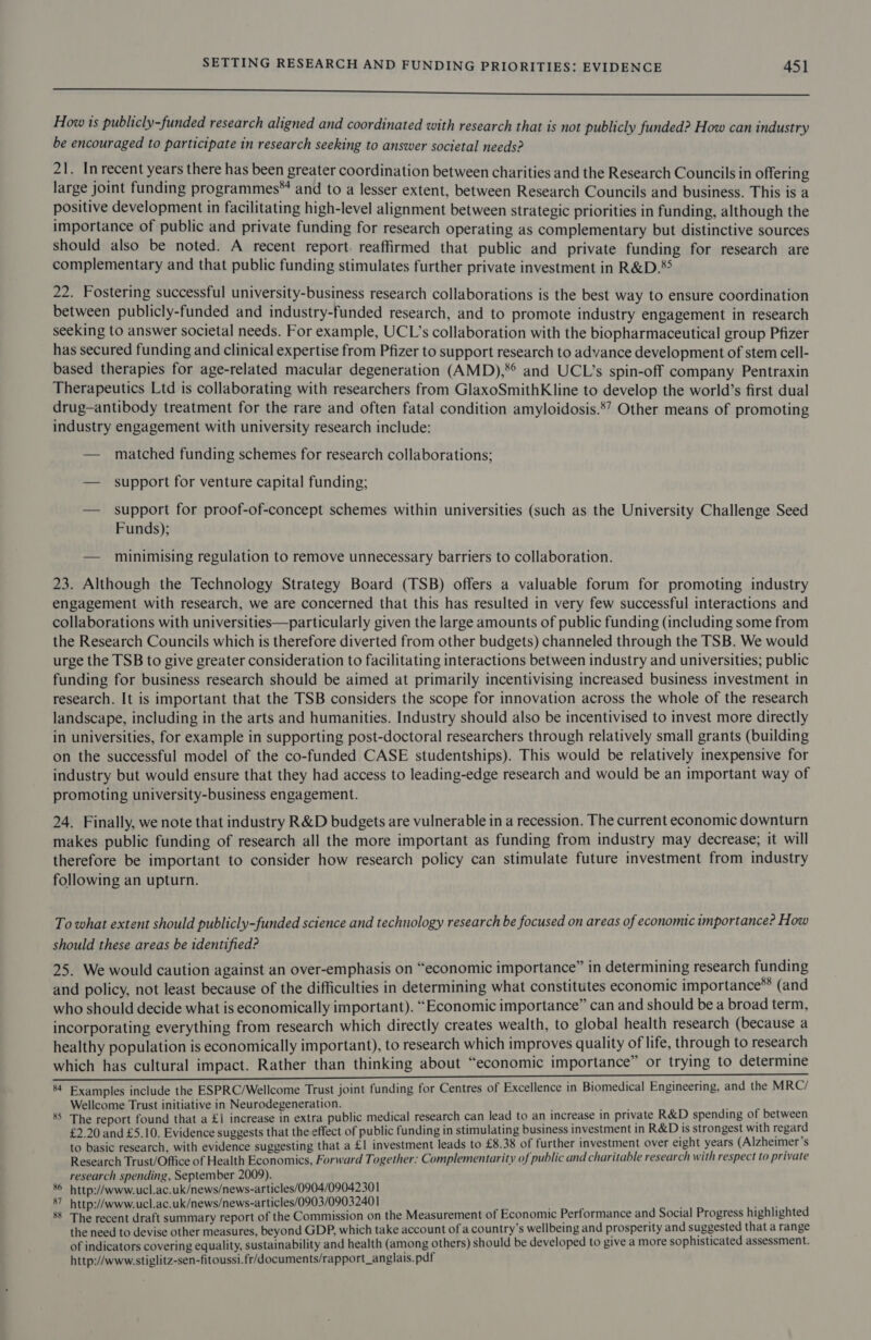eee How ts publicly-funded research aligned and coordinated with research that is not publicly funded? How can industry be encouraged to participate in research seeking to answer societal needs? 21. Inrecent years there has been greater coordination between charities and the Research Councils in offering large joint funding programmes™ and to a lesser extent, between Research Councils and business. This is a positive development in facilitating high-level alignment between strategic priorities in funding, although the importance of public and private funding for research operating as complementary but distinctive sources should also be noted. A recent report. reaffirmed that public and private funding for research are complementary and that public funding stimulates further private investment in R&amp;D.*5 22. Fostering successful university-business research collaborations is the best way to ensure coordination between publicly-funded and industry-funded research, and to promote industry engagement in research seeking to answer societal needs. For example, UCL’s collaboration with the biopharmaceutical group Pfizer has secured funding and clinical expertise from Pfizer to support research to advance development of stem cell- based therapies for age-related macular degeneration (AMD),*° and UCL’s spin-off company Pentraxin Therapeutics Ltd is collaborating with researchers from GlaxoSmithKline to develop the world’s first dual drug—antibody treatment for the rare and often fatal condition amyloidosis.8’? Other means of promoting industry engagement with university research include: — matched funding schemes for research collaborations; — support for venture capital funding; — support for proof-of-concept schemes within universities (such as the University Challenge Seed Funds); — minimising regulation to remove unnecessary barriers to collaboration. 23. Although the Technology Strategy Board (TSB) offers a valuable forum for promoting industry engagement with research, we are concerned that this has resulted in very few successful interactions and collaborations with universities—particularly given the large amounts of public funding (including some from the Research Councils which is therefore diverted from other budgets) channeled through the TSB. We would urge the TSB to give greater consideration to facilitating interactions between industry and universities; public funding for business research should be aimed at primarily incentivising increased business investment in research. It is important that the TSB considers the scope for innovation across the whole of the research landscape, including in the arts and humanities. Industry should also be incentivised to invest more directly in universities, for example in supporting post-doctoral researchers through relatively small grants (building on the successful model of the co-funded CASE studentships). This would be relatively inexpensive for industry but would ensure that they had access to leading-edge research and would be an important way of promoting university-business engagement. 24. Finally, we note that industry R&amp;D budgets are vulnerable in a recession. The current economic downturn makes public funding of research all the more important as funding from industry may decrease; it will therefore be important to consider how research policy can stimulate future investment from industry following an upturn. To what extent should publicly-funded science and technology research be focused on areas of economic importance? How should these areas be identified? 25. We would caution against an over-emphasis on “economic importance” in determining research funding and policy, not least because of the difficulties in determining what constitutes economic importance** (and who should decide what is economically important). “Economic importance” can and should be a broad term, incorporating everything from research which directly creates wealth, to global health research (because a healthy population is economically important), to research which improves quality of life, through to research which has cultural impact. Rather than thinking about “economic importance” or trying to determine “ohana ota? aneurin ac ae ae TE = ON ee EEE ESE 84 Examples include the ESPRC/Wellcome Trust joint funding for Centres of Excellence in Biomedical Engineering, and the MRC/ Wellcome Trust initiative in Neurodegeneration. 1 85 The report found that a £1 increase in extra public medical research can lead to an increase in private R&amp;D spending of between £2.20 and £5.10. Evidence suggests that the effect of public funding in stimulating business investment in R&amp;D is strongest with regard to basic research, with evidence suggesting that a £1 investment leads to £8.38 of further investment over eight years (Alzheimer’s Research Trust/Office of Health Economics, Forward Together: Complementarity of public and charitable research with respect to private research spending, September 2009). 86 http://www.ucl.ac.uk/news/news-articles/0904/09042301 87 http://www.ucl.ac.uk/news/news-articles/0903/09032401 what 8 The recent draft summary report of the Commission on the Measurement of Economic Performance and Social Progress highlighted the need to devise other measures, beyond GDP, which take account of a country’s wellbeing and prosperity and suggested that a range of indicators covering equality, sustainability and health (among others) should be developed to give a more sophisticated assessment. http://www.stiglitz-sen-fitoussi.fr/documents/rapport_anglais. pdf