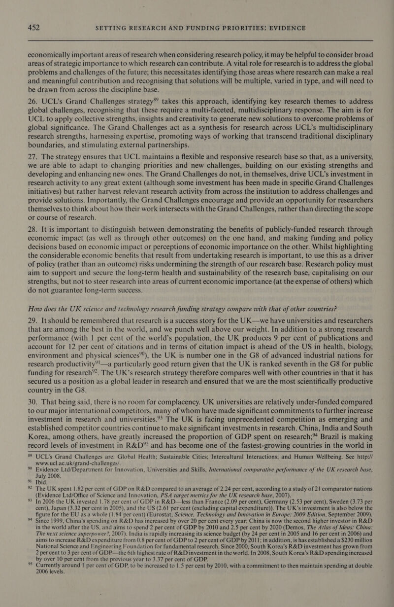 economically important areas of research when considering research policy, it may be helpful to consider broad areas of strategic importance to which research can contribute. A vital role for research is to address the global problems and challenges of the future; this necessitates identifying those areas where research can make a real and meaningful contribution and recognising that solutions will be multiple, varied in type, and will need to be drawn from across the discipline base. 26. UCL’s Grand Challenges strategy*’ takes this approach, identifying key research themes to address global challenges, recognising that these require a multi-faceted, multidisciplinary response. The aim is for UCL to apply collective strengths, insights and creativity to generate new solutions to overcome problems of global significance. The Grand Challenges act as a synthesis for research across UCL’s multidisciplinary research strengths, harnessing expertise, promoting ways of working that transcend traditional disciplinary boundaries, and stimulating external partnerships. 27. The strategy ensures that UCL maintains a flexible and responsive research base so that, as a university, we are able to adapt to changing priorities and new challenges, building on our existing strengths and developing and enhancing new ones. The Grand Challenges do not, in themselves, drive UCL’s investment in research activity to any great extent (although some investment has been made in specific Grand Challenges initiatives) but rather harvest relevant research activity from across the institution to address challenges and provide solutions. Importantly, the Grand Challenges encourage and provide an opportunity for researchers themselves to think about how their work intersects with the Grand Challenges, rather than directing the scope or course of research. 28. It is important to distinguish between demonstrating the benefits of publicly-funded research through economic impact (as well as through other outcomes) on the one hand, and making funding and policy decisions based on economic impact or perceptions of economic importance on the other. Whilst highlighting the considerable economic benefits that result from undertaking research is important, to use this as a driver of policy (rather than an outcome) risks undermining the strength of our research base. Research policy must aim to support and secure the long-term health and sustainability of the research base, capitalising on our strengths, but not to steer research into areas of current economic importance (at the expense of others) which do not guarantee long-term success. How does the UK science and technology research funding strategy compare with that of other countries? 29. It should be remembered that research is a success story for the UK—we have universities and researchers that are among the best in the world, and we punch well above our weight. In addition to a strong research performance (with | per cent of the world’s population, the UK produces 9 per cent of publications and account for 12 per cent of citations and in terms of citation impact is ahead of the US in health, biology, environment and physical sciences”’), the UK is number one in the G8 of advanced industrial nations for research productivity’'—a particularly good return given that the UK is ranked seventh in the G8 for public funding for research”. The UK’s research strategy therefore compares well with other countries in that it has secured us a position as a global leader in research and ensured that we are the most scientifically productive country in the G8. 30. That being said, there is no room for complacency. UK universities are relatively under-funded compared to our major international competitors, many of whom have made significant commitments to further increase investment in research and universities.°&gt; The UK is facing unprecedented competition as emerging and established competitor countries continue to make significant investments in research. China, India and South Korea, among others, have greatly increased the proportion of GDP spent on research;”4 Brazil is making record levels of investment in R&amp;D” and has become one of the fastest-growing countries in the world in 89 UCL’s Grand Challenges are: Global Health; Sustainable Cities; Intercultural Interactions; and Human Wellbeing. See http:// www.ucl.ac.uk/grand-challenges/. Evidence Ltd/Department for Innovation, Universities and Skills, Jnternational comparative performance of the UK research base, July 2008. 1 Tbid. ° The UK spent 1.82 per cent of GDP on R&amp;D compared to an average of 2.24 per cent, according to a study of 21 comparator nations (Evidence Ltd/Office of Science and Innovation, PSA target metrics for the UK research base, 2007). In 2006 the UK invested 1.78 per cent of GDP in R&amp;D—less than France (2.09 per cent), Germany (2.53 per cent), Sweden (3.73 per cent), Japan (3.32 per cent in 2005), and the US (2.61 per cent (excluding capital expenditure)). The UK’s investment is also below the figure for the EU as a whole (1.84 per cent) (Eurostat, Science, Technology and Innovation in Europe: 2009 Edition, September 2009). Since 1999, China’s spending on R&amp;D has increased by over 20 per cent every year; China is now the second higher investor in R&amp;D in the world after the US, and aims to spend 2 per cent of GDP by 2010 and 2.5 per cent by 2020 (Demos, The Atlas of Ideas: China: The next science superpower ?, 2007). India is rapidly increasing its science budget (by 24 per cent in 2005 and 16 per cent in 2006) and aims to increase R&amp;D expenditure from 0.8 per cent of GDP to 2 per cent of GDP by 2011; in addition, is has established a $230 million National Science and Engineering Foundation for fundamental research. Since 2000, South Korea’s R&amp;D investment has grown from 2 per cent to 3 per cent of GDP—the 6th highest rate of R&amp;D investment in the world. In 2008, South Korea’s R&amp;D spending increased by over 10 per cent from the previous year to 3.37 per cent of GDP. psig iy around | per cent of GDP, to be increased to 1.5 per cent by 2010, with a commitment to then maintain spending at double evels. bt 9 w 94 9 wn