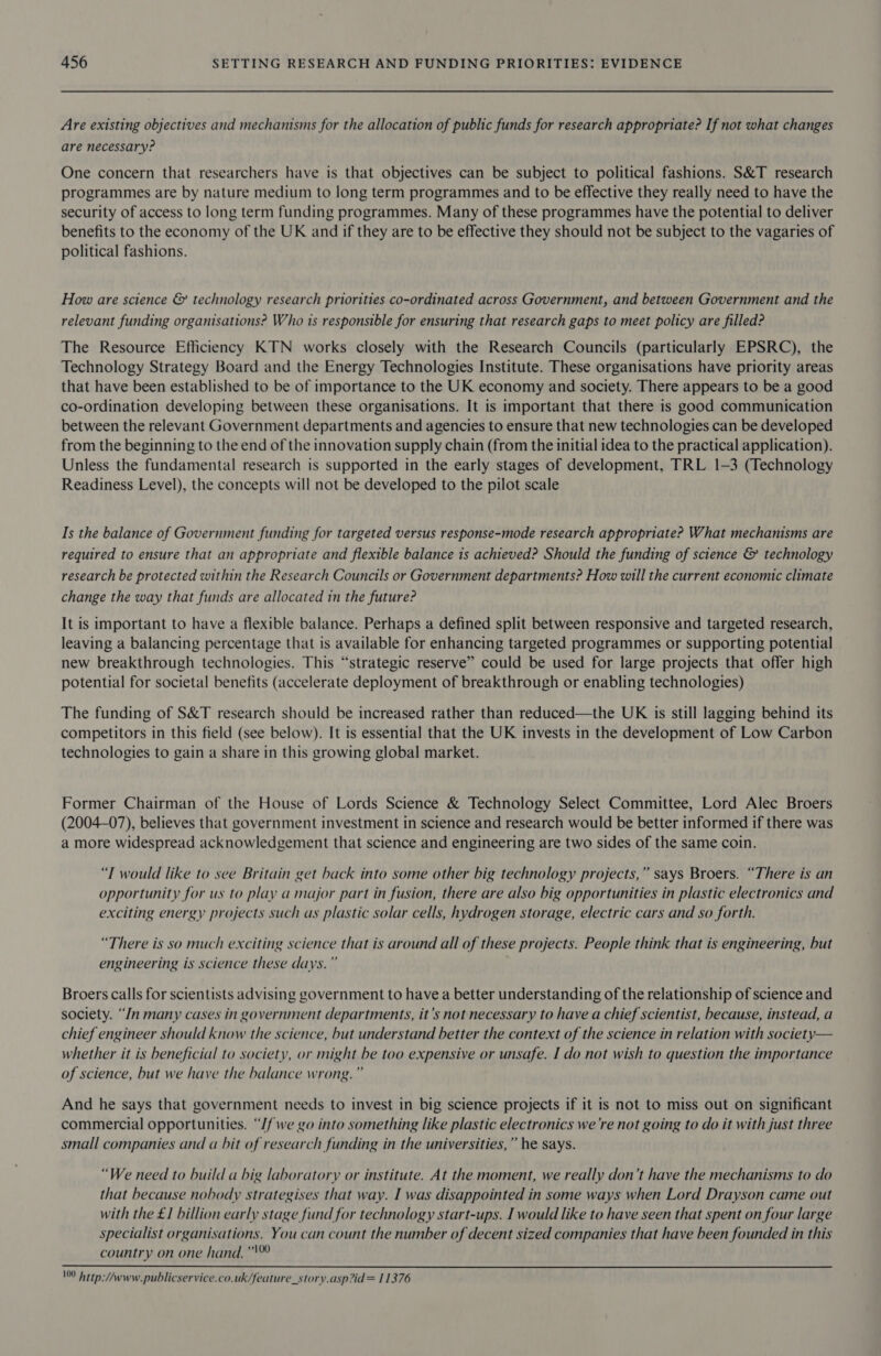 Are existing objectives and mechanisms for the allocation of public funds for research appropriate? If not what changes are necessary? One concern that researchers have is that objectives can be subject to political fashions. S&amp;T research programmes are by nature medium to long term programmes and to be effective they really need to have the security of access to long term funding programmes. Many of these programmes have the potential to deliver benefits to the economy of the UK and if they are to be effective they should not be subject to the vagaries of political fashions. How are science &amp; technology research priorities co-ordinated across Government, and between Government and the relevant funding organisations? Who ts responsible for ensuring that research gaps to meet policy are filled? The Resource Efficiency KTN works closely with the Research Councils (particularly EPSRC), the Technology Strategy Board and the Energy Technologies Institute. These organisations have priority areas that have been established to be of importance to the UK economy and society. There appears to be a good co-ordination developing between these organisations. It is important that there is good communication between the relevant Government departments and agencies to ensure that new technologies can be developed from the beginning to the end of the innovation supply chain (from the initial idea to the practical application). Unless the fundamental research is supported in the early stages of development, TRL 1-3 (Technology Readiness Level), the concepts will not be developed to the pilot scale Is the balance of Government funding for targeted versus response-mode research appropriate? What mechanisms are required to ensure that an appropriate and flexible balance is achieved? Should the funding of science &amp; technology research be protected within the Research Councils or Government departments? How will the current economic climate change the way that funds are allocated in the future? It is important to have a flexible balance. Perhaps a defined split between responsive and targeted research, leaving a balancing percentage that is available for enhancing targeted programmes or supporting potential new breakthrough technologies. This “strategic reserve” could be used for large projects that offer high potential for societal benefits (accelerate deployment of breakthrough or enabling technologies) The funding of S&amp;T research should be increased rather than reduced—the UK is still lagging behind its competitors in this field (see below). It is essential that the UK invests in the development of Low Carbon technologies to gain a share in this growing global market. Former Chairman of the House of Lords Science &amp; Technology Select Committee, Lord Alec Broers (2004-07), believes that government investment in science and research would be better informed if there was a more widespread acknowledgement that science and engineering are two sides of the same coin. “T would like to see Britain get back into some other big technology projects,” says Broers. “There is an opportunity for us to play a major part in fusion, there are also big opportunities in plastic electronics and exciting energy projects such as plastic solar cells, hydrogen storage, electric cars and so forth. “There is so much exciting science that is around all of these projects. People think that is engineering, but engineering is science these days.” Broers calls for scientists advising government to have a better understanding of the relationship of science and society. “Jn many cases in government departments, it’s not necessary to have a chief scientist, because, instead, a chief engineer should know the science, but understand better the context of the science in relation with society— whether it is beneficial to society, or might be too expensive or unsafe. I do not wish to question the importance of science, but we have the balance wrong.” And he says that government needs to invest in big science projects if it is not to miss out on significant commercial opportunities. “// we go into something like plastic electronics we're not going to do it with just three small companies and a bit of research funding in the universities,” he says. “We need to build a big laboratory or institute. At the moment, we really don’t have the mechanisms to do that because nobody strategises that way. I was disappointed in some ways when Lord Drayson came out with the £1 billion early stage fund for technology start-ups. I would like to have seen that spent on four large specialist organisations. You can count the number of decent sized companies that have been founded in this country on one hand.”  100 Attp:/Awww.publicservice.co.uk/feature_story.asp?id= 11376
