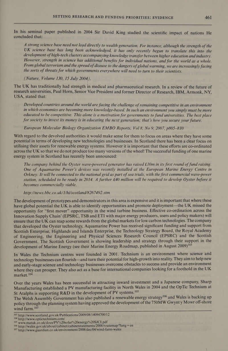 ee In his seminal paper published in 2004 Sir David King studied the scientific impact of nations He concluded that: A strong science base need not lead directly to wealth generation. For instance, although the strength of the UK science base has long been acknowledged, it has only recently begun to translate this into the development of high-tech clusters accompanying knowledge transfer between higher education and industry. However, strength in science has additional benefits for individual nations, and for the world as a whole. From global terrorism and the spread of disease to the dangers of global warming, we are increasingly facing the sorts of threats for which governments everywhere will need to turn to their scientists. (Nature, Volume 130, 15 July 2004). The UK has traditionally had strength in medical and pharmaceutical research. In a review of the future of research universities, Paul Horn, Senior Vice President and former Director of Research, IBM, Armonk, NY, USA, stated that: Developed countries around the world are facing the challenge of remaining competitive in an environment in which economies are becoming more knowledge-based. In such an environment you simply must be more educated to be competitive. This alone is a motivation for governments to fund universities. The best place for society to invest its money is in educating the next generation; that’s how you secure your future. European Molecular Biology Organization EMBO Reports, Vol 8, No 9, 2007, p805-810 With regard to the devolved authorities it would make sense for them to focus on areas where they have some potential in terms of developing new technologies and businesses. In Scotland there has been a clear focus on utilising their assets for renewable energy systems. However it is important that these efforts are co-ordinated across the UK so that we do not produce too many versions of the wheel! The successful funding of one marine energy system in Scotland has recently been announced: The company behind the Oyster wave-powered generator has raised £10m in its first round of fund raising. One of Aquamarine Power’s devices was recently installed at the European Marine Energy Centre in Orkney. It will be connected to the national grid as part of sea trials, with the first commercial wave-power station, scheduled to be ready in 2014. A further £40 million will be required to develop Oyster before it becomes commercially viable. http://news.bbc.co.uk/I/hi/scotland/8267492.stm The development of prototypes and demonstrators in this area is expensive and it is important that where these have global potential the UK is able to identify opportunities and promote deployment—the UK missed the opportunity for “first mover” opportunity in the wind turbine business. Effective co-ordination across the Innovation Supply Chain’ (EPSRC, TSB and ETI with major energy producers, users and policy makers) will ensure that the UK can reap some rewards from the global markets for low carbon technologies. The company that developed the Oyster technology, Aquamarine Power has received significant funding and support from Scottish Enterprise, Highlands and Islands Enterprise, the Technology Strategy Board, the Royal Academy of Engineering, the Engineering and Physical Sciences Research Council (EPSRC) and the Scottish Government. The Scottish Government is showing leadership and strategy through their support in the development of Marine Energy (see their Marine Energy Roadmap, published in August 2009)!9 In Wales the Technium centres were founded in 2001. Technium is an environment where science and technology businesses can flourish—and turn their potential for high-growth into reality. They aim to help new and early-stage science and technology businesses overcome obstacles to success and provide an environment where they can prosper. They also act as a base for international companies looking for a foothold in the UK market.!% Over the years Wales has been successful in attracting inward investment and a Japanese company, Sharp Manufacturing established a PV manufacturing facility in North Wales in 2004 and the OpTic Technium at St Atalphs is supporting R&amp;D in the development of PV systems. '”° ; The Welsh Assembly Government has also published a renewable energy strategy'”° and Wales is backing up policy through the planning system having approved the development of the 750MW Gwynt y Mowr off-shore wind farm. !° 13 http://www.scotland. gov.uk/Publications/2009/08/14094700/12 104 http://www.optictechnium.com/ 05 www.matuk.co.uk/docs/PV%20solar%20energy%20SJCI.pdf 106 http://wales. gov.uk/about/cabinet/cabinetstatements/2008/routemap/?lang = en 107 http://www.guardian.co.uk/environment/2008/dec/04/wind-farm-wales