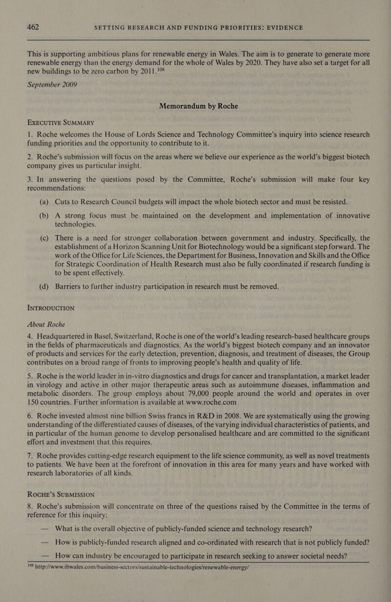 This is supporting ambitious plans for renewable energy in Wales. The aim is to generate to generate more renewable energy than the energy demand for the whole of Wales by 2020. They have also set a target for all new buildings to be zero carbon by 2011.!%% September 2009 Memorandum by Roche EXECUTIVE SUMMARY 1. Roche welcomes the House of Lords Science and Technology Committee’s inquiry into science research funding priorities and the opportunity to contribute to it. 2. Roche’s submission will focus on the areas where we believe our experience as the world’s biggest biotech company gives us particular insight. 3. In answering the questions posed by the Committee, Roche’s submission will make four key recommendations: (a) Cuts to Research Council budgets will impact the whole biotech sector and must be resisted. (b) A strong focus must be maintained on the development and implementation of innovative technologies. (c) There is a need for stronger collaboration between government and industry. Specifically, the establishment of a Horizon Scanning Unit for Biotechnology would bea significant step forward. The work of the Office for Life Sciences, the Department for Business, Innovation and Skills and the Office for Strategic Coordination of Health Research must also be fully coordinated if research funding is to be spent effectively. (d) Barriers to further industry participation in research must be removed. INTRODUCTION About Roche 4. Headquartered in Basel, Switzerland, Roche is one of the world’s leading research-based healthcare groups in the fields of pharmaceuticals and diagnostics. As the world’s biggest biotech company and an innovator of products and services for the early detection, prevention, diagnosis, and treatment of diseases, the Group contributes on a broad range of fronts to improving people’s health and quality of life. 5. Roche is the world leader in in-vitro diagnostics and drugs for cancer and transplantation, a market leader in virology and active in other major therapeutic areas such as autoimmune diseases, inflammation and metabolic disorders. The group employs about 79,000 people around the world and operates in over 150 countries. Further information is available at www.roche.com 6. Roche invested almost nine billion Swiss francs in R&amp;D in 2008. We are systematically using the growing understanding of the differentiated causes of diseases, of the varying individual characteristics of patients, and in particular of the human genome to develop personalised healthcare and are committed to the significant effort and investment that this requires. 7. Roche provides cutting-edge research equipment to the life science community, as well as novel treatments to patients. We have been at the forefront of innovation in this area for many years and have worked with research laboratories of all kinds. ROCHE’s SUBMISSION 8. Roche’s submission will concentrate on three of the questions raised by the Committee in the terms of reference for this inquiry: — What is the overall objective of publicly-funded science and technology research? — Howis publicly-funded research aligned and co-ordinated with research that is not publicly funded? — Howcan industry be encouraged to participate in research seeking to answer societal needs?  18 http://www. ibwales.com/business-sectors/sustainable-technologies/renewable-energy/