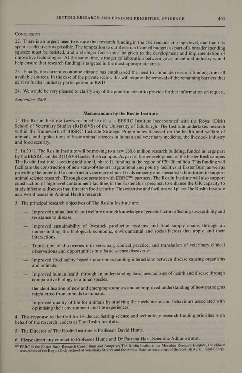 eee ne eee CONCLUSION 22. There is an urgent need to ensure that research funding in the UK remains at a high level, and that it is spent as effectively as possible. The temptation to cut Research Council budgets as part of a broader spending Squeeze must be resisted, and a stronger focus must be given to the development and implementation of innovative technologies. At the same time, stronger collaboration between government and industry would help ensure that research funding is targeted in the most appropriate areas. 23. Finally, the current economic climate has emphasised the need to stimulate research funding from all available sources. In the case of the private sector, this will require the removal of the remaining barriers that exist to further industry participation in R&amp;D. 24. We would be very pleased to clarify any of the points made or to provide further information on request. September 2009 Memorandum by the Roslin Institute 1. The Roslin Institute (www.roslin.ed.ac.uk) is a BBSRC Institute incorporated with the Royal (Dick) School of Veterinary Studies (R(D)SVS) of the University of Edinburgh. The Institute undertakes research within the framework of BBSRC Institute Strategic Programmes focussed on the health and welfare of animals, and applications of basic animal sciences in human and veterinary medicine, the livestock industry and food security. 2. In 2011, The Roslin Institute will be moving to a new £60.6 million research building, funded in large part by the BBSRC, on the R(D)SVS Easter Bush campus. As part of the redevelopment of the Easter Bush campus The Roslin Institute is seeking additional, phase II, funding in the region of £20-30 million. This funding will facilitate the construction of new state-of-the-art large animal and poultry facilities at Easter Bush as well as providing the potential to construct a veterinary clinical trials capacity and specialist laboratories to support animal science research. Through cooperation with EBRC'” partners, The Roslin Institute will also support construction of high level containment facilities in the Easter Bush precinct, to enhance the UK capacity to study infectious diseases that threaten food security. This expertise and facilities will place The Roslin Institute as a world leader in Animal Health research 3. The principal research objectives of The Roslin Institute are: — Improved animal health and welfare through knowledge of genetic factors affecting susceptibility and resistance to disease. — Improved sustainability of livestock production systems and food supply chains through an understanding the biological, economic, environmental and social factors that apply, and their interactions. — Translation of discoveries into veterinary clinical practice, and translation of veterinary clinical observations and opportunities into basic science discoveries. — Improved food safety based upon understanding interactions between disease causing organisms and animals. — Improved human health through an understanding basic mechanisms of health and disease through comparative biology of animal species. — the identification of new and emerging zoonoses and an improved understanding of how pathogens might cross from animals to humans. — Improved quality of life for animals by studying the mechanisms and behaviours associated with optimising their environment and life experiences. 4. This response to the Call for Evidence: Setting science and technology research funding priorities is on behalf of the research leaders at The Roslin Institute. 5. The Director of The Roslin Institute is Professor David Hume. 6. Please direct any contact to Professor Hume and Dr Patricia Hart, Scientific Administrator. 10 EBRC is the Easter Bush Research Consortium and comprises The Roslin Institute, the Moredun Research Institute, the clinical researchers of the Royal (Dick) School of Veterinary Studies and the Animal Science researchers of the Scottish Agricultural College.