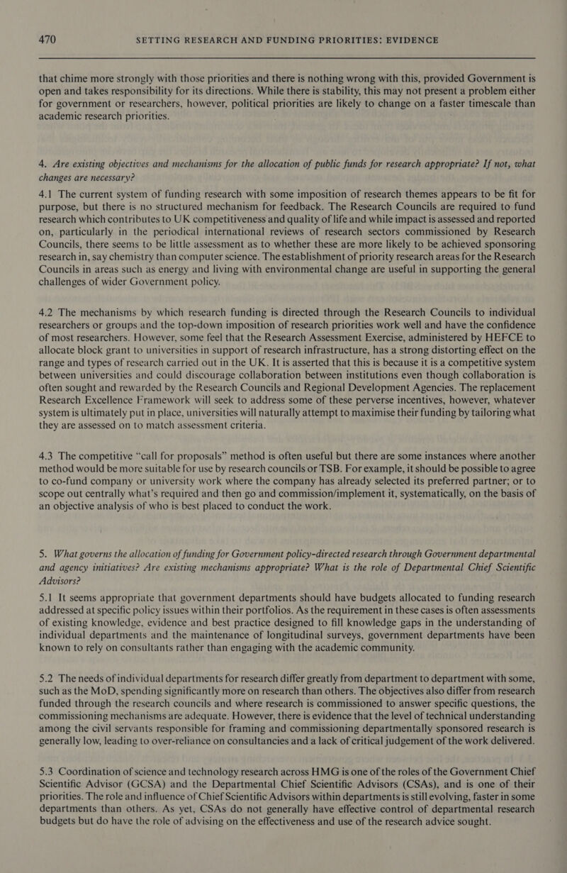 that chime more strongly with those priorities and there is nothing wrong with this, provided Government is open and takes responsibility for its directions. While there is stability, this may not present a problem either for government or researchers, however, political priorities are likely to change on a faster timescale than academic research priorities. 4. Are existing objectives and mechanisms for the allocation of public funds for research appropriate? If not, what changes are necessary? 4.1 The current system of funding research with some imposition of research themes appears to be fit for purpose, but there is no structured mechanism for feedback. The Research Councils are required to fund research which contributes to UK competitiveness and quality of life and while impact is assessed and reported on, particularly in the periodical international reviews of research sectors commissioned by Research Councils, there seems to be little assessment as to whether these are more likely to be achieved sponsoring research in, say chemistry than computer science. The establishment of priority research areas for the Research Councils in areas such as energy and living with environmental change are useful in supporting the general challenges of wider Government policy. 4.2 The mechanisms by which research funding is directed through the Research Councils to individual researchers or groups and the top-down imposition of research priorities work well and have the confidence of most researchers. However, some feel that the Research Assessment Exercise, administered by HEFCE to allocate block grant to universities in support of research infrastructure, has a strong distorting effect on the range and types of research carried out in the UK. It is asserted that this is because it is a competitive system between universities and could discourage collaboration between institutions even though collaboration is often sought and rewarded by the Research Councils and Regional Development Agencies. The replacement Research Excellence Framework will seek to address some of these perverse incentives, however, whatever system is ultimately put in place, universities will naturally attempt to maximise their funding by tailoring what they are assessed on to match assessment criteria. 4.3 The competitive “call for proposals” method is often useful but there are some instances where another method would be more suitable for use by research councils or TSB. For example, it should be possible to agree to co-fund company or university work where the company has already selected its preferred partner; or to scope out centrally what’s required and then go and commission/implement it, systematically, on the basis of an objective analysis of who is best placed to conduct the work. 5. What governs the allocation of funding for Government policy-directed research through Government departmental and agency initiatives? Are existing mechanisms appropriate? What is the role of Departmental Chief Scientific Advisors? 5.1 It seems appropriate that government departments should have budgets allocated to funding research addressed at specific policy issues within their portfolios. As the requirement in these cases is often assessments of existing knowledge, evidence and best practice designed to fill knowledge gaps in the understanding of individual departments and the maintenance of longitudinal surveys, government departments have been known to rely on consultants rather than engaging with the academic community. 5.2 The needs of individual departments for research differ greatly from department to department with some, such as the MoD, spending significantly more on research than others. The objectives also differ from research funded through the research councils and where research is commissioned to answer specific questions, the commissioning mechanisms are adequate. However, there is evidence that the level of technical understanding among the civil servants responsible for framing and commissioning departmentally sponsored research is generally low, leading to over-reliance on consultancies and a lack of critical judgement of the work delivered. 5.3 Coordination of science and technology research across HMG is one of the roles of the Government Chief Scientific Advisor (GCSA) and the Departmental Chief Scientific Advisors (CSAs), and is one of their priorities. The role and influence of Chief Scientific Advisors within departments is still evolving, faster in some departments than others. As yet, CSAs do not generally have effective control of departmental research budgets but do have the role of advising on the effectiveness and use of the research advice sought.