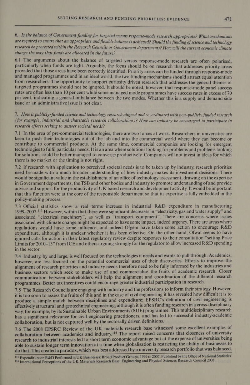 ————— 6. Is the balance of Government funding for targeted versus response-mode research appropriate? What mechanisms are required to ensure that an appropriate and flexible balance is achieved? Should the funding of science and technology research be protected within the Research Councils or Government departments? How will the current economic climate change the way that funds are allocated in the future? 6.1 The arguments about the balance of targeted versus response-mode research are often polarised, particularly when funds are tight. Arguably, the focus should be on research that addresses priority areas provided that those areas have been correctly identified. Priority areas can be funded through response-mode and managed programmes and in an ideal world, the two funding mechanisms should attract equal attention from researchers. The opportunity to support curiosity driven research that addresses the general themes of targeted programmes should not be ignored. It should be noted, however, that response-mode panel success rates are often less than 10 per cent while some managed mode programmes have success rates in excess of 70 per cent, indicating a general imbalance between the two modes. Whether this is a supply and demand side issue Or an administrative issue is not clear. 7. How 1s publicly-funded science and technology research aligned and co-ordinated with non-publicly funded research (for example, industrial and charitable research collaborations )? How can industry be encouraged to participate in research efforts seeking to answer societal needs? 7.1 In the area of pre-commercial technologies, there are two forces at work. Researchers in universities are keen to push their technologies out of the lab and into the commercial world where they can become or contribute to commercial products. At the same time, commercial companies are looking for emergent technologies to fulfil particular needs. It is an area where solutions looking for problems and problems looking for solutions could be better managed to converge productively. Companies will not invest in ideas for which there is no market or the timing is not right. 7.2 If research with application to perceived societal needs is to be taken up by industry, research priorities need be made with a much broader understanding of how industry makes its investment decisions. There would be significant value in the establishment of an office of technology assessment, drawing on the expertise in Government departments, the TSB and other bodies and industry to promote understanding of and provide advice and support for the productivity of UK based research and development activity. It would be important that this function were at the core of the responsible department so that its expertise is fully embedded in the policy-making process. 7.3 Official statistics show a real terms increase in industrial R&amp;D expenditure in manufacturing 1999-2007.''3 However, within that there were significant decreases in “electricity, gas and water supply” and associated “electrical machinery”, as well as “transport equipment”. There are concerns where issues associated with climate change might be expected to have some impact, indeed urgency. There are areas where regulations would have some influence, and indeed Ofgem have taken some action to encourage R&amp;D expenditure, although it is unclear whether it has been effective. On the other hand, Ofwat seems to have ignored calls for action in their latest regulatory review despite responses to their consultation “setting Price Limits for 2010-15” from ICE and others arguing strongly for the regulator to allow increased R&amp;D spending in the sector. 7.4 Industry, by and large, is well focused on the technologies it needs and wants to pull through. Academics, however, are less focused on the potential commercial uses of their discoveries. Efforts to improve the alignment of research priorities and industry needs therefore need to be fully informed by the industries and business sectors which seek to make use of and commercialise the fruits of academic research. Closer communication between stakeholders will help the alignment and coordination of the different research programmes. Better tax incentives could encourage greater industrial participation in research. 7.5 The Research Councils are engaging with industry and the professions to inform their strategy. However, it is too soon to assess the fruits of this and in the case of civil engineering it has revealed how difficult it is to produce a simple match between disciplines and expenditure; EPSRC’s definition of civil engineering is effectively structural and geotechnical engineering, although it is often funding research ina cross-disciplinary way, for example, by its Sustainable Urban Environments (SUE) programme. This multidisciplinary research has a significant relevance for civil engineering practitioners, and has led to successful industry-academic collaboration, but is not captured well by the sectorally driven definitions. 7.6 The 2008 EPSRC Review of the UK materials research base witnessed some excellent examples of collaboration between academics and industry.''4 The report raised concerns that closeness of university research to industrial interests led to short term economic advantage but at the expense of universities being able to sustain longer term innovation at a time when globalisation is restricting the ability of businesses to do that. This created a paradox, which was best addressed by a university research portfolio that was balanced. 113 Expenditure on R&amp;D Performed in UK Businesses: Broad Product Groups, 1999 to 2007. Published by the Office of National Statistics. 114 International Perceptions of the UK Materials Research Base. Engineering and Physical Sciences Research Council 2008.
