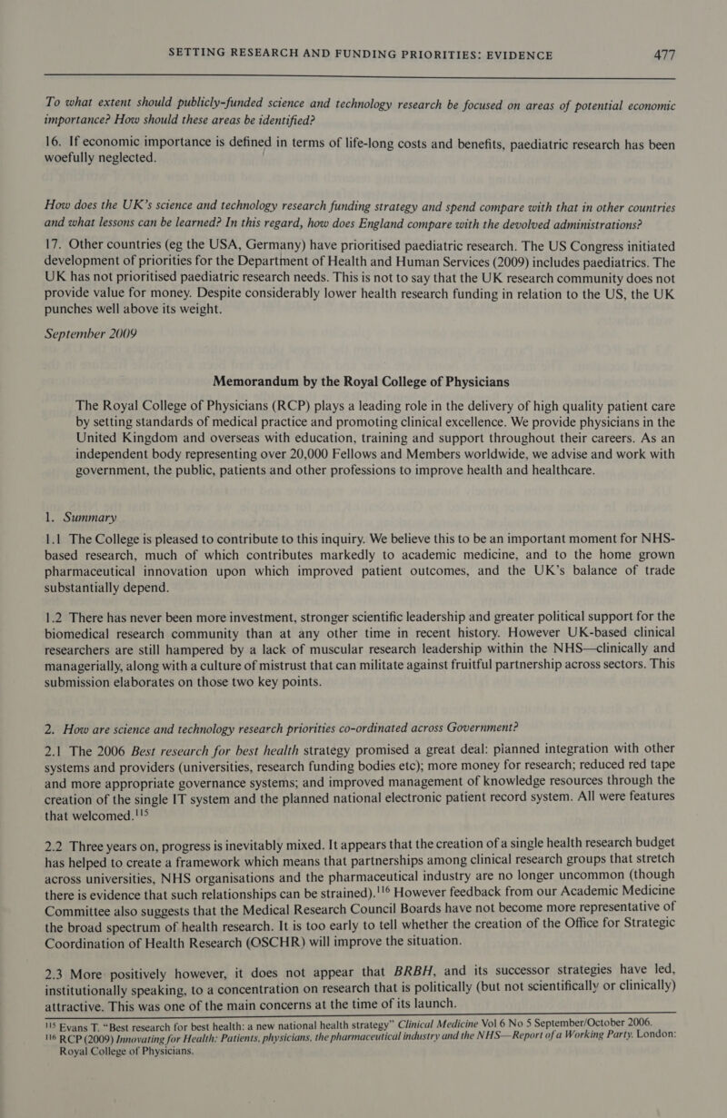 ee To what extent should publicly-funded science and technology research be focused on areas of potential economic importance? How should these areas be identified? 16. If economic importance is defined in terms of life-long costs and benefits, paediatric research has been woefully neglected. How does the UK’s science and technology research funding strategy and spend compare with that in other countries and what lessons can be learned? In this regard, how does England compare with the devolved administrations? 17. Other countries (eg the USA, Germany) have prioritised paediatric research. The US Congress initiated development of priorities for the Department of Health and Human Services (2009) includes paediatrics. The UK has not prioritised paediatric research needs. This is not to say that the UK research community does not provide value for money. Despite considerably lower health research funding in relation to the US, the UK punches well above its weight. September 2009 Memorandum by the Royal College of Physicians The Royal College of Physicians (RCP) plays a leading role in the delivery of high quality patient care by setting standards of medical practice and promoting clinical excellence. We provide physicians in the United Kingdom and overseas with education, training and support throughout their careers. As an independent body representing over 20,000 Fellows and Members worldwide, we advise and work with government, the public, patients and other professions to improve health and healthcare. 1. Summary 1.1 The College is pleased to contribute to this inquiry. We believe this to be an important moment for NHS- based research, much of which contributes markedly to academic medicine, and to the home grown pharmaceutical innovation upon which improved patient outcomes, and the UK’s balance of trade substantially depend. 1.2 There has never been more investment, stronger scientific leadership and greater political support for the biomedical research community than at any other time in recent history. However UK-based clinical researchers are still hampered by a lack of muscular research leadership within the NHS—clinically and managerially, along with a culture of mistrust that can militate against fruitful partnership across sectors. This submission elaborates on those two key points. 2. How are science and technology research priorities co-ordinated across Government? 2.1 The 2006 Best research for best health strategy promised a great deal: pianned integration with other systems and providers (universities, research funding bodies etc); more money for research; reduced red tape and more appropriate governance systems; and improved management of knowledge resources through the creation of the single IT system and the planned national electronic patient record system. All were features that welcomed.!!&gt; 2.2 Three years on, progress is inevitably mixed. It appears that the creation of a single health research budget has helped to create a framework which means that partnerships among clinical research groups that stretch across universities, NHS organisations and the pharmaceutical industry are no longer uncommon (though there is evidence that such relationships can be strained).!'® However feedback from our Academic Medicine Committee also suggests that the Medical Research Council Boards have not become more representative of the broad spectrum of health research. It is too early to tell whether the creation of the Office for Strategic Coordination of Health Research (OSCHR) will improve the situation. 2.3 More positively however, it does not appear that BRBH, and its successor strategies have led, institutionally speaking, to a concentration on research that is politically (but not scientifically or clinically) attractive. This was one of the main concerns at the time of its launch. 115 Evans T. “Best research for best health: a new national health strategy” Clinical Medicine Vol 6 No 5 September/October 2006. 116 RCP (2009) Innovating for Health: Patients, physicians, the pharmaceutical industry and the NHS—Report of a Working Party. London: Royal College of Physicians.