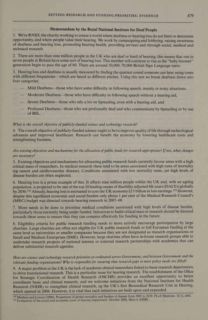 eee Memorandum by the Royal National Institute for Deaf People 1. We’re RNID, the charity working to create a world where deafness or hearing loss do not limit or determine opportunity, and where people value their hearing. We work by campaigning and lobbying, raising awareness of deafness and hearing loss, promoting hearing health, providing services and through social, medical and technical research. 2. There are more than nine million people in the UK who are deaf or hard of hearing; this means that one in seven people in Britain have some sort of hearing loss. This number will continue to rise as the “baby boomer” generation begin to pass the age of 60. There are around 50,000—70,000 British Sign Language users. 3. Hearing loss and deafness is usually measured by finding the quietest sound someone can hear using tones with different frequencies—which are heard as different pitches. Using this test we break deafness down into four categories; — Mild Deafness—those who have some difficulty in following speech, mainly in noisy situations, — Moderate Deafness—those who have difficulty in following speech without a hearing aid, — Severe Deafness—those who rely a lot on lipreading, even with a hearing aid, and — Profound Deafness—those who are profoundly deaf and who communicate by lipreading or by use of BSL. What 1s the overall objective of publicly-funded science and technology research? 4. The overall objective of publicly-funded science ought to be to improve quality of life through technological advances and improved healthcare. Research can benefit the economy by lowering healthcare costs and strengthening business. Are existing objectives and mechanisms for the allocation of public funds for research appropriate? If not, what changes are necessary? 5. Existing objectives and mechanisms for allocating public research funds currently favour areas with a high critical mass of researchers. In medical research these tend to be areas associated with high rates of mortality (eg cancer and cardiovascular disease). Conditions associated with low mortality rates, yet high levels of disease burden are often neglected. 6. Hearing loss is a prime example of this. It affects nine million people within the UK and, with an ageing population, is projected to be one of the top 10 leading causes of disability adjusted life years (DALYs) globally by 2030.!'8 Already, hearing loss is estimated to cost the UK economy £13 billion in lost earnings.'!? However, despite this significant economic and social burden only about | per cent of the Medical Research Council’s (MRC) budget was directed towards hearing research in 2007-08. 7. More needs to be done to prioritise medical conditions associated with high levels of disease burden, particularly those currently being under funded. Initiatives to build critical mass in research should be directed towards these areas to ensure that they can compete effectively for funding in the future. 8. Eligibility criteria for public research funding needs to more actively encourage participation by large charities. Large charities are often not eligible for UK public research funds or full European funding at the same level as universities or smaller companies because they are not designated as research organisations or Small and Medium Enterprises (SME). However, large charities often have in-house research groups able to undertake research projects of national interest or external research partnerships with academics that can deliver substantial research agendas. How are science and technology research priorities co-ordinated across Government, and between Government and the relevant funding organisations? Who is responsible for ensuring that research gaps to meet policy needs are filled? 9. A major problem in the UK is the lack of academic clinical researchers linked to basic research departments to drive translational research. This is a particular issue for hearing research. The establishment of the Office for Strategic Coordination of Health Research (OSCHR) provides an excellent opportunity to better coordinate basic and clinical research, and we welcome initiatives from the National Institute for Health Research (NIHR) to strengthen clinical research, eg the UK’s first Biomedical Research Unit in Hearing, which opened in 2008. However, it is vital that such initiatives are built upon and expanded. a TE Ln et Ua) pyle Bp has 118 Mathers and Loncar (2006). Projections of global mortality and burden of disease from 2002 to 2030. PLoS Medicine. 3(11), e442. 119 Evaluation of the social and economic costs of hearing impairment. October 2006, Hear-it AISBL.