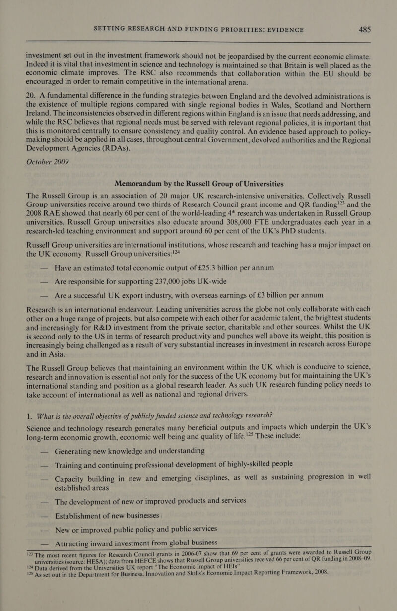  investment set out in the investment framework should not be jeopardised by the current economic climate. Indeed it is vital that investment in science and technology is maintained so that Britain is well placed as the economic climate improves. The RSC also recommends that collaboration within the EU should be encouraged in order to remain competitive in the international arena. 20. A fundamental difference in the funding strategies between England and the devolved administrations is the existence of multiple regions compared with single regional bodies in Wales, Scotland and Northern Ireland. The inconsistencies observed in different regions within England is an issue that needs addressing, and while the RSC believes that regional needs must be served with relevant regional policies, it is important that this is monitored centrally to ensure consistency and quality control. An evidence based approach to policy- making should be applied in all cases, throughout central Government, devolved authorities and the Regional Development Agencies (RDAs). October 2009 Memorandum by the Russell Group of Universities The Russell Group is an association of 20 major UK research-intensive universities. Collectively Russell Group universities receive around two thirds of Research Council grant income and QR funding!?? and the 2008 RAE showed that nearly 60 per cent of the world-leading 4* research was undertaken in Russell Group universities. Russell Group universities also educate around 308,000 FTE undergraduates each year in a research-led teaching environment and support around 60 per cent of the UK’s PhD students. Russell Group universities are international institutions, whose research and teaching has a major impact on the UK economy. Russell Group universities:!74 — Have an estimated total economic output of £25.3 billion per annum — Are responsible for supporting 237,000 jobs UK-wide — Area successful UK export industry, with overseas earnings of £3 billion per annum Research is an international endeavour. Leading universities across the globe not only collaborate with each other on a huge range of projects, but also compete with each other for academic talent, the brightest students and increasingly for R&amp;D investment from the private sector, charitable and other sources. Whilst the UK is second only to the US in terms of research productivity and punches well above its weight, this position is increasingly being challenged as a result of very substantial increases in investment in research across Europe and in Asia. The Russell Group believes that maintaining an environment within the UK which is conducive to science, research and innovation is essential not only for the success of the UK economy but for maintaining the UK’s international standing and position as a global research leader. As such UK research funding policy needs to take account of international as well as national and regional drivers. 1. What is the overall objective of publicly funded science and technology research? Science and technology research generates many beneficial outputs and impacts which underpin the UK’s long-term economic growth, economic well being and quality of life.'*° These include: — Generating new knowledge and understanding — Training and continuing professional development of highly-skilled people — Capacity building in new and emerging disciplines, as well as sustaining progression in well established areas — The development of new or improved products and services — Establishment of new businesses — New or improved public policy and public services — Attracting inward investment from global business 123 The most recent figures for Research Council grants in 2006-07 show that 69 per cent of grants were awarded to Russell Group universities (source: HESA); data from HEFCE shows that Russell Group universities received 66 per cent of QR funding in 2008-09. 124 Data derived from the Universities UK report “The Economic Impact of HEIs” 125 Ag set out in the Department for Business, Innovation and Skills’s Economic Impact Reporting Framework, 2008.