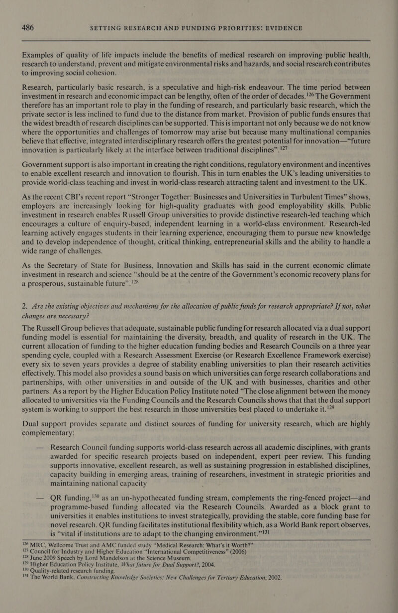 Examples of quality of life impacts include the benefits of medical research on improving public health, research to understand, prevent and mitigate environmental risks and hazards, and social research contributes to improving social cohesion. Research, particularly basic research, is a speculative and high-risk endeavour. The time period between investment in research and economic impact can be lengthy, often of the order of decades.!*° The Government therefore has an important role to play in the funding of research, and particularly basic research, which the private sector is less inclined to fund due to the distance from market. Provision of public funds ensures that the widest breadth of research disciplines can be supported. This is important not only because we do not know where the opportunities and challenges of tomorrow may arise but because many multinational companies believe that effective, integrated interdisciplinary research offers the greatest potential for innovation—“future innovation is particularly likely at the interface between traditional disciplines” .'*’ Government support is also important in creating the right conditions, regulatory environment and incentives to enable excellent research and innovation to flourish. This in turn enables the UK’s leading universities to provide world-class teaching and invest in world-class research attracting talent and investment to the UK. As the recent CBI’s recent report “Stronger Together: Businesses and Universities in Turbulent Times” shows, employers are increasingly looking for high-quality graduates with good employability skills. Public investment in research enables Russell Group universities to provide distinctive research-led teaching which encourages a culture of enquiry-based, independent learning in a world-class environment. Research-led learning actively engages students in their learning experience, encouraging them to pursue new knowledge and to develop independence of thought, critical thinking, entrepreneurial skills and the ability to handle a wide range of challenges. As the Secretary of State for Business, Innovation and Skills has said in the current economic climate investment in research and science “should be at the centre of the Government’s economic recovery plans for a prosperous, sustainable future”.!?% 2. Are the existing objectives and mechamsms for the allocation of public funds for research appropriate? If not, what changes are necessary? The Russell Group believes that adequate, sustainable public funding for research allocated via a dual support funding model is essential for maintaining the diversity, breadth, and quality of research in the UK. The current allocation of funding to the higher education funding bodies and Research Councils on a three year spending cycle, coupled with a Research Assessment Exercise (or Research Excellence Framework exercise) every six to seven years provides a degree of stability enabling universities to plan their research activities effectively. This model also provides a sound basis on which universities can forge research collaborations and partnerships, with other universities in and outside of the UK and with businesses, charities and other partners. As a report by the Higher Education Policy Institute noted “The close alignment between the money allocated to universities via the Funding Councils and the Research Councils shows that that the dual support system is working to support the best research in those universities best placed to undertake it.!?? Dual support provides separate and distinct sources of funding for university research, which are highly complementary: — Research Council funding supports world-class research across all academic disciplines, with grants awarded for specific research projects based on independent, expert peer review. This funding supports innovative, excellent research, as well as sustaining progression in established disciplines, capacity building in emerging areas, training of researchers, investment in strategic priorities and maintaining national capacity — QR funding,'*’ as an un-hypothecated funding stream, complements the ring-fenced project—and programme-based funding allocated via the Research Councils. Awarded as a block grant to universities it enables institutions to invest strategically, providing the stable, core funding base for novel research. QR funding facilitates institutional flexibility which, as a World Bank report observes, is “vital if institutions are to adapt to the changing environment.”!?! !26 MRC, Wellcome Trust and AMC funded study “Medical Research: What’s it Worth?” '27 Council for Industry and Higher Education “International Competitiveness” (2006) !28 June 2009 Speech by Lord Mandelson at the Science Museum. '29 Higher Education Policy Institute, What future for Dual Support?, 2004. '30 Quality-related research funding. '3! The World Bank, Constructing Knowledge Societies: New Challenges for Tertiary Education, 2002.