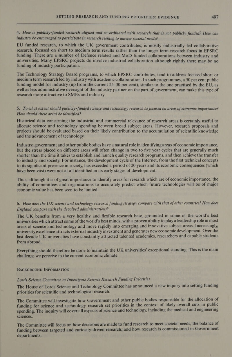  4. How is publicly-funded research aligned and co-ordinated with research that is not publicly funded? How can industry be encouraged to participate in research seeking to answer societal needs? EU funded research, to which the UK government contributes, is mostly industrially led collaborative research, focused on short to medium term results rather than the longer term research focus in EPSRC funding. There are a number of Defence related and MoD funded collaborations between industry and universities. Many EPSRC projects do involve industrial collaboration although rightly there may be no funding of industry participation. The Technology Strategy Board programs, to which EPSRC contributes, tend to address focused short or medium term research led by industry with academic collaboration. In such programmes, a 50 per cent public funding model for industry (up from the current 25-30 per cent), similar to the one practised by the EU, as well as less administrative oversight of the industry partner on the part of government, can make this type of research more attractive to SMEs and industry. 5. To what extent should publicly-funded science and technology research be focused on areas of economic importance? How should these areas be identified? Historical data concerning the industrial and commercial relevance of research areas is certainly useful to allocate science and technology spending between broad subject areas. However, research proposals and projects should be evaluated based on their likely contribution to the accumulation of scientific knowledge and the advancement of technology. Industry, government and other public bodies have a natural role in identifying areas of economic importance, but the stress placed on different areas will often change in two to five year cycles that are generally much shorter than the time it takes to establish and launch quality research programs, and then achieve the transfer to industry and society. For instance, the development cycle of the Internet, from the first technical concepts to its significant presence in society, has exceeded a period of 20 years and its economic consequences (which have been vast) were not at all identified in its early stages of development. Thus, although it is of great importance to identify areas for research which are of economic importance, the ability of committees and organisations to accurately predict which future technologies will be of major economic value has been seen to be limited. 6. How does the UK science and technology research funding strategy compare with that of other countries? How does England compare with the devolved administrations? The UK benefits from a very healthy and flexible research base, grounded in some of the world’s best universities which attract some of the world’s best minds, with a proven ability to play a leadership role in most areas of science and technology and move rapidly into emerging and innovative subject areas. Increasingly, university excellence attracts external industry investment and generates new economic development. Over the last decade UK universities have constantly attracted talented academics, researchers and capable students from abroad. Everything should therefore be done to maintain the UK universities’ exceptional standing. This is the main challenge we perceive in the current economic climate. BACKGROUND INFORMATION Lords Science Committee to Investigate Science Research Funding Priorities The House of Lords Science and Technology Committee has announced a new inquiry into setting funding priorities for scientific and technological research. The Committee will investigate how Government and other public bodies responsible for the allocation of funding for science and technology research set priorities in the context of likely overall cuts in public spending. The inquiry will cover all aspects of science and technology, including the medical and engineering sciences. The Committee will focus on how decisions are made to fund research to meet societal needs, the balance of funding between targeted and curiosity-driven research, and how research is commissioned in Government departments.