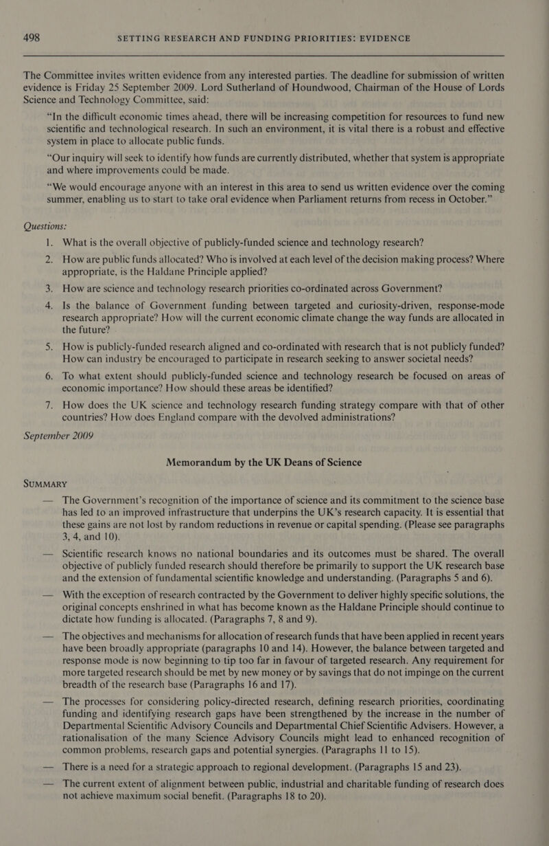 The Committee invites written evidence from any interested parties. The deadline for submission of written evidence is Friday 25 September 2009. Lord Sutherland of Houndwood, Chairman of the House of Lords Science and Technology Committee, said: “In the difficult economic times ahead, there will be increasing competition for resources to fund new scientific and technological research. In such an environment, it is vital there is a robust and effective system in place to allocate public funds. “Our inquiry will seek to identify how funds are currently distributed, whether that system is appropriate and where improvements could be made. “We would encourage anyone with an interest in this area to send us written evidence over the coming summer, enabling us to start to take oral evidence when Parliament returns from recess in October.” Questions: 1. What is the overall objective of publicly-funded science and technology research? 2. Howare public funds allocated? Who is involved at each level of the decision making process? Where appropriate, is the Haldane Principle applied? 3. How are science and technology research priorities co-ordinated across Government? 4. Is the balance of Government funding between targeted and curiosity-driven, response-mode research appropriate? How will the current economic climate change the way funds are allocated in the future? 5. How is publicly-funded research aligned and co-ordinated with research that is not publicly funded? How can industry be encouraged to participate in research seeking to answer societal needs? 6. To what extent should publicly-funded science and technology research be focused on areas of economic importance? How should these areas be identified? 7. How does the UK science and technology research funding strategy compare with that of other countries? How does England compare with the devolved administrations? September 2009 Memorandum by the UK Deans of Science SUMMARY — The Government’s recognition of the importance of science and its commitment to the science base has led to an improved infrastructure that underpins the UK’s research capacity. It is essential that these gains are not lost by random reductions in revenue or capital spending. (Please see paragraphs 3, 4, and 10). — Scientific research knows no national boundaries and its outcomes must be shared. The overall objective of publicly funded research should therefore be primarily to support the UK research base and the extension of fundamental scientific knowledge and understanding. (Paragraphs 5 and 6). — With the exception of research contracted by the Government to deliver highly specific solutions, the original concepts enshrined in what has become known as the Haldane Principle should continue to dictate how funding is allocated. (Paragraphs 7, 8 and 9). — The objectives and mechanisms for allocation of research funds that have been applied in recent years have been broadly appropriate (paragraphs 10 and 14). However, the balance between targeted and response mode is now beginning to tip too far in favour of targeted research. Any requirement for more targeted research should be met by new money or by savings that do not impinge on the current breadth of the research base (Paragraphs 16 and 17). — The processes for considering policy-directed research, defining research priorities, coordinating funding and identifying research gaps have been strengthened by the increase in the number of Departmental Scientific Advisory Councils and Departmental Chief Scientific Advisers. However, a rationalisation of the many Science Advisory Councils might lead to enhanced recognition of common problems, research gaps and potential synergies. (Paragraphs 11 to 15). — There is a need for a strategic approach to regional development. (Paragraphs 15 and 23). — The current extent of alignment between public, industrial and charitable funding of research does not achieve maximum social benefit. (Paragraphs 18 to 20).