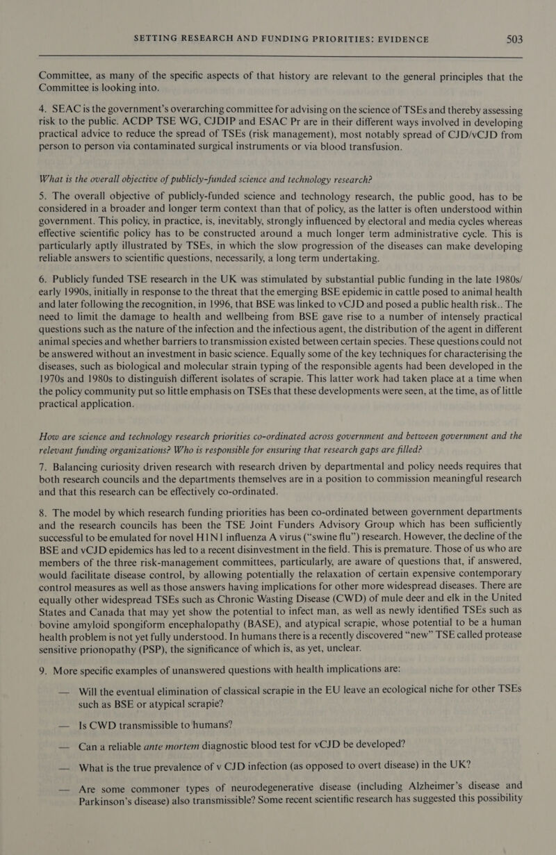  Committee, as many of the specific aspects of that history are relevant to the general principles that the Committee is looking into. 4. SEAC is the government’s overarching committee for advising on the science of TSEs and thereby assessing risk to the public. ACDP TSE WG, CJDIP and ESAC Pr are in their different ways involved in developing practical advice to reduce the spread of TSEs (risk management), most notably spread of CJD/vCJD from person to person via contaminated surgical instruments or via blood transfusion. What ts the overall objective of publicly-funded science and technology research? 5. The overall objective of publicly-funded science and technology research, the public good, has to be considered in a broader and longer term context than that of policy, as the latter is often understood within government. This policy, in practice, is, inevitably, strongly influenced by electoral and media cycles whereas effective scientific policy has to be constructed around a much longer term administrative cycle. This is particularly aptly illustrated by TSEs, in which the slow progression of the diseases can make developing reliable answers to scientific questions, necessarily, a long term undertaking. 6. Publicly funded TSE research in the UK was stimulated by substantial public funding in the late 1980s/ early 1990s, initially in response to the threat that the emerging BSE epidemic in cattle posed to animal health and later following the recognition, in 1996, that BSE was linked to vCJD and posed a public health risk.. The need to limit the damage to health and wellbeing from BSE gave rise to a number of intensely practical questions such as the nature of the infection and the infectious agent, the distribution of the agent in different animal species and whether barriers to transmission existed between certain species. These questions could not be answered without an investment in basic science. Equally some of the key techniques for characterising the diseases, such as biological and molecular strain typing of the responsible agents had been developed in the 1970s and 1980s to distinguish different isolates of scrapie. This latter work had taken place at a time when the policy community put so little emphasis on TSEs that these developments were seen, at the time, as of little practical application. How are science and technology research priorities co-ordinated across government and between government and the relevant funding organizations? Who is responsible for ensuring that research gaps are filled? 7. Balancing curiosity driven research with research driven by departmental and policy needs requires that both research councils and the departments themselves are in a position to commission meaningful research and that this research can be effectively co-ordinated. 8. The model by which research funding priorities has been co-ordinated between government departments and the research councils has been the TSE Joint Funders Advisory Group which has been sufficiently successful to be emulated for novel HIN1 influenza A virus (“swine flu’”’) research. However, the decline of the BSE and vCJD epidemics has led to a recent disinvestment in the field. This is premature. Those of us who are members of the three risk-management committees, particularly, are aware of questions that, if answered, would facilitate disease control, by allowing potentially the relaxation of certain expensive contemporary control measures as well as those answers having implications for other more widespread diseases. There are equally other widespread TSEs such as Chronic Wasting Disease (CWD) of mule deer and elk in the United States and Canada that may yet show the potential to infect man, as well as newly identified TSEs such as bovine amyloid spongiform encephalopathy (BASE), and atypical scrapie, whose potential to be a human health problem is not yet fully understood. In humans there is a recently discovered “new” TSE called protease sensitive prionopathy (PSP), the significance of which is, as yet, unclear. 9. More specific examples of unanswered questions with health implications are: — Will the eventual elimination of classical scrapie in the EU leave an ecological niche for other TSEs such as BSE or atypical scrapie? — Is CWD transmissible to humans? — Cana reliable ante mortem diagnostic blood test for vCJD be developed? — What is the true prevalence of v CJD infection (as opposed to overt disease) in the UK? — Are some commoner types of neurodegenerative disease (including Alzheimer’s disease and Parkinson’s disease) also transmissible? Some recent scientific research has suggested this possibility