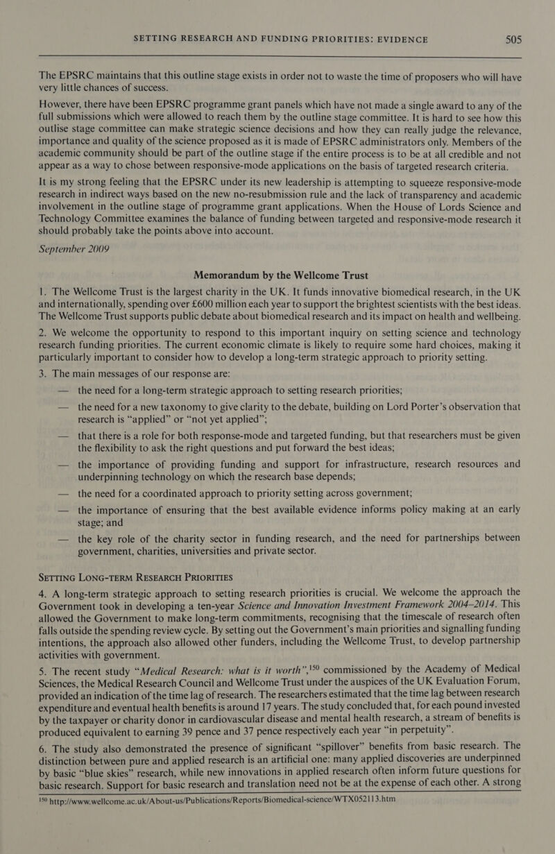  The EPSRC maintains that this outline stage exists in order not to waste the time of proposers who will have very little chances of success. However, there have been EPSRC programme grant panels which have not made a single award to any of the full submissions which were allowed to reach them by the outline stage committee. It is hard to see how this Outlise stage committee can make strategic science decisions and how they can really judge the relevance, importance and quality of the science proposed as it is made of EPSRC administrators only. Members of the academic community should be part of the outline stage if the entire process is to be at all credible and not appear as a way to chose between responsive-mode applications on the basis of targeted research criteria. It is my strong feeling that the EPSRC under its new leadership is attempting to squeeze responsive-mode research in indirect ways based on the new no-resubmission rule and the lack of transparency and academic involvement in the outline stage of programme grant applications. When the House of Lords Science and Technology Committee examines the balance of funding between targeted and responsive-mode research it should probably take the points above into account. September 2009 Memorandum by the Wellcome Trust 1. The Wellcome Trust is the largest charity in the UK. It funds innovative biomedical research, in the UK and internationally, spending over £600 million each year to support the brightest scientists with the best ideas. The Wellcome Trust supports public debate about biomedical research and its impact on health and wellbeing. 2. We welcome the opportunity to respond to this important inquiry on setting science and technology research funding priorities. The current economic climate is likely to require some hard choices, making it particularly important to consider how to develop a long-term strategic approach to priority setting. 3. The main messages of our response are: — the need for a long-term strategic approach to setting research priorities; — the need for a new taxonomy to give clarity to the debate, building on Lord Porter’s observation that research is “applied” or “not yet applied”; — that there is a role for both response-mode and targeted funding, but that researchers must be given the flexibility to ask the right questions and put forward the best ideas; — the importance of providing funding and support for infrastructure, research resources and underpinning technology on which the research base depends; — the need for a coordinated approach to priority setting across government; — the importance of ensuring that the best available evidence informs policy making at an early stage; and — the key role of the charity sector in funding research, and the need for partnerships between government, charities, universities and private sector. SETTING LONG-TERM RESEARCH PRIORITIES 4. A long-term strategic approach to setting research priorities is crucial. We welcome the approach the Government took in developing a ten-year Science and Innovation Investment Framework 2004-2014. This allowed the Government to make long-term commitments, recognising that the timescale of research often falls outside the spending review cycle. By setting out the Government’s main priorities and signalling funding intentions, the approach also allowed other funders, including the Wellcome Trust, to develop partnership activities with government. 5. The recent study “Medical Research: what is it worth”,'°° commissioned by the Academy of Medical Sciences, the Medical Research Council and Wellcome Trust under the auspices of the UK Evaluation Forum, provided an indication of the time lag of research. The researchers estimated that the time lag between research expenditure and eventual health benefits is around 17 years. The study concluded that, for each pound invested by the taxpayer or charity donor in cardiovascular disease and mental health research, a stream of benefits is produced equivalent to earning 39 pence and 37 pence respectively each year “in perpetuity”. 6. The study also demonstrated the presence of significant “spillover” benefits from basic research. The distinction between pure and applied research is an artificial one: many applied discoveries are underpinned by basic “blue skies” research, while new innovations in applied research often inform future questions for basic research. Support for basic research and translation need not be at the expense of each other. A strong 150 http://www.wellcome.ac.uk/A bout-us/Publications/Reports/Biomedical-science/WTX052113.htm