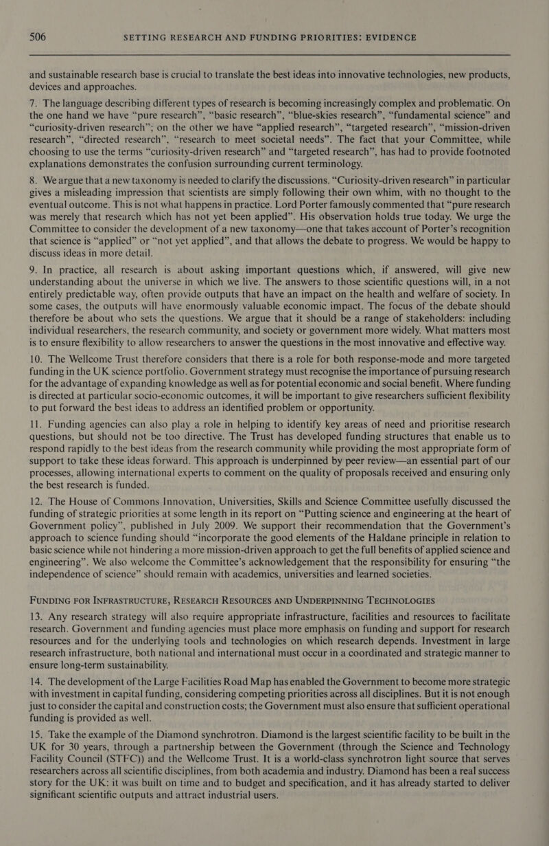 and sustainable research base is crucial to translate the best ideas into innovative technologies, new products, devices and approaches. 7. The language describing different types of research is becoming increasingly complex and problematic. On the one hand we have “pure research”, “basic research”, “blue-skies research”, “fundamental science” and “curiosity-driven research”; on the other we have “applied research”, “targeted research”, “mission-driven research”, “directed research”, “research to meet societal needs”. The fact that your Committee, while choosing to use the terms “curiosity-driven research” and “targeted research”, has had to provide footnoted explanations demonstrates the confusion surrounding current terminology. 8. We argue that a new taxonomy is needed to clarify the discussions. “Curiosity-driven research” in particular gives a misleading impression that scientists are simply following their own whim, with no thought to the eventual outcome. This is not what happens in practice. Lord Porter famously commented that “pure research was merely that research which has not yet been applied”. His observation holds true today. We urge the Committee to consider the development of a new taxonomy—one that takes account of Porter’s recognition that science is “applied” or “not yet applied”, and that allows the debate to progress. We would be happy to discuss ideas in more detail. 9. In practice, all research is about asking important questions which, if answered, will give new understanding about the universe in which we live. The answers to those scientific questions will, in a not entirely predictable way, often provide outputs that have an impact on the health and welfare of society. In some cases, the outputs will have enormously valuable economic impact. The focus of the debate should therefore be about who sets the questions. We argue that it should be a range of stakeholders: including individual researchers, the research community, and society or government more widely. What matters most is to ensure flexibility to allow researchers to answer the questions in the most innovative and effective way. 10. The Wellcome Trust therefore considers that there is a role for both response-mode and more targeted funding in the UK science portfolio. Government strategy must recognise the importance of pursuing research for the advantage of expanding knowledge as well as for potential economic and social benefit. Where funding is directed at particular socio-economic outcomes, it will be important to give researchers sufficient flexibility to put forward the best ideas to address an identified problem or opportunity. 11. Funding agencies can also play a role in helping to identify key areas of need and prioritise research questions, but should not be too directive. The Trust has developed funding structures that enable us to respond rapidly to the best ideas from the research community while providing the most appropriate form of support to take these ideas forward. This approach is underpinned by peer review—an essential part of our processes, allowing international experts to comment on the quality of proposals received and ensuring only the best research is funded. 12. The House of Commons Innovation, Universities, Skills and Science Committee usefully discussed the funding of strategic priorities at some length in its report on “Putting science and engineering at the heart of Government policy”, published in July 2009. We support their recommendation that the Government’s approach to science funding should “incorporate the good elements of the Haldane principle in relation to basic science while not hindering a more mission-driven approach to get the full benefits of applied science and engineering”. We also welcome the Committee’s acknowledgement that the responsibility for ensuring “the independence of science” should remain with academics, universities and learned societies. FUNDING FOR INFRASTRUCTURE, RESEARCH RESOURCES AND UNDERPINNING TECHNOLOGIES 13. Any research strategy will also require appropriate infrastructure, facilities and resources to facilitate research. Government and funding agencies must place more emphasis on funding and support for research resources and for the underlying tools and technologies on which research depends. Investment in large research infrastructure, both national and international must occur in a coordinated and strategic manner to ensure long-term sustainability. 14. The development of the Large Facilities Road Map has enabled the Government to become more strategic with investment in capital funding, considering competing priorities across all disciplines. But it is not enough just to consider the capital and construction costs; the Government must also ensure that sufficient operational funding is provided as well. 15. Take the example of the Diamond synchrotron. Diamond is the largest scientific facility to be built in the UK for 30 years, through a partnership between the Government (through the Science and Technology Facility Council (STFC)) and the Wellcome Trust. It is a world-class synchrotron light source that serves researchers across all scientific disciplines, from both academia and industry. Diamond has been a real success story for the UK: it was built on time and to budget and specification, and it has already started to deliver significant scientific outputs and attract industrial users.