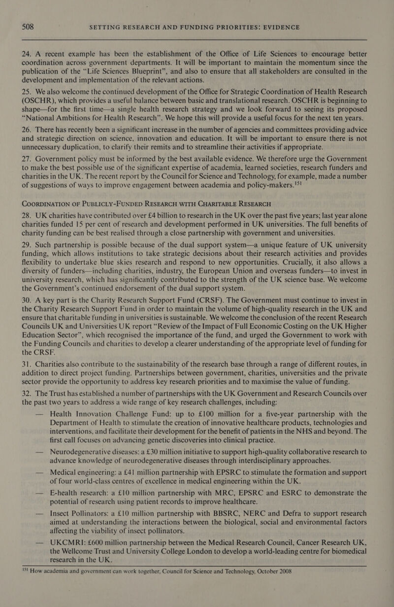 24. A recent example has been the establishment of the Office of Life Sciences to encourage better coordination across government departments. It will be important to maintain the momentum since the publication of the “Life Sciences Blueprint”, and also to ensure that all stakeholders are consulted in the development and implementation of the relevant actions. 25. We also welcome the continued development of the Office for Strategic Coordination of Health Research (OSCHR), which provides a useful balance between basic and translational research. OSCHR is beginning to shape—for the first time—a single health research strategy and we look forward to seeing its proposed “National Ambitions for Health Research”. We hope this will provide a useful focus for the next ten years. 26. There has recently been a significant increase in the number of agencies and committees providing advice and strategic direction on science, innovation and education. It will be important to ensure there is not unnecessary duplication, to clarify their remits and to streamline their activities if appropriate. 27. Government policy must be informed by the best available evidence. We therefore urge the Government to make the best possible use of the significant expertise of academia, learned societies, research funders and charities in the UK. The recent report by the Council for Science and Technology, for example, made a number of suggestions of ways to improve engagement between academia and policy-makers.!>! COORDINATION OF PUBLICLY-FUNDED RESEARCH WITH CHARITABLE RESEARCH 28. UK charities have contributed over £4 billion to research in the UK over the past five years; last year alone charities funded 15 per cent of research and development performed in UK universities. The full benefits of charity funding can be best realised through a close partnership with government and universities. 29. Such partnership is possible because of the dual support system—a unique feature of UK university funding, which allows institutions to take strategic decisions about their research activities and provides flexibility to undertake blue skies research and respond to new opportunities. Crucially, it also allows a diversity of funders—including charities, industry, the European Union and overseas funders—to invest in university research, which has significantly contributed to the strength of the UK science base. We welcome the Government’s continued endorsement of the dual support system. 30. A key part is the Charity Research Support Fund (CRSF). The Government must continue to invest in the Charity Research Support Fund in order to maintain the volume of high-quality research in the UK and ensure that charitable funding in universities is sustainable. We welcome the conclusion of the recent Research Councils UK and Universities UK report “Review of the Impact of Full Economic Costing on the UK Higher Education Sector”, which recognised the importance of the fund, and urged the Government to work with the Funding Councils and charities to develop a clearer understanding of the appropriate level of funding for the CRSF. 31. Charities also contribute to the sustainability of the research base through a range of different routes, in addition to direct project funding. Partnerships between government, charities, universities and the private sector provide the opportunity to address key research priorities and to maximise the value of funding. 32. The Trust has established a number of partnerships with the UK Government and Research Councils over the past two years to address a wide range of key research challenges, including: — Health Innovation Challenge Fund: up to £100 million for a five-year partnership with the Department of Health to stimulate the creation of innovative healthcare products, technologies and interventions, and facilitate their development for the benefit of patients in the NHS and beyond. The first call focuses on advancing genetic discoveries into clinical practice. — Neurodegenerative diseases: a £30 million initiative to support high-quality collaborative research to advance knowledge of neurodegenerative diseases through interdisciplinary approaches. — Medical engineering: a £41 million partnership with EPSRC to stimulate the formation and support of four world-class centres of excellence in medical engineering within the UK. — E-health research: a £10 million partnership with MRC, EPSRC and ESRC to demonstrate the potential of research using patient records to improve healthcare. — Insect Pollinators: a £10 million partnership with BBSRC, NERC and Defra to support research aimed at understanding the interactions between the biological, social and environmental factors affecting the viability of insect pollinators. — UKCMRI: £600 million partnership between the Medical Research Council, Cancer Research UK, the Wellcome Trust and University College London to develop a world-leading centre for biomedical research in the UK. 'S! How academia and government can work together, Council for Science and Technology, October 2008