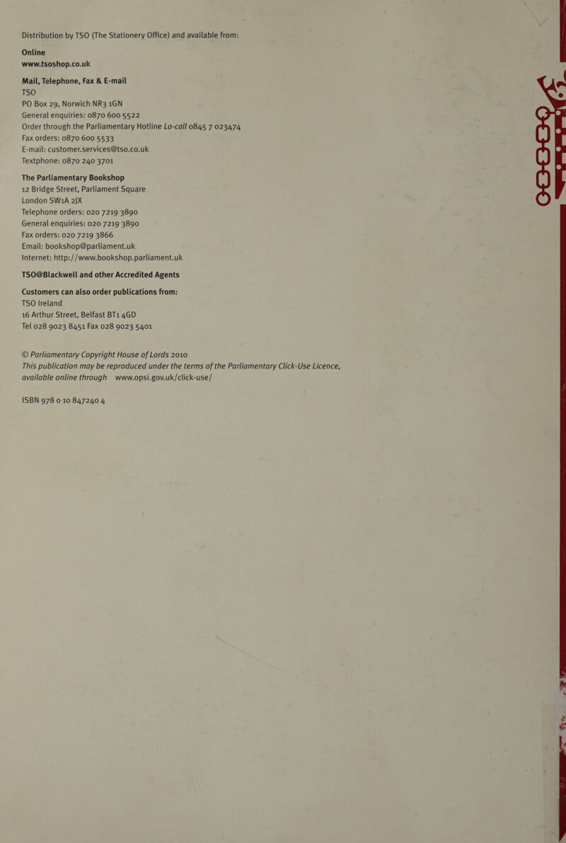 Distribution by TSO (The Stationery Office) and available from: Online www.tsoshop.co.uk Mail, Telephone, Fax &amp; E-mail TSO PO Box 29, Norwich NR3 1GN General enquiries: 0870 600 5522 Order through the Parliamentary Hotline Lo-call 0845 7 023474 Fax orders: 0870 600 5533 E-mail: customer.services@tso.co.uk Textphone: 0870 240 3701 The Parliamentary Bookshop 12 Bridge Street, Parliament Square London SW1A 2)X Telephone orders: 020 7219 3890 General enquiries: 020 7219 3890 Fax orders: 020 7219 3866 Email: bookshop@parliament.uk Internet: http://www.bookshop.parliament.uk TSO@Blackwell and other Accredited Agents Customers can also order publications from: TSO Ireland 16 Arthur Street, Belfast BT1 4GD Tel 028 9023 8451 Fax 028 9023 5401 © Parliamentary Copyright House of Lords 2010 This publication may be reproduced under the terms of the Parliamentary Click-Use Licence, available online through www.opsi.gov.uk/click-use/ 