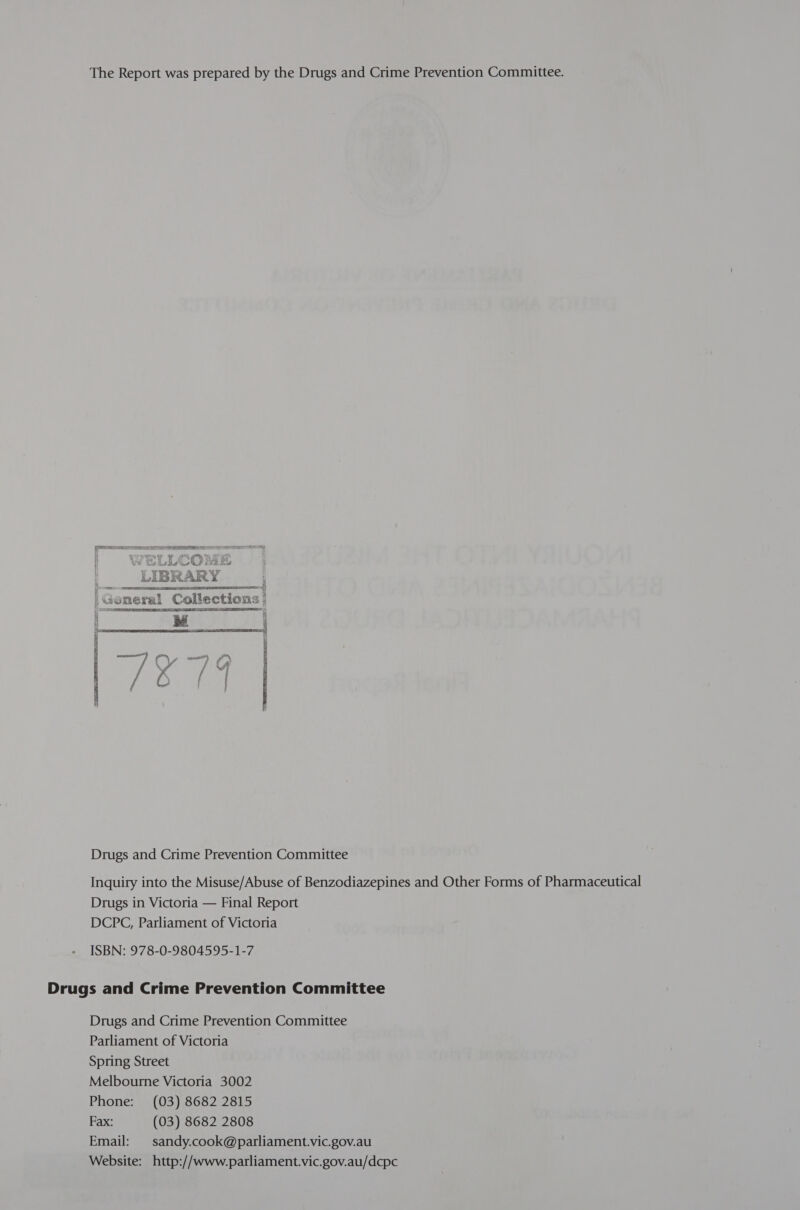 The Report was prepared by the Drugs and Crime Prevention Committee.  Bold AR Y ‘Goneral Collections | Ce SPS a SS A _ee = ~   J Se perewal nt a ee iy &amp; | Ab, FOES  Drugs and Crime Prevention Committee Inquiry into the Misuse/Abuse of Benzodiazepines and Other Forms of Pharmaceutical Drugs in Victoria — Final Report DCPC, Parliament of Victoria ISBN: 978-0-9804595-1-7 Drugs and Crime Prevention Committee Drugs and Crime Prevention Committee Parliament of Victoria Spring Street Melbourne Victoria 3002 Phone: (03) 8682 2815 Fax: (03) 8682 2808 Email: sandy.cook@parliament.vic.gov.au Website: http://www.parliament.vic.gov.au/dcpc