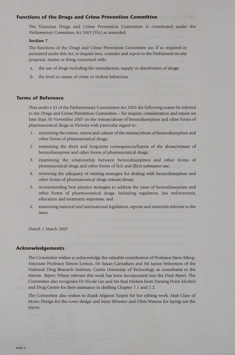 The Victorian Drugs and Crime Prevention Committee is constituted under the Parliamentary Committees Act 2003 (Vic) as amended. Section 7 The functions of the Drugs and Crime Prevention Committee are, if so required or permitted under this Act, to inquire into, consider and report to the Parliament on any proposal, matter or thing concerned with: a. the use of drugs including the manufacture, supply or distribution of drugs; b. the level or causes of crime or violent behaviour. That under s 33 of the Parliamentary Committees Act 2003 the following matter be referred to the Drugs and Crime Prevention Committee — for inquiry, consideration and report no later than 30 November 2007 on the misuse/abuse of benzodiazepines and other forms of pharmaceutical drugs in Victoria with particular regard to: 1. examining the nature, extent and culture of the misuse/abuse of benzodiazepines and other forms of pharmaceutical drugs; 2. examining the short and long-term consequences/harms of the abuse/misuse of benzodiazepines and other forms of pharmaceutical drugs; 3. examining the relationship between benzodiazepines and other forms of pharmaceutical drugs and other forms of licit and illicit substance use; 4. reviewing the adequacy of existing strategies for dealing with benzodiazepines and other forms of pharmaceutical drugs misuse/abuse; 5. recommending best practice strategies to address the issue of benzodiazepines and other forms of pharmaceutical drugs, including regulatory, law enforcement, education and treatment responses; and 6. examining national and international legislation, reports and materials relevant to the issue. Dated: 1 March 2007 Page iv The Committee wishes to acknowledge the valuable contribution of Professor Steve Allsop, Associate Professor Simon Lenton, Dr Susan Carruthers and Mr James Fetherston of the National Drug Research Institute, Curtin University of Technology as consultants to the Interim Report. Where relevant this work has been incorporated into the Final Report. The Committee also recognises Dr Nicole Lee and Ms Suzi Nielsen from Turning Point Alcohol and Drug Centre for their assistance in drafting Chapter 7.1 and 7.2. The Committee also wishes to thank Mignon Turpin for her editing work, Matt Clare of Mono Design for the cover design and Mary Silvestro and Chris Watson for laying out the report.