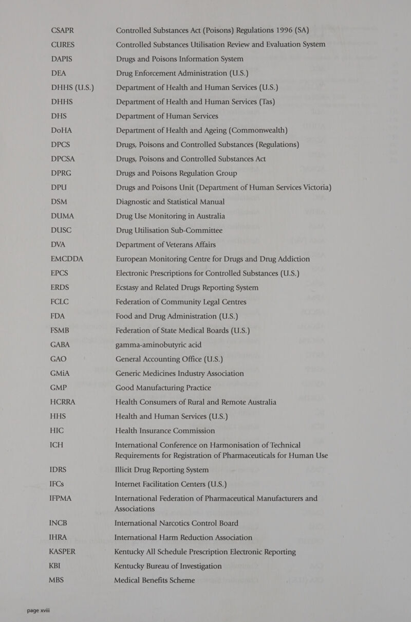 CSAPR CURES DAPIS DEA DHHS (US.) DHHS DHS DoHA DPCS DPCSA DPRG DPU DSM DUMA DUSC DVA EMCDDA EPCS ERDS FCLC FDA FSMB GABA GAO GMiA GMP HCRRA HHS HIC ICH IDRS IFCs IFPMA INCB [HRA KASPER KBI MBS Controlled Substances Act (Poisons) Regulations 1996 (SA) Controlled Substances Utilisation Review and Evaluation System Drugs and Poisons Information System Drug Enforcement Administration (U.S.) Department of Health and Human Services (U.S.) Department of Health and Human Services (Tas) Department of Human Services Department of Health and Ageing (Commonwealth) Drugs, Poisons and Controlled Substances (Regulations) Drugs, Poisons and Controlled Substances Act Drugs and Poisons Regulation Group Drugs and Poisons Unit (Department of Human Services Victoria) Diagnostic and Statistical Manual Drug Use Monitoring in Australia Drug Utilisation Sub-Committee Department of Veterans Affairs European Monitoring Centre for Drugs and Drug Addiction Electronic Prescriptions for Controlled Substances (U.S.) Ecstasy and Related Drugs Reporting System Federation of Community Legal Centres Food and Drug Administration (U.S.) Federation of State Medical Boards (U.S.) gamma-aminobutyric acid General Accounting Office (U.S.) Generic Medicines Industry Association Good Manufacturing Practice Health Consumers of Rural and Remote Australia Health and Human Services (U.S.) Health Insurance Commission International Conference on Harmonisation of Technical Requirements for Registration of Pharmaceuticals for Human Use Illicit Drug Reporting System Internet Facilitation Centers (U.S.) International Federation of Pharmaceutical Manufacturers and Associations International Narcotics Control Board International Harm Reduction Association Kentucky All Schedule Prescription Electronic Reporting Kentucky Bureau of Investigation Medical Benefits Scheme