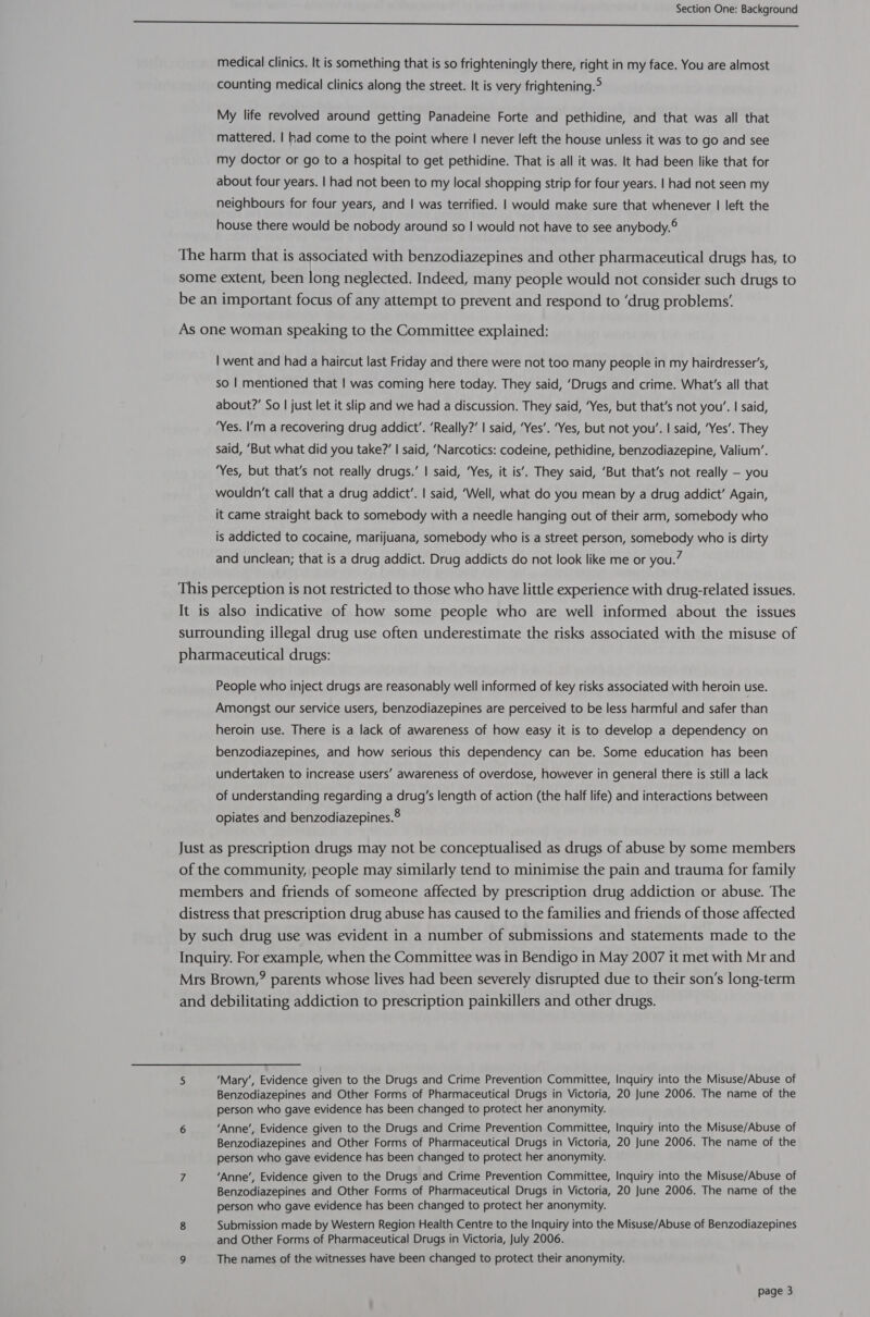 a a ge ee medical clinics. It is something that is so frighteningly there, right in my face. You are almost counting medical clinics along the street. It is very frightening.° My life revolved around getting Panadeine Forte and pethidine, and that was all that mattered. | had come to the point where | never left the house unless it was to go and see my doctor or go to a hospital to get pethidine. That is all it was. It had been like that for about four years. | had not been to my local shopping strip for four years. | had not seen my neighbours for four years, and | was terrified. | would make sure that whenever | left the house there would be nobody around so | would not have to see anybody.® The harm that is associated with benzodiazepines and other pharmaceutical drugs has, to some extent, been long neglected. Indeed, many people would not consider such drugs to be an important focus of any attempt to prevent and respond to ‘drug problems’ As one woman speaking to the Committee explained: | went and had a haircut last Friday and there were not too many people in my hairdresser’s, so | mentioned that | was coming here today. They said, ‘Drugs and crime. What's all that about?’ So | just let it slip and we had a discussion. They said, ‘Yes, but that’s not you’. | said, ‘Yes. I’m a recovering drug addict’. ‘Really?’ | said, ‘Yes’. ‘Yes, but not you’. | said, ‘Yes’. They said, ‘But what did you take?’ | said, ‘Narcotics: codeine, pethidine, benzodiazepine, Valium’. ‘Yes, but that’s not really drugs.’ | said, ‘Yes, it is’. They said, ‘But that’s not really — you wouldn’t call that a drug addict’. | said, ‘Well, what do you mean by a drug addict’ Again, it came straight back to somebody with a needle hanging out of their arm, somebody who is addicted to cocaine, marijuana, somebody who is a street person, somebody who is dirty and unclean; that is a drug addict. Drug addicts do not look like me or you.” This perception is not restricted to those who have little experience with drug-related issues. It is also indicative of how some people who are well informed about the issues surrounding illegal drug use often underestimate the risks associated with the misuse of pharmaceutical drugs: People who inject drugs are reasonably well informed of key risks associated with heroin use. Amongst our service users, benzodiazepines are perceived to be less harmful and safer than heroin use. There is a lack of awareness of how easy it is to develop a dependency on benzodiazepines, and how serious this dependency can be. Some education has been undertaken to increase users’ awareness of overdose, however in general there is still a lack of understanding regarding a drug’s length of action (the half life) and interactions between opiates and benzodiazepines.® Just as prescription drugs may not be conceptualised as drugs of abuse by some members of the community, people may similarly tend to minimise the pain and trauma for family members and friends of someone affected by prescription drug addiction or abuse. The distress that prescription drug abuse has caused to the families and friends of those affected by such drug use was evident in a number of submissions and statements made to the Inquiry. For example, when the Committee was in Bendigo in May 2007 it met with Mr and Mrs Brown,? parents whose lives had been severely disrupted due to their son’s long-term and debilitating addiction to prescription painkillers and other drugs. 5 ‘Mary’, Evidence given to the Drugs and Crime Prevention Committee, Inquiry into the Misuse/Abuse of Benzodiazepines and Other Forms of Pharmaceutical Drugs in Victoria, 20 June 2006. The name of the person who gave evidence has been changed to protect her anonymity. 6 ‘Anne’, Evidence given to the Drugs and Crime Prevention Committee, Inquiry into the Misuse/Abuse of Benzodiazepines and Other Forms of Pharmaceutical Drugs in Victoria, 20 June 2006. The name of the person who gave evidence has been changed to protect her anonymity. 7 ‘Anne’, Evidence given to the Drugs and Crime Prevention Committee, Inquiry into the Misuse/Abuse of Benzodiazepines and Other Forms of Pharmaceutical Drugs in Victoria, 20 June 2006. The name of the person who gave evidence has been changed to protect her anonymity. 8 Submission made by Western Region Health Centre to the Inquiry into the Misuse/Abuse of Benzodiazepines and Other Forms of Pharmaceutical Drugs in Victoria, July 2006. 9 The names of the witnesses have been changed to protect their anonymity.