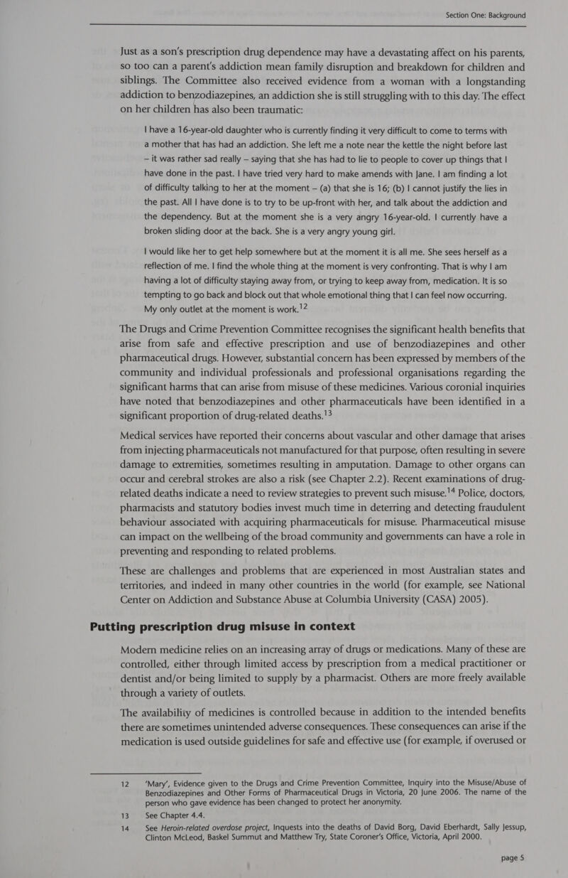 Just as a son's prescription drug dependence may have a devastating affect on his parents, so too can a parent's addiction mean family disruption and breakdown for children and siblings. The Committee also received evidence from a woman with a longstanding addiction to benzodiazepines, an addiction she is still struggling with to this day. The effect on her children has also been traumatic: | have a 16-year-old daughter who is currently finding it very difficult to come to terms with a mother that has had an addiction. She left me a note near the kettle the night before last — it was rather sad really — saying that she has had to lie to people to cover up things that | have done in the past. | have tried very hard to make amends with Jane. | am finding a lot of difficulty talking to her at the moment — (a) that she is 16; (b) | cannot justify the lies in the past. All | have done is to try to be up-front with her, and talk about the addiction and the dependency. But at the moment she is a very angry 16-year-old. | currently have a broken sliding door at the back. She is a very angry young girl. | would like her to get help somewhere but at the moment it is all me. She sees herself as a reflection of me. | find the whole thing at the moment is very confronting. That is why | am having a lot of difficulty staying away from, or trying to keep away from, medication. It is so tempting to go back and block out that whole emotional thing that | can feel now occurring. My only outlet at the moment is work. !2 The Drugs and Crime Prevention Committee recognises the significant health benefits that arise from safe and effective prescription and use of benzodiazepines and other pharmaceutical drugs. However, substantial concern has been expressed by members of the community and individual professionals and professional organisations regarding the significant harms that can arise from misuse of these medicines. Various coronial inquiries have noted that benzodiazepines and other pharmaceuticals have been identified in a significant proportion of drug-related deaths.'3 Medical services have reported their concerns about vascular and other damage that arises from injecting pharmaceuticals not manufactured for that purpose, often resulting in severe damage to extremities, sometimes resulting in amputation. Damage to other organs can occur and cerebral strokes are also a risk (see Chapter 2.2). Recent examinations of drug- related deaths indicate a need to review strategies to prevent such misuse.'* Police, doctors, pharmacists and statutory bodies invest much time in deterring and detecting fraudulent behaviour associated with acquiring pharmaceuticals for misuse. Pharmaceutical misuse can impact on the wellbeing of the broad community and governments can have a role in preventing and responding to related problems. These are challenges and problems that are experienced in most Australian states and territories, and indeed in many other countries in the world (for example, see National Center on Addiction and Substance Abuse at Columbia University (CASA) 2005). Putting prescription drug misuse in context Modern medicine relies on an increasing array of drugs or medications. Many of these are controlled, either through limited access by prescription from a medical practitioner or dentist and/or being limited to supply by a pharmacist. Others are more freely available through a variety of outlets. The availability of medicines is controlled because in addition to the intended benefits there are sometimes unintended adverse consequences. These consequences can arise if the medication is used outside guidelines for safe and effective use (for example, if overused or 12 ‘Mary’, Evidence given to the Drugs and Crime Prevention Committee, Inquiry into the Misuse/Abuse of Benzodiazepines and Other Forms of Pharmaceutical Drugs in Victoria, 20 June 2006. The name of the person who gave evidence has been changed to protect her anonymity. 13 See Chapter 4.4. 14 See Heroin-related overdose project, Inquests into the deaths of David Borg, David Eberhardt, Sally Jessup, Clinton McLeod, Baskel Summut and Matthew Try, State Coroner’s Office, Victoria, April 2000.