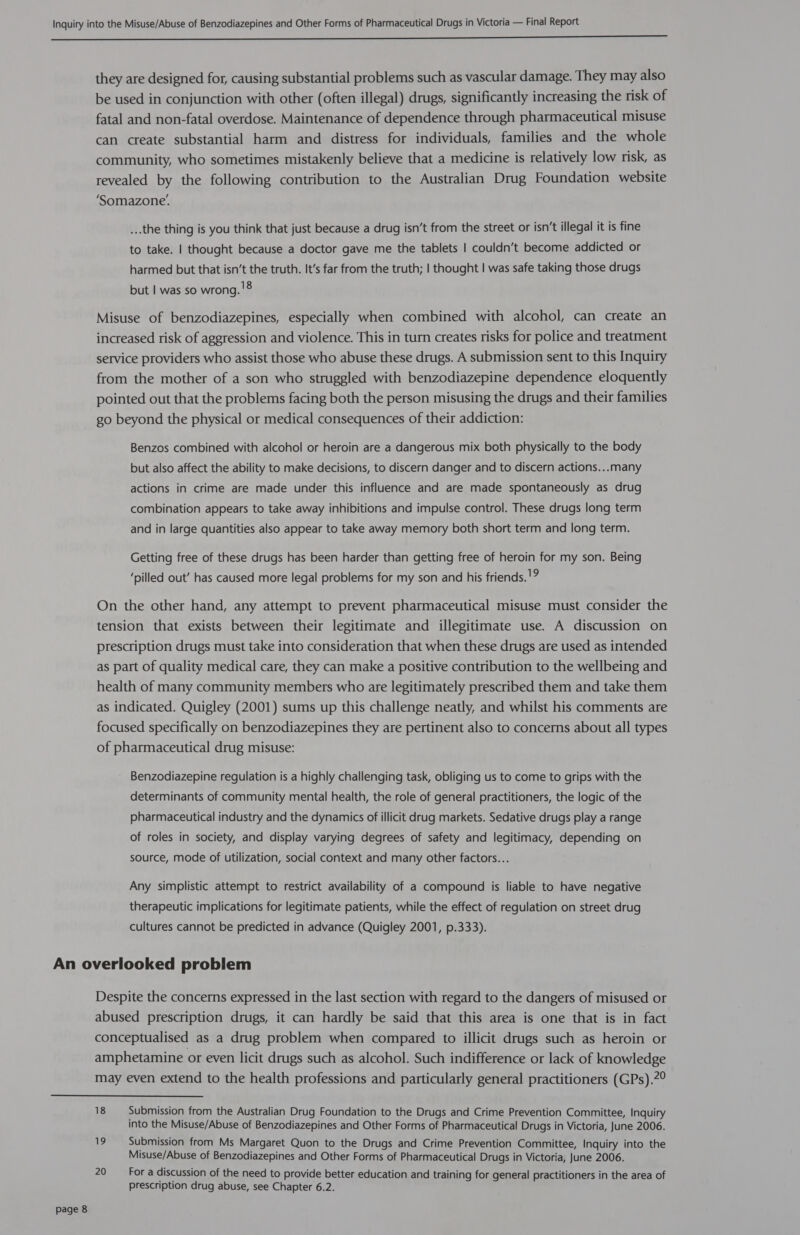  they are designed for, causing substantial problems such as vascular damage. They may also be used in conjunction with other (often illegal) drugs, significantly increasing the risk of fatal and non-fatal overdose. Maintenance of dependence through pharmaceutical misuse can create substantial harm and distress for individuals, families and the whole community, who sometimes mistakenly believe that a medicine is relatively low risk, as revealed by the following contribution to the Australian Drug Foundation website ‘Somazone’. ...the thing is you think that just because a drug isn’t from the street or isn’t illegal it is fine to take. | thought because a doctor gave me the tablets | couldn’t become addicted or harmed but that isn’t the truth. It’s far from the truth; | thought | was safe taking those drugs but | was so wrong. '8 Misuse of benzodiazepines, especially when combined with alcohol, can create an increased risk of aggression and violence. This in turn creates risks for police and treatment service providers who assist those who abuse these drugs. A submission sent to this Inquiry from the mother of a son who struggled with benzodiazepine dependence eloquently pointed out that the problems facing both the person misusing the drugs and their families go beyond the physical or medical consequences of their addiction: Benzos combined with alcohol or heroin are a dangerous mix both physically to the body but also affect the ability to make decisions, to discern danger and to discern actions... many actions in crime are made under this influence and are made spontaneously as drug combination appears to take away inhibitions and impulse control. These drugs long term and in large quantities also appear to take away memory both short term and long term. Getting free of these drugs has been harder than getting free of heroin for my son. Being ‘pilled out’ has caused more legal problems for my son and his friends.'? On the other hand, any attempt to prevent pharmaceutical misuse must consider the tension that exists between their legitimate and illegitimate use. A discussion on prescription drugs must take into consideration that when these drugs are used as intended as part of quality medical care, they can make a positive contribution to the wellbeing and health of many community members who are legitimately prescribed them and take them as indicated. Quigley (2001) sums up this challenge neatly, and whilst his comments are focused specifically on benzodiazepines they are pertinent also to concerns about all types of pharmaceutical drug misuse: Benzodiazepine regulation is a highly challenging task, obliging us to come to grips with the determinants of community mental health, the role of general practitioners, the logic of the pharmaceutical industry and the dynamics of illicit drug markets. Sedative drugs play a range of roles in society, and display varying degrees of safety and legitimacy, depending on source, mode of utilization, social context and many other factors... Any simplistic attempt to restrict availability of a compound is liable to have negative therapeutic implications for legitimate patients, while the effect of regulation on street drug cultures cannot be predicted in advance (Quigley 2001, p.333). Despite the concerns expressed in the last section with regard to the dangers of misused or abused prescription drugs, it can hardly be said that this area is one that is in fact conceptualised as a drug problem when compared to illicit drugs such as heroin or amphetamine or even licit drugs such as alcohol. Such indifference or lack of knowledge may even extend to the health professions and particularly general practitioners (GPs).?°  page 8 18 Submission from the Australian Drug Foundation to the Drugs and Crime Prevention Committee, Inquiry into the Misuse/Abuse of Benzodiazepines and Other Forms of Pharmaceutical Drugs in Victoria, June 2006. 19 Submission from Ms Margaret Quon to the Drugs and Crime Prevention Committee, Inquiry into the Misuse/Abuse of Benzodiazepines and Other Forms of Pharmaceutical Drugs in Victoria, June 2006. 20 For a discussion of the need to provide better education and training for general practitioners in the area of prescription drug abuse, see Chapter 6.2.