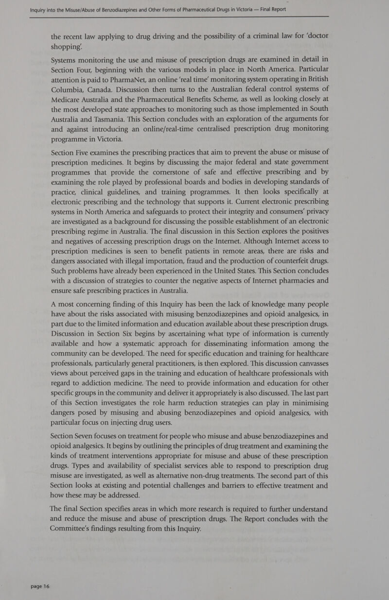  page 16 the recent law applying to drug driving and the possibility of a criminal law for ‘doctor shopping’. Systems monitoring the use and misuse of prescription drugs are examined in detail in Section Four, beginning with the various models in place in North America. Particular attention is paid to PharmaNet, an online ‘real time’ monitoring system operating in British Columbia, Canada. Discussion then turns to the Australian federal control systems of Medicare Australia and the Pharmaceutical Benefits Scheme, as well as looking closely at the most developed state approaches to monitoring such as those implemented in South Australia and Tasmania. This Section concludes with an exploration of the arguments for and against introducing an online/real-time centralised prescription drug monitoring programme in Victoria. Section Five examines the prescribing practices that aim to prevent the abuse or misuse of prescription medicines. It begins by discussing the major federal and state government programmes that provide the cornerstone of safe and effective prescribing and by examining the role played by professional boards and bodies in developing standards of practice, clinical guidelines, and training programmes. It then looks specifically at electronic prescribing and the technology that supports it. Current electronic prescribing systems in North America and safeguards to protect their integrity and consumers’ privacy are investigated as a background for discussing the possible establishment of an electronic prescribing regime in Australia. The final discussion in this Section explores the positives and negatives of accessing prescription drugs on the Internet. Although Internet access to prescription medicines is seen to benefit patients in remote areas, there are risks and dangers associated with illegal importation, fraud and the production of counterfeit drugs. Such problems have already been experienced in the United States. This Section concludes with a discussion of strategies to counter the negative aspects of Internet pharmacies and ensure safe prescribing practices in Australia. A most concerning finding of this Inquiry has been the lack of knowledge many people have about the risks associated with misusing benzodiazepines and opioid analgesics, in part due to the limited information and education available about these prescription drugs. Discussion in Section Six begins by ascertaining what type of information is currently available and how a systematic approach for disseminating information among the community can be developed. The need for specific education and training for healthcare professionals, particularly general practitioners, is then explored. This discussion canvasses views about perceived gaps in the training and education of healthcare professionals with regard to addiction medicine. The need to provide information and education for other specific groups in the community and deliver it appropriately is also discussed. The last part of this Section investigates the role harm reduction strategies can play in minimising dangers posed by misusing and abusing benzodiazepines and opioid analgesics, with particular focus on injecting drug users. Section Seven focuses on treatment for people who misuse and abuse benzodiazepines and opioid analgesics. It begins by outlining the principles of drug treatment and examining the kinds of treatment interventions appropriate for misuse and abuse of these prescription drugs. Types and availability of specialist services able to respond to prescription drug misuse are investigated, as well as alternative non-drug treatments. The second part of this Section looks at existing and potential challenges and barriers to effective treatment and how these may be addressed. The final Section specifies areas in which more research is required to further understand and reduce the misuse and abuse of prescription drugs. The Report concludes with the Committee's findings resulting from this Inquiry.