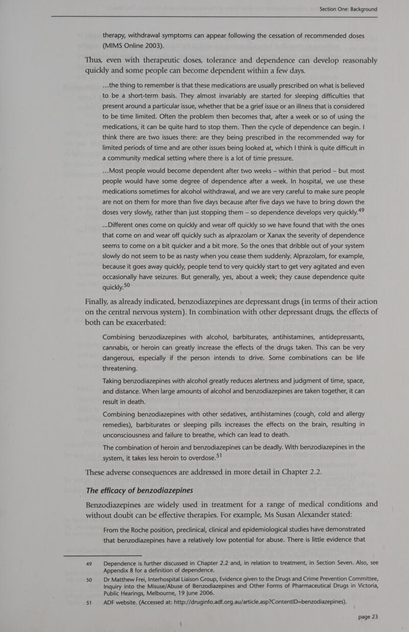  therapy, withdrawal symptoms can appear following the cessation of recommended doses (MIMS Online 2003). Thus, even with therapeutic doses, tolerance and dependence can develop reasonably quickly and some people can become dependent within a few days. ...the thing to remember is that these medications are usually prescribed on what is believed to be a short-term basis. They almost invariably are started for sleeping difficulties that present around a particular issue, whether that be a grief issue or an illness that is considered to be time limited. Often the problem then becomes that, after a week or so of using the medications, it can be quite hard to stop them. Then the cycle of dependence can begin. | think there are two issues there: are they being prescribed in the recommended way for limited periods of time and are other issues being looked at, which | think is quite difficult in a community medical setting where there is a lot of time pressure. ...Most people would become dependent after two weeks — within that period — but most people would have some degree of dependence after a week. In hospital, we use these medications sometimes for alcohol withdrawal, and we are very careful to make sure people are not on them for more than five days because after five days we have to bring down the doses very slowly, rather than just stopping them — so dependence develops very quickly.4? ... Different ones come on quickly and wear off quickly so we have found that with the ones that come on and wear off quickly such as alprazolam or Xanax the severity of dependence seems to come on a bit quicker and a bit more. So the ones that dribble out of your system slowly do not seem to be as nasty when you cease them suddenly. Alprazolam, for example, because it goes away quickly, people tend to very quickly start to get very agitated and even occasionally have seizures. But generally, yes, about a week; they cause dependence quite quickly.&gt;° Finally, as already indicated, benzodiazepines are depressant drugs (in terms of their action on the central nervous system). In combination with other depressant drugs, the effects of both can be exacerbated: Combining benzodiazepines with alcohol, barbiturates, antihistamines, antidepressants, cannabis, or heroin can greatly increase the effects of the drugs taken. This can be very dangerous, especially if the person intends to drive. Some combinations can be life threatening. Taking benzodiazepines with alcohol greatly reduces alertness and judgment of time, space, and distance. When large amounts of alcohol and benzodiazepines are taken together, it can result in death. Combining benzodiazepines with other sedatives, antihistamines (cough, cold and allergy remedies), barbiturates or sleeping pills increases the effects on the brain, resulting in unconsciousness and failure to breathe, which can lead to death. The combination of heroin and benzodiazepines can be deadly. With benzodiazepines in the system, it takes less heroin to overdose.&gt;! These adverse consequences are addressed in more detail in Chapter 2.2. The efficacy of benzodiazepines Benzodiazepines are widely used in treatment for a range of medical conditions and without doubt can be effective therapies. For example, Ms Susan Alexander stated: From the Roche position, preclinical, clinical and epidemiological studies have demonstrated that benzodiazepines have a relatively low potential for abuse. There is little evidence that 49 Dependence is further discussed in Chapter 2.2 and, in relation to treatment, in Section Seven. Also, see Appendix 8 for a definition of dependence. 50 Dr Matthew Frei, Interhospital Liaison Group, Evidence given to the Drugs and Crime Prevention Committee, Inquiry into the Misuse/Abuse of Benzodiazepines and Other Forms of Pharmaceutical Drugs in Victoria, Public Hearings, Melbourne, 19 June 2006. 51 ADF website. (Accessed at: http://druginfo.adf.org.au/article.asp?ContentID=benzodiazepines).