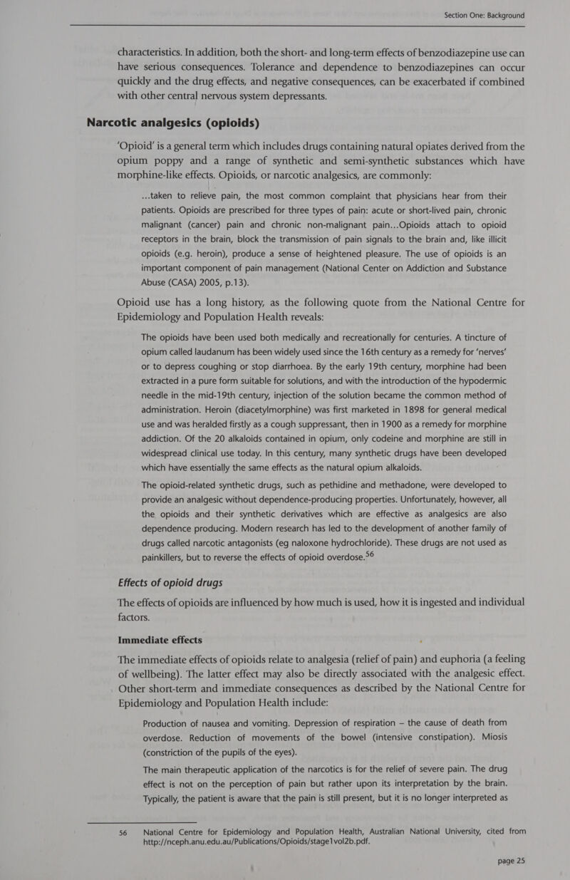  ...taken to relieve pain, the most common complaint that physicians hear from their patients. Opioids are prescribed for three types of pain: acute or short-lived pain, chronic malignant (cancer) pain and chronic non-malignant pain...Opioids attach to opioid receptors in the brain, block the transmission of pain signals to the brain and, like illicit opioids (e.g. heroin), produce a sense of heightened pleasure. The use of opioids is an important component of pain management (National Center on Addiction and Substance Abuse (CASA) 2005, p.13). The opioids have been used both medically and recreationally for centuries. A tincture of opium called laudanum has been widely used since the 16th century as a remedy for ‘nerves’ or to depress coughing or stop diarrhoea. By the early 19th century, morphine had been extracted in a pure form suitable for solutions, and with the introduction of the hypodermic needle in the mid-19th century, injection of the solution became the common method of administration. Heroin (diacetylmorphine) was first marketed in 1898 for general medical use and was heralded firstly as a cough suppressant, then in 1900 as a remedy for morphine addiction. Of the 20 alkaloids contained in opium, only codeine and morphine are still in widespread clinical use today. In this century, many synthetic drugs have been developed which have essentially the same effects as the natural opium alkaloids. The opioid-related synthetic drugs, such as pethidine and methadone, were developed to provide an analgesic without dependence-producing properties. Unfortunately, however, all the opioids and their synthetic derivatives which are effective as analgesics are also dependence producing. Modern research has led to the development of another family of drugs called narcotic antagonists (eg naloxone hydrochloride). These drugs are not used as for painkillers, but to reverse the effects of opioid overdose.*° Effects of opioid drugs The effects of opioids are influenced by how much is used, how it is ingested and individual factors. Immediate effects : 56 Production of nausea and vomiting. Depression of respiration — the cause of death from overdose. Reduction of movements of the bowel (intensive constipation). Miosis (constriction of the pupils of the eyes). The main therapeutic application of the narcotics is for the relief of severe pain. The drug effect is not on the perception of pain but rather upon its interpretation by the brain. Typically, the patient is aware that the pain is still present, but it is no longer interpreted as http://nceph.anu.edu.au/Publications/Opioids/stage1 vol2b.pdf.