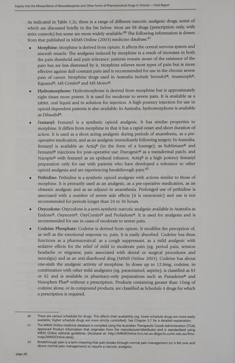 4 60 61 62 Morphine: Morphine is derived from opium. It affects the central nervous system and smooth muscle. The analgesia induced by morphine is a result of increases in both the pain threshold and pain tolerance: patients remain aware of the existence of the pain but are less distressed by it. Morphine relieves most types of pain but is more effective against dull constant pain and is recommended for use in the chronic severe pain of cancer. Morphine drugs used in Australia include Sevredol®, Anamorph®, Kapanol®, MS Contin® and MS Mono®. Hydromorphone: Hydromorphone is derived from morphine but is approximately eight times more potent. It is used for moderate to severe pain. It is available as a tablet, oral liquid and in solution for injection. A high potency injection for use in opioid dependent patients is also available. In Australia, hydromorphone is available as Dilaudid®. Fentanyl: Fentanyl is a synthetic opioid analgesic. It has similar properties to morphine. It differs from morphine in that it has a rapid onset and short duration of action. It is used as a short acting analgesic during periods of anaesthesia, as a pre- operative medication, and as an analgesic immediately following surgery. In Australia, fentanyl is available as: Actiq® (in the form of a lozenge); as Sublimaze® and Fentanyl® injections for post-operative use; Durogesic® as a transdermal patch; and Naropin® with fentanyl as an epidural infusion. Actiq® is a high potency fentanyl preparation only for use with patients who have developed a tolerance to other opioid analgesia and are experiencing breakthrough pain.° Pethidine: Pethidine is a synthetic opioid analgesic with actions similar to those of morphine. It is primarily used as an analgesic, as a pre-operative medication, as an obstetric analgesic and as an adjunct in anaesthesia. Prolonged use of pethidine is associated with a number of severe side effects (it is neurotoxic) and use is not recommended for periods longer than 24 to 36 hours. Oxycodone: Oxycodone is a semi-synthetic narcotic analgesic available in Australia as Endone®, Oxynorm®, OxyContin® and Proladone®. It is used for analgesia and is recommended for use in cases of moderate to severe pain. Codeine Phosphate: Codeine is derived from opium. It modifies the perception of, as well as the emotional response to, pain. It is easily absorbed. Codeine has three functions as a pharmaceutical: as a cough suppressant, as a mild analgesic with sedative effects for the relief of mild to moderate pain (eg. period pain, tension headache or migraine, pain associated with dental or surgical procedures and neuralgia) and as an anti-diarrhoeal drug (MIMS Online 2003). Codeine has about one-sixth the analgesic activity of morphine. In doses up to 12.8mg, codeine, in combination with other mild analgesics (eg. paracetamol, aspirin), is classified as S3 or S2 and is available in pharmacy-only preparations such as Panadeine® and Nurophen Plus® without a prescription. Products containing greater than 15mg of codeine alone, or in compound products, are classified as Schedule 4 drugs for which a prescription is required. There are various schedules for drugs. This affects their availability (eg. lower schedule drugs are more easily available, higher schedule drugs are more strictly controlled). See Chapter 3.1 for a detailed explanation. The MIMS Online medicine database is compiled using the Australian Therapeutic Goods Administration (TGA) Approved Product Information that originates from the manufacturer/distributor and is standardised using MIMS Online editorial guidelines. (Accessed at: http://MIMSOnline.hcn.net.au.dbgw.lis.curtin.edu.au/ifmx- nsapi/MIMSOnline-data). ‘ Breakthrough pain is a term meaning that pain breaks through normal pain management (or is felt over and above normal pain management) to require a narcotic analgesic.
