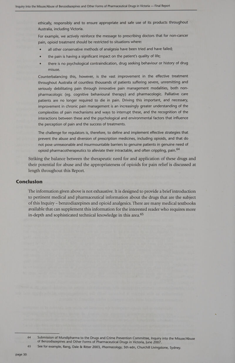 EE ethically, responsibly and to ensure appropriate and safe use of its products throughout Australia, including Victoria. For example, we actively reinforce the message to prescribing doctors that for non-cancer pain, opioid treatment should be restricted to situations where: e —_all other conservative methods of analgesia have been tried and have failed; e the pain is having a significant impact on the patient’s quality of life; e there is no psychological contraindication, drug seeking behaviour or history of drug misuse. Counterbalancing this, however, is the vast improvement in the effective treatment throughout Australia of countless thousands of patients suffering severe, unremitting and seriously debilitating pain through innovative pain management modalities, both non- pharmacologic (eg. cognitive behavioural therapy) and pharmacologic. Palliative care patients are no longer required to die in pain. Driving this important, and necessary, improvement in chronic pain management is an increasingly greater understanding of the complexities of pain mechanisms and ways to interrupt these, and the recognition of the interactions between these and the psychological and environmental factors that influence the perception of pain and the success of treatments. The challenge for regulators is, therefore, to define and implement effective strategies that prevent the abuse and diversion of prescription medicines, including opioids, and that do not pose unreasonable and insurmountable barriers to genuine patients in genuine need of opioid pharmacotherapeutics to alleviate their intractable, and often crippling, pain. Striking the balance between the therapeutic need for and application of these drugs and their potential for abuse and the appropriateness of opioids for pain relief is discussed at length throughout this Report. Conclusion The information given above is not exhaustive. It is designed to provide a brief introduction to pertinent medical and pharmaceutical information about the drugs that are the subject of this Inquiry —- benzodiazepines and opioid analgesics. There are many medical textbooks available that can supplement this information for the interested reader who requires more in-depth and sophisticated technical knowledge in this area.®  64 Submission of Mundipharma to the Drugs and Crime Prevention Committee, Inquiry into the Misuse/Abuse of Benzodiazepines and Other Forms of Pharmaceutical Drugs in Victoria, June 2007. 65 See for example, Rang, Dale &amp; Ritter 2003, Pharmacology, 5th edn, Churchill Livingstone, Sydney.