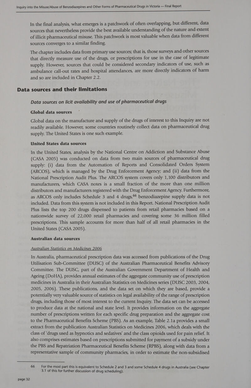 oN ee eee ree In the final analysis, what emerges is a patchwork of often overlapping, but different, data sources that nevertheless provide the best available understanding of the nature and extent of illicit pharmaceutical misuse. This patchwork is most valuable when data from different sources converges to a similar finding. The chapter includes data from primary use sources; that is, those surveys and other sources that directly measure use of the drugs, or prescriptions for use in the case of legitimate supply. However, sources that could be considered secondary indicators of use, such as ambulance call-out rates and hospital attendances, are more directly indicators of harm and so are included in Chapter 2.2. Data sources and their limitations Data sources on licit availability and use of pharmaceutical drugs Global data sources Global data on the manufacture and supply of the drugs of interest to this Inquiry are not readily available. However, some countries routinely collect data on pharmaceutical drug supply. The United States is one such example. United States data sources In the United States, analysis by the National Centre on Addiction and Substance Abuse (CASA 2005) was conducted on data from two main sources of pharmaceutical drug supply: (i) data from the Automation of Reports and Consolidated Orders System (ARCOS), which is managed by the Drug Enforcement Agency; and (ii) data from the National Prescription Audit Plus. The ARCOS system covers only 1,100 distributors and manufacturers, which CASA notes is a small fraction of the more than one million distributors and manufacturers registered with the Drug Enforcement Agency. Furthermore, as ARCOS only includes Schedule 3 and 4 drugs,°° benzodiazepine supply data is not included. Data from this system is not included in this Report. National Prescription Audit Plus lists the top 200 drugs dispensed to patients from retail pharmacies based on a nationwide survey of 22,000 retail pharmacies and covering some 36 million filled prescriptions. This sample accounts for more than half of all retail pharmacies in the United States (CASA 2005). Australian data sources Australian Statistics on Medicines 2006 In Australia, pharmaceutical prescription data was accessed from publications of the Drug Utilisation Sub-Committee (DUSC) of the Australian Pharmaceutical Benefits Advisory Committee. The DUSC, part of the Australian Government Department of Health and Ageing (DoHA), provides annual estimates of the aggregate community use of prescription medicines in Australia in their Australian Statistics on Medicines series (DUSC 2003, 2004, 2005, 2006). These publications, and the data set on which they are based, provide a potentially very valuable source of statistics on legal availability of the range of prescription drugs, including those of most interest to the current Inquiry. The data set can be accessed to produce data at the national and state level. It provides information on the aggregate number of prescriptions written for each specific drug preparation and the aggregate cost to the Pharmaceutical Benefits Scheme (PBS). As an example, Table 2.1a provides a small extract from the publication Australian Statistics on Medicines 2006, which deals with the class of ‘drugs used as hypnotics and sedatives’ and the class opioids used for pain relief. It also comprises estimates based on prescriptions submitted for payment of a subsidy under the PBS and Repatriation Pharmaceutical Benefits Scheme (RPBS), along with data from a representative sample of community pharmacies, in order to estimate the non-subsidised 66 ~ Forthe most part this is equivalent to Schedule 2 and 3 and some Schedule 4 drugs in Australia (see Chapter 3.1 of this for further discussion of drug scheduling).