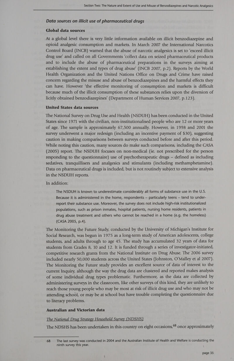 Data sources on illicit use of pharmaceutical drugs Global data sources At a global level there is very little information available on illicit benzodiazepine and opioid analgesic consumption and markets. In March 2007 the International Narcotics Control Board (INCB) warned that the abuse of narcotic analgesics is set to ‘exceed illicit drug use’ and called on all Governments ‘collect data on seized pharmaceutical products and to include the abuse of pharmaceutical preparations in the surveys aiming at establishing the extent and types of drug abuse’ (INCB 2007, p.2). Reports by the World Health Organization and the United Nations Office on Drugs and Crime have raised concern regarding the misuse and abuse of benzodiazepines and the harmful effects they can have. However ‘the effective monitoring of consumption and markets is difficult because much of the illicit consumption of these substances relies upon the diversion of licitly obtained benzodiazepines’ (Department of Human Services 2007, p.123). United States data sources The National Survey on Drug Use and Health (NSDUH) has been conducted in the United States since 1971 with the civilian, non-institutionalised people who are 12 or more years of age. The sample is approximately 67,500 annually. However, in 1998 and 2001 the survey underwent a major redesign (including an incentive payment of $30), suggesting caution in making comparisons between surveys conducted before and after this period. While noting this caution, many sources do make such comparisons, including the CASA (2005) report. The NSDUH focuses on non-medical (ie. not prescribed for the person responding to the questionnaire) use of psychotherapeutic drugs - defined as including sedatives, tranquillisers and analgesics and stimulants (including methamphetamine). Data on pharmaceutical drugs is included, but is not routinely subject to extensive analysis in the NSDUH reports. In addition: The NSDUH is known to underestimate considerably all forms of substance use in the U.S. Because it is administered in the home, respondents — particularly teens — tend to under- report their substance use. Moreover, the survey does not include high-risk institutionalized populations, such as prison inmates, hospital patients, nursing home residents, patients in drug abuse treatment and others who cannot be reached in a home (e.g. the homeless) (CASA 2005, p.4). The Monitoring the Future Study, conducted by the University of Michigan’s Institute for Social Research, was begun in 1975 as a long-term study of American adolescents, college students, and adults through to age 45. The study has accumulated 32 years of data for students from Grades 8, 10 and 12. It is funded through a series of investigator-initiated, competitive research grants from the National Institute on Drug Abuse. The 2006 survey included nearly 50,000 students across the United States (Johnston, O'Malley et al 2007). The Monitoring the Future study provides an excellent source of data of interest to the current Inquiry, although the way the drug data are clustered and reported makes analysis of some individual drug types problematic. Furthermore, as the data are collected by administering surveys in the classroom, like other surveys of this kind, they are unlikely to reach those young people who may be most at risk of illicit drug use and who may not be attending school, or may be at school but have trouble completing the questionnaire due to literacy problems. Australian and Victorian data The National Drug Strategy Household Survey (NDSHS) The NDSHS has been undertaken in this country on eight occasions,°8 once approximately 68 The last survey was conducted in 2004 and the Australian Institute of Health and Welfare is conducting the ninth survey this year.
