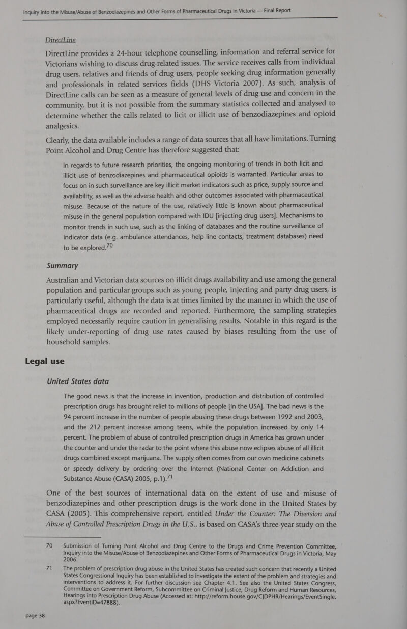 ee ee ee Ee eee DirectLine DirectLine provides a 24-hour telephone counselling, information and referral service for Victorians wishing to discuss drug-related issues. The service receives calls from individual drug users, relatives and friends of drug users, people seeking drug information generally and professionals in related services fields (DHS Victoria 2007). As such, analysis of DirectLine calls can be seen as a measure of general levels of drug use and concern in the community, but it is not possible from the summary statistics collected and analysed to determine whether the calls related to licit or illicit use of benzodiazepines and opioid analgesics. Clearly, the data available includes a range of data sources that all have limitations. Turning Point Alcohol and Drug Centre has therefore suggested that: In regards to future research priorities, the ongoing monitoring of trends in both licit and illicit use of benzodiazepines and pharmaceutical opioids is warranted. Particular areas to focus on in such surveillance are key illicit market indicators such as price, supply source and availability, as well as the adverse health and other outcomes associated with pharmaceutical misuse. Because of the nature of the use, relatively little is known about pharmaceutical misuse in the general population compared with IDU [injecting drug users]. Mechanisms to monitor trends in such use, such as the linking of databases and the routine surveillance of indicator data (e.g. ambulance attendances, help line contacts, treatment databases) need to be explored.”° Summary Australian and Victorian data sources on illicit drugs availability and use among the general population and particular groups such as young people, injecting and party drug users, is particularly useful, although the data is at times limited by the manner in which the use of pharmaceutical drugs are recorded and reported. Furthermore, the sampling strategies employed necessarily require caution in generalising results. Notable in this regard is the likely under-reporting of drug use rates caused by biases resulting from the use of household samples. Legal use United States data The good news is that the increase in invention, production and distribution of controlled prescription drugs has brought relief to millions of people [in the USA]. The bad news is the 94 percent increase in the number of people abusing these drugs between 1992 and 2003, and the 212 percent increase among teens, while the population increased by only 14 percent. The problem of abuse of controlled prescription drugs in America has grown under the counter and under the radar to the point where this abuse now eclipses abuse of all illicit drugs combined except marijuana. The supply often comes from our own medicine cabinets or speedy delivery by ordering over the Internet (National Center on Addiction and Substance Abuse (CASA) 2005, p.1).7 1 One of the best sources of international data on the extent of use and misuse of benzodiazepines and other prescription drugs is the work done in the United States by CASA (2005). This comprehensive report, entitled Under the Counter: The Diversion and Abuse of Controlled Prescription Drugs in the U.S., is based on CASA's three-year study on the 70 Submission of Turning Point Alcohol and Drug Centre to the Drugs and Crime Prevention Committee, Inquiry into the Misuse/Abuse of Benzodiazepines and Other Forms of Pharmaceutical Drugs in Victoria, May 2006. 7) The problem of prescription drug abuse in the United States has created such concern that recently a United States Congressional Inquiry has been established to investigate the extent of the problem and strategies and interventions to address it. For further discussion see Chapter 4.1. See also the United States Congress, Committee on Government Reform, Subcommittee on Criminal Justice, Drug Reform and Human Resources, Hearings into Prescription Drug Abuse (Accessed at: http://reform.house.gov/CJDPHR/Hearings/ EventSingle. aspx?EventID=47888).