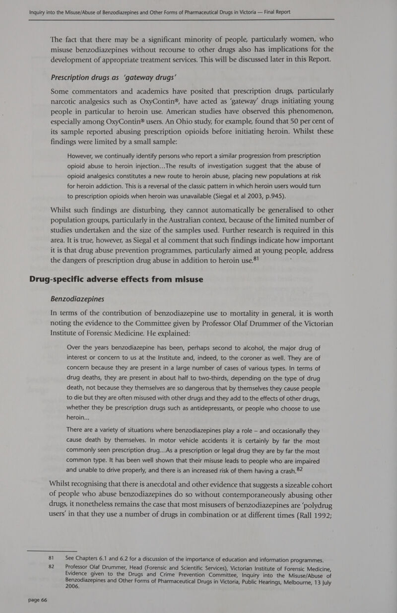  The fact that there may be a significant minority of people, particularly women, who misuse benzodiazepines without recourse to other drugs also has implications for the development of appropriate treatment services. This will be discussed later in this Report. Prescription drugs.as ‘gateway drugs’ Some commentators and academics have posited that prescription drugs, particularly narcotic analgesics such as OxyContin®, have acted as ‘gateway’ drugs initiating young people in particular to heroin use. American studies have observed this phenomenon, especially among OxyContin® users. An Ohio study, for example, found that 50 per cent of its sample reported abusing prescription opioids before initiating heroin. Whilst these findings were limited by a small sample: However, we continually identify persons who report a similar progression from prescription opioid abuse to heroin injection...The results of investigation suggest that the abuse of opioid analgesics constitutes a new route to heroin abuse, placing new populations at risk for heroin addiction. This is a reversal of the classic pattern in which heroin users would turn to prescription opioids when heroin was unavailable (Siegal et al 2003, p.945). Whilst such findings are disturbing, they cannot automatically be generalised to other population groups, particularly in the Australian context, because of the limited number of studies undertaken and the size of the samples used. Further research is required in this area. It is true, however, as Siegal et al comment that such findings indicate how important it is that drug abuse prevention programmes, particularly aimed at young pene: address the dangers of prescription drug abuse in addition to heroin use.®! Page 66 Benzodiazepines In terms of the contribution of benzodiazepine use to mortality in general, it is worth noting the evidence to the Committee given by Professor Olaf Drummer of the Victorian Institute of Forensic Medicine. He explained: Over the years benzodiazepine has been, perhaps second to alcohol, the major drug of interest or concern to us at the Institute and, indeed, to the coroner as well. They are of concern because they are present in a large number of cases of various types. In terms of drug deaths, they are present in about half to two-thirds, depending on the type of drug death, not because they themselves are so dangerous that by themselves they cause people to die but they are often misused with other drugs and they add to the effects of other drugs, whether they be prescription drugs such as antidepressants, or people who choose to use heroin... There are a variety of situations where benzodiazepines play a role — and occasionally they cause death by themselves. In motor vehicle accidents it is certainly by far the most commonly seen prescription drug...As a prescription or legal drug they are by far the most common type. It has been well shown that their misuse leads to people who are impaired and unable to drive properly, and there is an increased risk of them having a crash.®2 Whilst recognising that there is anecdotal and other evidence that suggests a sizeable cohort of people who abuse benzodiazepines do so without contemporaneously abusing other drugs, it nonetheless remains the case that most misusers of benzodiazepines are ‘polydrug users’ in that they use a number of drugs in combination or at different times (Rall 1992; 81 See Chapters 6.1 and 6.2 for a discussion of the importance of education and information programmes. 82 Professor Olaf Drummer, Head (Forensic and Scientific Services), Victorian Institute of Forensic Medicine, Evidence given to the Drugs and Crime Prevention Committee, Inquiry into the Misuse/Abuse of