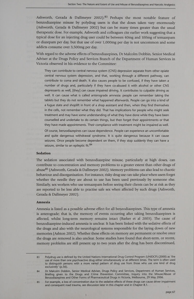  Ashworth, Gerada &amp; Dallmeyer 2002).83 Perhaps the most notable feature of benzodiazepine misuse by polydrug users is that the doses taken vary enormously (Ashworth, Gerada &amp; Dallmeyer 2002) but can be many times greater than the usual therapeutic dose. For example, Ashworth and colleagues cite earlier work suggesting that a typical dose for an injecting drug user could be between 40mg and 100mg of temazepam or diazepam per day, but that use of over 1,000mg per day is not uncommon and some addicts consume over 3,500mg per day. With regard to the adverse effects of benzodiazepines, Dr Malcolm Dobbin, Senior Medical Adviser at the Drugs Policy and Services Branch of the Department of Human Services in Victoria observed in his evidence to the Committee: They can contribute to central nervous system (CNS) depression separate from other opiate central nervous system depression, and that, working through a different pathway, can contribute to coma and death. It also causes people to be confused, if they have taken a number of drugs and, particularly if they have co-abused it with alcohol or other CNS depressants as well, [they] can cause impaired driving. It contributes to culpable driving as well. It can cause what is called anterograde amnesia: people can remember taking the tablets but they do not remember what happened afterwards. People can go into a kind of a fugue state and shoplift in front of a shop assistant and then, when they find themselves in the cells, not remember what they did. That has implications for people who might seek treatment and may have some understanding of what they have done while they have been counselled and undertake to do certain things, but then forget their appointments or that they have made appointments. Their compliance with treatment might be impaired as well. Of course, benzodiazepines can cause dependence. People can experience an uncomfortable and quite dangerous withdrawal syndrome. It is quite dangerous because it can cause seizures. Once people become dependent on them, if they stop suddenly they can have a seizure, similar to an epileptic fit.°4 Sedation The sedation associated with benzodiazepine misuse, particularly at high doses, can contribute to concentration and memory problems to a greater extent than other drugs of abuse®&gt; (Ashworth, Gerada &amp; Dallmeyer 2002). Memory problems can also lead to chaotic behaviour and disorganisation. For instance, risky drug use can take place when users forget whether the needle they are about to use has been used previously by someone else. Similarly, sex workers who use temazepam before seeing their clients can be at risk as they are reported to be less able to practise safe sex when affected by such drugs (Ashworth, Gerada &amp; Dallmeyer 2002). Amnesia Amnesia is listed as a possible adverse effect for all benzodiazepines. This type of amnesia is anterograde; that is, the memory of events occurring after taking benzodiazepines is affected, whilst long-term memory remains intact (Barker et al 2003). The cause of benzodiazepine-induced amnesia is unclear. It has been linked with the sedative effects of the drugs and also with the neurological systems responsible for the laying down of new memories (Ashton 2002). Whether these effects on memory are permanent or resolve once the drugs are removed is also unclear. Some studies have found that short-term, or recent, memory problems are still present up to two years after the drug has been discontinued, 83 Polydrug use is defined by the United Nations International Drug Control Program (UNIDCP) (2000) as ‘the use of more than one psychoactive drug either simultaneously or at different times. The term is often used to distinguish persons with a more varied pattern of drug use from those who use one kind of drug exclusively’ (p.56). 84 Dr Malcolm Dobbin, Senior Medical Adviser, Drugs Policy and Services, Department of Human Services, Briefing given to the Drugs and Crime Prevention Committee, Inquiry into the Misuse/Abuse of Benzodiazepines and Other Forms of Pharmaceutical Drugs in Victoria, Melbourne, 29 May 2006. 85 For example, a loss of concentration due to the sedative effects of these drugs can cause driver impairment and consequent road trauma, see discussion later in this chapter and in Chapter 8.1.