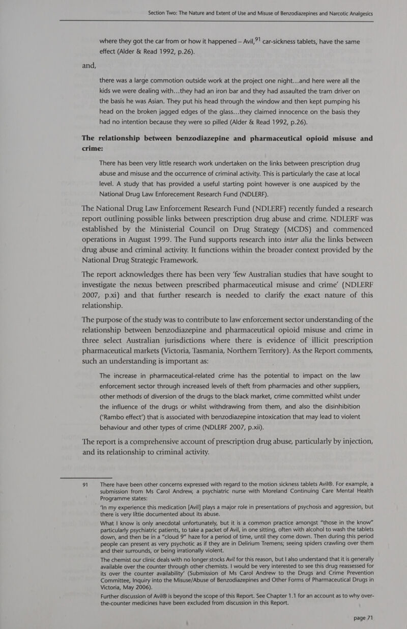  where they got the car from or how it happened — Avil,?! car-sickness tablets, have the same effect (Alder &amp; Read 1992, p.26). and, there was a large commotion outside work at the project one night...and here were all the kids we were dealing with...they had an iron bar and they had assaulted the tram driver on the basis he was Asian. They put his head through the window and then kept pumping his head on the broken jagged edges of the glass...they claimed innocence on the basis they had no intention because they were so pilled (Alder &amp; Read 1992, p.26). The relationship between benzodiazepine and pharmaceutical opioid misuse and crime: There has been very little research work undertaken on the links between prescription drug abuse and misuse and the occurrence of criminal activity. This is particularly the case at local level. A study that has provided a useful starting point however is one auspiced by the National Drug Law Enforecement Research Fund (NDLERF). The National Drug Law Enforcement Research Fund (NDLERF) recently funded a research report outlining possible links between prescription drug abuse and crime. NDLERF was established by the Ministerial Council on Drug Strategy (MCDS) and commenced operations in August 1999. The Fund supports research into inter alia the links between drug abuse and criminal activity. It functions within the broader context provided by the National Drug Strategic Framework. The report acknowledges there has been very ‘few Australian studies that have sought to investigate the nexus between prescribed pharmaceutical misuse and crime’ (NDLERF 2007, p.xi) and that further research is needed to clarify the exact nature of this relationship. The purpose of the study was to contribute to law enforcement sector understanding of the relationship between benzodiazepine and pharmaceutical opioid misuse and crime in three select Australian jurisdictions where there is evidence of illicit prescription pharmaceutical markets (Victoria, Tasmania, Northern Territory). As the Report comments, such an understanding is important as: The increase in pharmaceutical-related crime has the potential to impact on the law enforcement sector through increased levels of theft from pharmacies and other suppliers, other methods of diversion of the drugs to the black market, crime committed whilst under the influence of the drugs or whilst withdrawing from them, and also the disinhibition (‘Rambo effect’) that is associated with benzodiazepine intoxication that may lead to violent behaviour and other types of crime (NDLERF 2007, p.xii). The report is a comprehensive account of prescription drug abuse, particularly by injection, and its relationship to criminal activity. 91 There have been other concerns expressed with regard to the motion sickness tablets Avil®. For example, a submission from Ms Carol Andrew, a psychiatric nurse with Moreland Continuing Care Mental Health Programme states: ‘In my experience this medication [Avil] plays a major role in presentations of psychosis and aggression, but there is very littie documented about its abuse. What | know is only anecdotal unfortunately, but it is a common practice amongst “those in the know” particularly psychiatric patients, to take a packet of Avil, in one sitting, often with alcohol to wash the tablets down, and then be in a “cloud 9” haze for a period of time, until they come down. Then during this period people can present as very psychotic as if they are in Delirium Tremens; seeing spiders crawling over them and their surrounds, or being irrationally violent. The chemist our clinic deals with no longer stocks Avi! for this reason, but | also understand that it is generally available over the counter through other chemists. | would be very interested to see this drug reassessed for its over the counter availability’ (Submission of Ms Carol Andrew to the Drugs and Crime Prevention Committee, Inquiry into the Misuse/Abuse of Benzodiazepines and Other Forms of Pharmaceutical Drugs in Victoria, May 2006). Further discussion of Avil® is beyond the scope of this Report. See Chapter 1.1 for an account as to why over- the-counter medicines have been excluded from discussion in this Report.