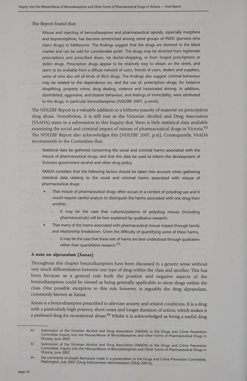  page 72 The Report found that: Misuse and injecting of benzodiazepines and pharmaceutical opioids, especially morphine and buprenorphine, has become entrenched among some groups of PWID (persons who inject drugs) in Melbourne. The findings suggest that the drugs are diverted to the black market and can be sold for considerable profit. The drugs may be diverted from legitimate prescriptions and prescribed doses, via doctor-shopping, or from forged prescriptions or stolen drugs. Prescription drugs appear to be relatively easy to obtain on the street, and seem to be available from a diffuse network of users, friends of users, dealers and suppliers, some of who also sell all kinds of illicit drugs. The findings also suggest criminal behaviour may be related to the dependence on, and the use of, prescription drugs; for instance shoplifting, property crime, drug dealing, violence and intoxicated driving. In addition, disinhibited, aggressive, and bizarre behaviour, and feelings of invincibility, were attributed to the drugs, in particular benzodiazepines (NDLERF 2007, p.xxviii). The NDLERF Report is a valuable addition to a hitherto paucity of material on prescription drug abuse. Nonetheless, it is still true as the Victorian Alcohol and Drug Association (VAADA) states in a submission to this Inquiry that ‘there is little statistical data available examining the social and criminal impact of misuse of pharmaceutical drugs in Victoria’.?4 The NDLERF Report also acknowledges this (NDLERF 2007, p.xi). Consequently, VAADA recommends to the Committee that: Statistical data be gathered concerning the social and criminal harms associated with the misuse of pharmaceutical drugs; and that this data be used to inform the development of Victorian government alcohol and other drug policy. VAADA considers that the following factors should be taken into account when gathering statistical data relating to the social and criminal harms associated with misuse of pharmaceutical drugs: ¢ That misuse of pharmaceutical drugs often occurs in a context of polydrug use and it would require careful analysis to distinguish the harms associated with one drug from another, - It may be the case that cultures/patterns of polydrug misuse (including pharmaceuticals) will be best explained by qualitative research; ¢ That many of the harms associated with pharmaceutical misuse impact through family and relationship breakdown. Given the difficulty of quantifying some of these harms, - It may be the case that these sort of harms are best understood through qualitative rather than quantitative research.?&gt; A note on alprazolam (Xanax) Throughout this chapter benzodiazepines have been discussed in a generic sense without very much differentiation between one type of drug within the class and another. This has been because as a general rule both the positive and negative aspects of the benzodiazepines could be viewed as being generally applicable to most drugs within the class. One possible exception to this rule however, is arguably the drug alprazolam, commonly known as Xanax. Xanax is a benzodiazepine prescribed to alleviate anxiety and related conditions. It is a drug with a particularly high potency, short onset and longer duration of action, which makes it a preferred drug for recreational abuse.4 Whilst it is acknowledged as being a useful drug 92 Submission of the Victorian Alcohol and Drug Association (VAADA) to the Drugs and Crime Prevention Committee Inquiry into the Misuse/Abuse of Benzodiazepines and other Forms of Pharmaceutical Drugs in Victoria, June 2007. 93 Submission of the Victorian Alcohol and Drug Association (VAADA) to the Drugs and Crime Prevention Committee, Inquiry into the Misuse/Abuse of Benzodiazepines and Other Forms of Pharmaceutical Drugs in Victoria, June 2007. 94 See comments of Joseph Rannazzisi made in a presentation to the Drugs and Crime Prevention Committee, Washington, July 2007 (Drug Enforcement Administration (DEA) 2007a).