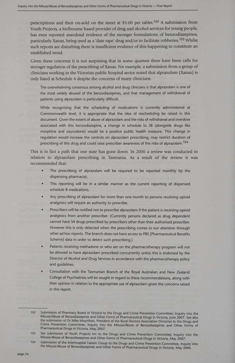  Page 74 104 102 104 The prescribing of alprazolam will be required to be reported monthly by the dispensing pharmacist. This reporting will be in a similar manner as the current reporting of dispensed schedule 8 medications. Any prescribing of alprazolam for more than one month to persons receiving opioid analgesics will require an authority to prescribe. Prescribers will be notified not to prescribe alprazolam if the patient is receiving opioid analgesics from another prescriber. (Currently persons declared as drug dependent cannot have S4 drugs prescribed by prescribers other than their authorised prescriber. However this is only detected when the prescribing comes to our attention through other ad hoc reports. The branch does not have access to PBS [Pharmaceutical Benefits Scheme] data in order to detect such prescribing.) Patients receiving methadone or who are on the pharmacotherapy program will not be allowed to have alprazolam prescribed concurrently unless this is endorsed by the Director of Alcohol and Drug Services in accordance with the pharmacotherapy policy and guidelines. Consultation with the Tasmanian Branch of the Royal Australian and New Zealand College of Psychiatrists will be sought in regard to these recommendations, along with their opinion in relation to the appropriate use of alprazolam given the concerns raised in this report.