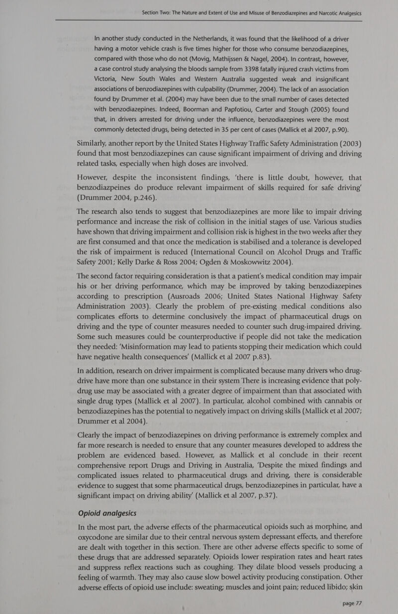  In another study conducted in the Netherlands, it was found that the likelihood of a driver having a motor vehicle crash is five times higher for those who consume benzodiazepines, compared with those who do not (Movig, Mathijssen &amp; Nagel, 2004). In contrast, however, a case control study analysing the bloods sample from 3398 fatally injured crash victims from Victoria, New South Wales and Western Australia suggested weak and _ insignificant associations of benzodiazepines with culpability (Drummer, 2004). The lack of an association found by Drummer et al. (2004) may have been due to the small number of cases detected with benzodiazepines. Indeed, Boorman and Papfotiou, Carter and Stough (2005) found that, in drivers arrested for driving under the influence, benzodiazepines were the most commonly detected drugs, being detected in 35 per cent of cases (Mallick et al 2007, p.90). Similarly, another report by the United States Highway Traffic Safety Administration (2003) found that most benzodiazepines can cause significant impairment of driving and driving related tasks, especially when high doses are involved. However, despite the inconsistent findings, ‘there is little doubt, however, that benzodiazpeines do produce relevant impairment of skills required for safe driving’ (Drummer 2004, p.246). The research also tends to suggest that benzodiazepines are more like to impair driving performance and increase the risk of collision in the initial stages of use. Various studies have shown that driving impairment and collision risk is highest in the two weeks after they are first consumed and that once the medication is stabilised and a tolerance is developed the risk of impairment is reduced (International Council on Alcohol Drugs and Traffic Safety 2001; Kelly Darke &amp; Ross 2004; Ogden &amp; Moskowwitz 2004). The second factor requiring consideration is that a patient's medical condition may impair his or her driving performance, which may be improved by taking benzodiazepines according to prescription (Ausroads 2006; United States National Highway Safety Administration 2003). Clearly the problem of pre-existing medical conditions also complicates efforts to determine conclusively the impact of pharmaceutical drugs on driving and the type of counter measures needed to counter such drug-impaired driving. Some such measures could be counterproductive if people did not take the medication they needed: ‘Misinformation may lead to patients stopping their medication which could have negative health consequences’ (Mallick et al 2007 p.83). In addition, research on driver impairment is complicated because many drivers who drug- drive have more than one substance in their system There is increasing evidence that poly- drug use may be associated with a greater degree of impairment than that associated with single drug types (Mallick et al 2007). In particular, alcohol combined with cannabis or benzodiazepines has the potential to negatively impact on driving skills (Mallick et al 2007; Drummer et al 2004). Clearly the impact of benzodiazepines on driving performance is extremely complex and far more research is needed to ensure that any counter measures developed to address the problem are evidenced based. However, as Mallick et al conclude in their recent comprehensive report Drugs and Driving in Australia, ‘Despite the mixed findings and complicated issues related to pharmaceutical drugs and driving, there is considerable evidence to suggest that some pharmaceutical drugs, benzodiazepines in particular, have a significant impact on driving ability’ (Mallick et al 2007, p.37). Opioid analgesics In the most part, the adverse effects of the pharmaceutical opioids such as morphine, and oxycodone are similar due to their central nervous system depressant effects, and therefore are dealt with together in this section. There are other adverse effects specific to some of these drugs that are addressed separately. Opioids lower respiration rates and heart rates and suppress reflex reactions such as coughing. They dilate blood vessels producing a feeling of warmth. They may also cause slow bowel activity producing constipation. Other adverse effects of opioid use include: sweating; muscles and joint pain; reduced libido; skin