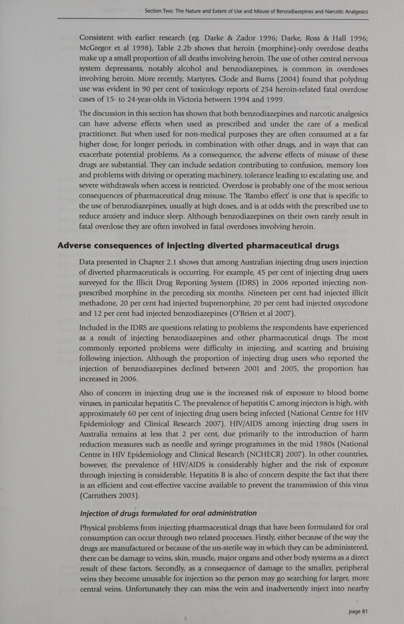  Consistent with earlier research (eg. Darke &amp; Zador 1996; Darke, Ross &amp; Hall 1996; McGregor et al 1998), Table 2.2b shows that heroin (morphine)-only overdose deaths make up a small proportion of all deaths involving heroin. The use of other central nervous system depressants, notably alcohol and benzodiazepines, is common in overdoses involving heroin. More recently, Martyres, Clode and Burns (2004) found that polydrug use was evident in 90 per cent of toxicology reports of 254 heroin-related fatal overdose cases of 15- to 24-year-olds in Victoria between 1994 and 1999. The discussion in this section has shown that both benzodiazepines and narcotic analgesics can have adverse effects when used as prescribed and under the care of a medical practitioner. But when 'used for non-medical purposes they are often consumed at a far higher dose, for longer periods, in combination with other drugs, and in ways that can exacerbate potential problems. As a consequence, the adverse effects of misuse of these drugs are substantial. They can include sedation contributing to confusion, memory loss and problems with driving or operating machinery, tolerance leading to escalating use, and severe withdrawals when access is restricted. Overdose is probably one of the most serious consequences of pharmaceutical drug misuse. The ‘Rambo effect’ is one that is specific to the use of benzodiazepines, usually at high doses, and is at odds with the prescribed use to reduce anxiety and induce sleep. Although benzodiazepines on their own rarely result in fatal overdose they are often involved in fatal overdoses involving heroin. Adverse consequences of injecting diverted pharmaceutical drugs Data presented in Chapter 2.1 shows that among Australian injecting drug users injection of diverted pharmaceuticals is occurring. For example, 45 per cent of injecting drug users surveyed for the Illicit Drug Reporting System (IDRS) in 2006 reported injecting non- prescribed morphine in the preceding six months. Nineteen per cent had injected illicit methadone, 20 per cent had injected buprenorphine, 20 per cent had injected oxycodone and 12 per cent had injected benzodiazepines (O’Brien et al 2007). Included in the IDRS are questions relating to problems the respondents have experienced as a result of injecting benzodiazepines and other pharmaceutical drugs. The most commonly reported problems were difficulty in injecting, and scarring and bruising following injection. Although the proportion of injecting drug users who reported the injection of benzodiazepines declined between 2001 and 2005, the proportion has increased in 2006. Also of concern in injecting drug use is the increased risk of exposure to blood borne viruses, in particular hepatitis C. The prevalence of hepatitis C among injectors is high, with approximately 60 per cent of injecting drug users being infected (National Centre for HIV Epidemiology and Clinical Research 2007). HIV/AIDS among injecting drug users in Australia remains at less that 2 per cent, due primarily to the introduction of harm reduction measures such as needle and syringe programmes in the mid 1980s (National Centre in HIV Epidemiology and Clinical Research (NCHECR) 2007). In other countries, however, the prevalence of HIV/AIDS is considerably higher and the risk of exposure through injecting is considerable. Hepatitis B is also of concern despite the fact that there is an efficient and cost-effective vaccine available to prevent the transmission of this virus (Carruthers 2003). Injection of drugs formulated for oral administration Physical problems from injecting pharmaceutical drugs that have been formulated for oral consumption can occur through two related processes. Firstly, either because of the way the drugs are manufactured or because of the un-sterile way in which they can be administered, there can be damage to veins, skin, muscle, major organs and other body systems as a direct result of these factors. Secondly, as a consequence of damage to the smaller, peripheral veins they become unusable for injection so the person may go searching for larger, more central veins. Unfortunately they can miss the vein and inadvertently inject into nearby
