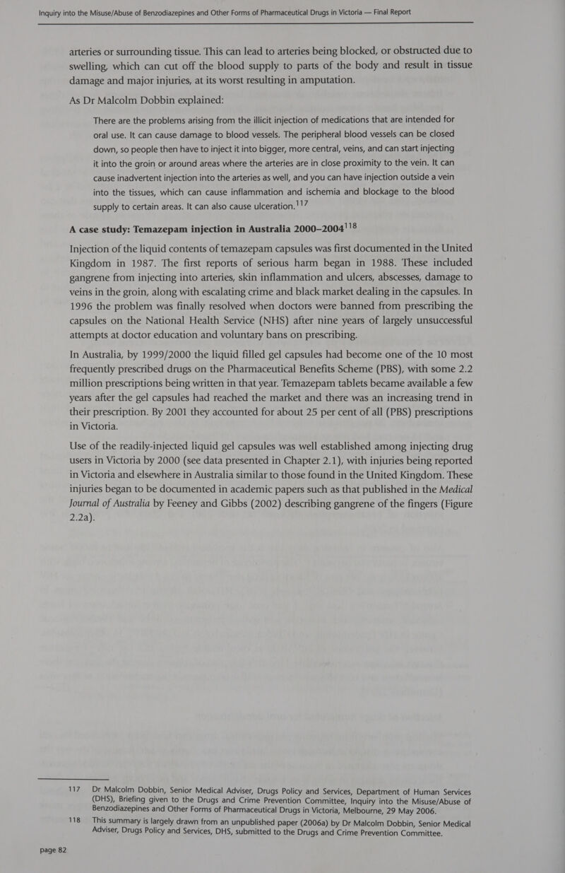  Page 82 arteries or surrounding tissue. This can lead to arteries being blocked, or obstructed due to swelling, which can cut off the blood supply to parts of the body and result in tissue damage and major injuries, at its worst resulting in amputation. As Dr Malcolm Dobbin explained: There are the problems arising from the illicit injection of medications that are intended for oral use. It can cause damage to blood vessels. The peripheral blood vessels can be closed down, so people then have to inject it into bigger, more central, veins, and can start injecting it into the groin or around areas where the arteries are in close proximity to the vein. It can cause inadvertent injection into the arteries as well, and you can have injection outside a vein into the tissues, which can cause inflammation and ischemia and blockage to the blood supply to certain areas. It can also cause ulceration. !!7 A case study: Temazepam injection in Australia 2000-2004''® Injection of the liquid contents of temazepam capsules was first documented in the United Kingdom in 1987. The first reports of serious harm began in 1988. These included gangrene from injecting into arteries, skin inflammation and ulcers, abscesses, damage to veins in the groin, along with escalating crime and black market dealing in the capsules. In 1996 the problem was finally resolved when doctors were banned from prescribing the capsules on the National Health Service (NHS) after nine years of largely unsuccessful attempts at doctor education and voluntary bans on prescribing. In Australia, by 1999/2000 the liquid filled gel capsules had become one of the 10 most frequently prescribed drugs on the Pharmaceutical Benefits Scheme (PBS), with some 2.2 million prescriptions being written in that year. Temazepam tablets became available a few years after the gel capsules had reached the market and there was an increasing trend in their prescription. By 2001 they accounted for about 25 per cent of all (PBS) prescriptions in Victoria. Use of the readily-injected liquid gel capsules was well established among injecting drug users in Victoria by 2000 (see data presented in Chapter 2.1), with injuries being reported in Victoria and elsewhere in Australia similar to those found in the United Kingdom. These injuries began to be documented in academic papers such as that published in the Medical Journal of Australia by Feeney and Gibbs (2002) describing gangrene of the fingers (Figure 2.2a). ie = ADI Malcolm Dobbin, Senior Medical Adviser, Drugs Policy and Services, Department of Human Services (DHS), Briefing given to the Drugs and Crime Prevention Committee, Inquiry into the Misuse/Abuse of Benzodiazepines and Other Forms of Pharmaceutical Drugs in Victoria, Melbourne, 29 May 2006. 118 This summary is largely drawn from an unpublished paper (2006a) by Dr Malcolm Dobbin, Senior Medical Adviser, Drugs Policy and Services, DHS, submitted to the Drugs and Crime Prevention Committee.