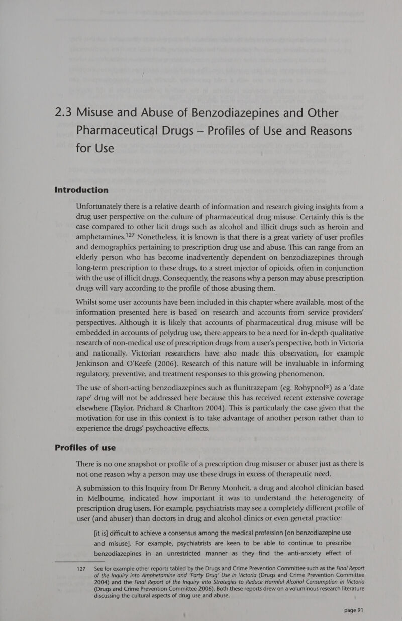 2.3 Misuse and Abuse of Benzodiazepines and Other Pharmaceutical Drugs — Profiles of Use and Reasons for Use Introduction Unfortunately there is a relative dearth of information and research giving insights from a drug user perspective on the culture of pharmaceutical drug misuse. Certainly this is the case compared to other licit drugs such as alcohol and illicit drugs such as heroin and amphetamines.'?” Nonetheless, it is known is that there is a great variety of user profiles and demographics pertaining to prescription drug use and abuse. This can range from an elderly person who has become inadvertently dependent on benzodiazepines through long-term prescription to these drugs, to a street injector of opioids, often in conjunction with the use of illicit drugs. Consequently, the reasons why a person may abuse prescription drugs will vary according to the profile of those abusing them. Whilst some user accounts have been included in this chapter where available, most of the information presented here is based on research and accounts from service providers’ perspectives. Although it is likely that accounts of pharmaceutical drug misuse will be embedded in accounts of polydrug use, there appears to be a need for in-depth qualitative research of non-medical use of prescription drugs from a user's perspective, both in Victoria and nationally. Victorian researchers have also made this observation, for example Jenkinson and O'Keefe (2006). Research of this nature will be invaluable in informing regulatory, preventive, and treatment responses to this growing phenomenon. The use of short-acting benzodiazepines such as flunitrazepam (eg. Rohypnol®) as a ‘date rape’ drug will not be addressed here because this has received recent extensive coverage elsewhere (Taylor, Prichard &amp; Charlton 2004). This is particularly the case given that the motivation for use in this context is to take advantage of another person rather than to experience the drugs’ psychoactive effects. Profiles of use There is no one snapshot or profile of a prescription drug misuser or abuser just as there is not one reason why a person may use these drugs in excess of therapeutic need. A submission to this Inquiry from Dr Benny Monheit, a drug and alcohol clinician based in Melbourne, indicated how important it was to understand the heterogeneity of prescription drug users. For example, psychiatrists may see a completely different profile of user (and abuser) than doctors in drug and alcohol clinics or even general practice: [it is] difficult to achieve a consensus among the medical profession [on benzodiazepine use and misuse]. For example, psychiatrists are keen. to be able to continue to prescribe benzodiazepines in an unrestricted manner as they find the anti-anxiety effect of 127. See for example other reports tabled by the Drugs and Crime Prevention Committee such as the Final Report of the Inquiry into Amphetamine and ‘Party Drug’ Use in Victoria (Drugs and Crime Prevention Committee 2004) and the Final Report of the Inquiry into Strategies to Reduce Harmful Alcohol Consumption in Victoria (Drugs and Crime Prevention Committee 2006). Both these reports drew on a voluminous research literature discussing the cultural aspects of drug use and abuse.