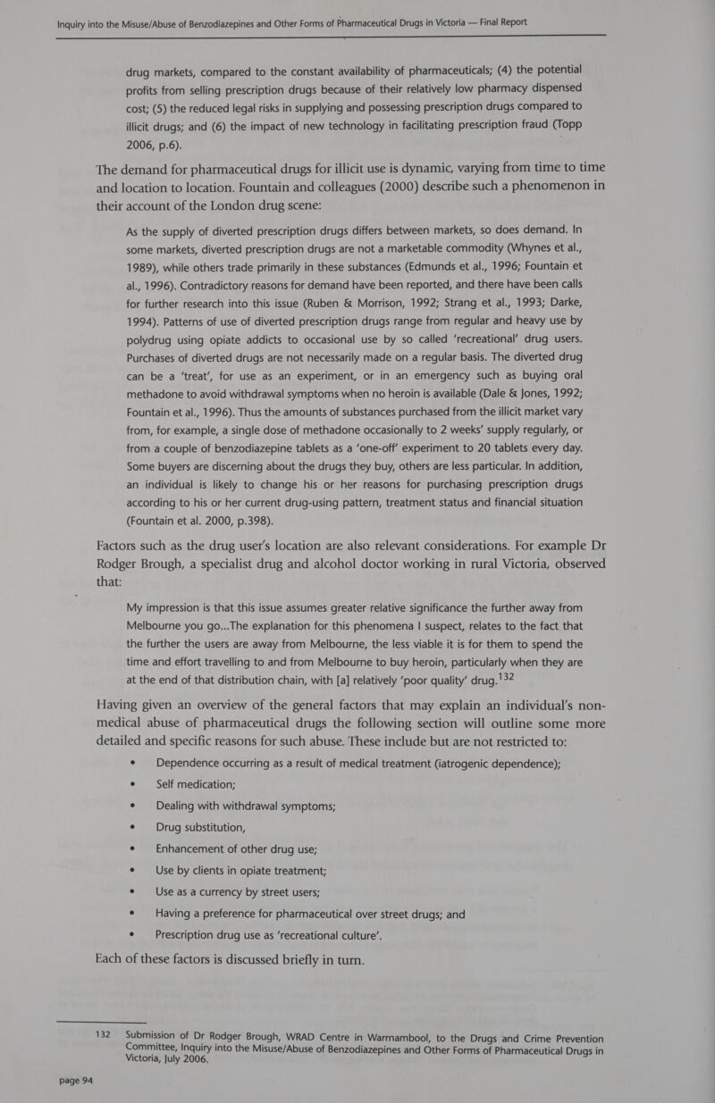 a ——— &amp; &amp;é&amp;«a—a— drug markets, compared to the constant availability of pharmaceuticals; (4) the potential profits from selling prescription drugs because of their relatively low pharmacy dispensed cost; (5) the reduced legal risks in supplying and possessing prescription drugs compared to illicit drugs; and (6) the impact of new technology in facilitating prescription fraud (Topp 2006, p.6). The demand for pharmaceutical drugs for illicit use is dynamic, varying from time to time and location to location. Fountain and colleagues (2000) describe such a phenomenon in their account of the London drug scene: As the supply of diverted prescription drugs differs between markets, so does demand. In some markets, diverted prescription drugs are not a marketable commodity (Whynes et al., 1989), while others trade primarily in these substances (Edmunds et al., 1996; Fountain et al., 1996). Contradictory reasons for demand have been reported, and there have been calls for further research into this issue (Ruben &amp; Morrison, 1992; Strang et al., 1993; Darke, 1994). Patterns of use of diverted prescription drugs range from regular and heavy use by polydrug using opiate addicts to occasional use by so called ‘recreational’ drug users. Purchases of diverted drugs are not necessarily made on a regular basis. The diverted drug can be a ‘treat’, for use as an experiment, or in an emergency such as buying oral methadone to avoid withdrawal symptoms when no heroin is available (Dale &amp; Jones, 1992; Fountain et al., 1996). Thus the amounts of substances purchased from the illicit market vary from, for example, a single dose of methadone occasionally to 2 weeks’ supply regularly, or from a couple of benzodiazepine tablets as a ‘one-off’ experiment to 20 tablets every day. Some buyers are discerning about the drugs they buy, others are less particular. In addition, an individual is likely to change his or her reasons for purchasing prescription drugs according to his or her current drug-using pattern, treatment status and financial situation (Fountain et al. 2000, p.398). Factors such as the drug user's location are also relevant considerations. For example Dr Rodger Brough, a specialist drug and alcohol doctor working in rural Victoria, observed that: My impression is that this issue assumes greater relative significance the further away from Melbourne you go...The explanation for this phenomena | suspect, relates to the fact that the further the users are away from Melbourne, the less viable it is for them to spend the time and effort travelling to and from Melbourne to buy heroin, particularly when they are at the end of that distribution chain, with [a] relatively ‘poor quality’ drug. !32 Having given an overview of the general factors that may explain an individual’s non- medical abuse of pharmaceutical drugs the following section will outline some more detailed and specific reasons for such abuse. These include but are not restricted to: ¢ Dependence occurring as a result of medical treatment (iatrogenic dependence); ° Self medication; ¢ Dealing with withdrawal symptoms; e Drug substitution, e¢ — Enhancement of other drug use; e Use by clients in opiate treatment; e Use as a currency by street users; e Having a preference for pharmaceutical over street drugs; and e Prescription drug use as ‘recreational culture’. Each of these factors is discussed briefly in turn.  132 Submission of Dr Rodger Brough, WRAD Centre in Warrnambool, to the Drugs and Crime Prevention Committee, Inquiry into the Misuse/Abuse of Benzodiazepines and Other Forms of Pharmaceutical Drugs in Victoria, July 2006.