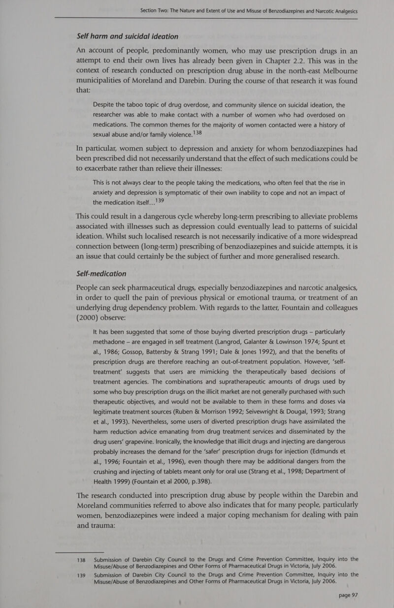  Self harm and suicidal ideation An account of people, predominantly women, who may use prescription drugs in an attempt to end their own lives has already been given in Chapter 2.2. This was in the context of research conducted on prescription drug abuse in the north-east Melbourne municipalities of Moreland and Darebin. During the course of that research it was found that: Despite the taboo topic of drug overdose, and community silence on suicidal ideation, the researcher was able to make contact with a number of women who had overdosed on medications. The common themes for the majority of women contacted were a history of sexual abuse and/or family violence. '38 In particular, women subject to depression and anxiety for whom benzodiazepines had been prescribed did not necessarily understand that the effect of such medications could be to exacerbate rather than relieve their illnesses: This is not always clear to the people taking the medications, who often feel that the rise in anxiety and depression is symptomatic of their own inability to cope and not an impact of the medication itself...'39 This could result in a dangerous cycle whereby long-term prescribing to alleviate problems associated with illnesses such as depression could eventually lead to patterns of suicidal ideation. Whilst such localised research is not necessarily indicative of a more widespread connection between (long-term) prescribing of benzodiazepines and suicide attempts, it is an issue that could certainly be the subject of further and more generalised research. Self-medication People can seek pharmaceutical drugs, especially benzodiazepines and narcotic analgesics, in order to quell the pain of previous physical or emotional trauma, or treatment of an underlying drug dependency problem. With regards to the latter, Fountain and colleagues (2000) observe: It has been suggested that some of those buying diverted prescription drugs — particularly methadone — are engaged in self treatment (Langrod, Galanter &amp; Lowinson 1974; Spunt et al., 1986; Gossop, Battersby &amp; Strang 1991; Dale &amp; Jones 1992), and that the benefits of prescription drugs are therefore reaching an out-of-treatment population. However, ‘self- treatment’ suggests that users are mimicking the therapeutically based decisions of treatment agencies. The combinations and supratherapeutic amounts of drugs used by some who buy prescription drugs on the illicit market are not generally purchased with such therapeutic objectives, and would not be available to them in these forms and doses via legitimate treatment sources (Ruben &amp; Morrison 1992; Seivewright &amp; Dougal, 1993; Strang et al., 1993). Nevertheless, some users of diverted prescription drugs have assimilated the harm reduction advice emanating from drug treatment services and disseminated by the drug users’ grapevine. Ironically, the knowledge that illicit drugs and injecting are dangerous probably increases the demand for the ‘safer’ prescription drugs for injection (Edmunds et al., 1996; Fountain et al., 1996), even though there may be additional dangers from the crushing and injecting of tablets meant only for oral use (Strang et al., 1998; Department of Health 1999) (Fountain et al 2000, p.398). The research conducted into prescription drug abuse by people within the Darebin and Moreland communities referred to above also indicates that for many people, particularly women, benzodiazepines were indeed a major coping mechanism for dealing with pain and trauma: 138 Submission of Darebin City Council to the Drugs and Crime Prevention Committee, Inquiry into the Misuse/Abuse of Benzodiazepines and Other Forms of Pharmaceutical Drugs in Victoria, July 2006. 139 Submission of Darebin City Council to the Drugs and Crime Prevention Committee, Inquiry into the Misuse/Abuse of Benzodiazepines and Other Forms of Pharmaceutical Drugs in Victoria, July 2006.