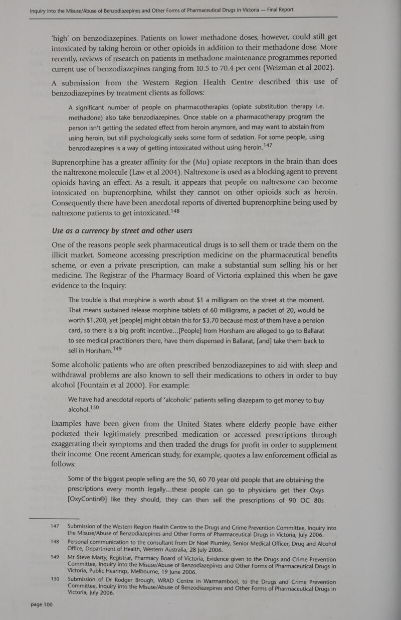  ‘high’ on benzodiazepines. Patients on lower methadone doses, however, could still get intoxicated by taking heroin or other opioids in addition to their methadone dose. More recently, reviews of research on patients in methadone maintenance programmes reported current use of benzodiazepines ranging from 10.5 to 70.4 per cent (Weizman et al 2002). A submission from the Western Region Health Centre described this use of benzodiazepines by treatment clients as follows: A significant number of people on pharmacotherapies (opiate substitution therapy i.e. methadone) also take benzodiazepines. Once stable on a pharmacotherapy program the person isn’t getting the sedated effect from heroin anymore, and may want to abstain from using heroin, but still psychologically seeks some form of sedation. For some people, using benzodiazepines is a way of getting intoxicated without using heroin. !47 Buprenorphine has a greater affinity for the (Mu) opiate receptors in the brain than does the naltrexone molecule (Law et al 2004). Naltrexone is used as a blocking agent to prevent opioids having an effect. As a result, it appears that people on naltrexone can become intoxicated on buprenorphine, whilst they cannot on other opioids such as heroin. Consequently there have been anecdotal reports of diverted buprenorphine being used by naltrexone patients to get intoxicated.'48 Use as a currency by street and other users One of the reasons people seek pharmaceutical drugs is to sell them or trade them on the illicit market. Someone accessing prescription medicine on the pharmaceutical benefits scheme, or even a private prescription, can make a substantial sum selling his or her medicine. The Registrar of the Pharmacy Board of Victoria explained this when he gave evidence to the Inquiry: The trouble is that morphine is worth about $1 a milligram on the street at the moment. That means sustained release morphine tablets of 60 milligrams, a packet of 20, would be worth $1,200, yet [people] might obtain this for $3.70 because most of them have a pension card, so there is a big profit incentive...[People] from Horsham are alleged to go to Ballarat to see medical practitioners there, have them dispensed in Ballarat, [and] take them back to sell in Horsham. !49 Some alcoholic patients who are often prescribed benzodiazepines to aid with sleep and withdrawal problems are also known to sell their medications to others in order to buy alcohol (Fountain et al 2000). For example: We have had anecdotal reports of ‘alcoholic’ patients selling diazepam to get money to buy alcohol. !°° Examples have been given from the United States where elderly people have either pocketed their legitimately prescribed medication or accessed prescriptions through exaggerating their symptoms and then traded the drugs for profit in order to supplement their income. One recent American study, for example, quotes a law enforcement official as follows: Some of the biggest people selling are the 50, 60 70 year old people that are obtaining the prescriptions every month legally...these people can go to physicians get their Oxys [OxyContin®] like they should, they can then sell the prescriptions of 90 OC 80s 147 Submission of the Western Region Health Centre to the Drugs and Crime Prevention Committee, Inquiry into the Misuse/Abuse of Benzodiazepines and Other Forms of Pharmaceutical Drugs in Victoria, July 2006. 148 Personal communication to the consultant from Dr Noel Plumley, Senior Medical Officer, Drug and Alcohol Office, Department of Health, Western Australia, 28 July 2006. 149° Mr Steve Marty, Registrar, Pharmacy Board of Victoria, Evidence given to the Drugs and Crime Prevention Committee, Inquiry into the Misuse/Abuse of Benzodiazepines and Other Forms of Pharmaceutical Drugs in Victoria, Public Hearings, Melbourne, 19 June 2006. 150 Submission of Dr Rodger Brough, WRAD Centre in Warrnambool, to the Drugs and Crime Prevention Committee, Inquiry into the Misuse/Abuse of Benzodiazepi i i ene uyeeaae pines and Other Forms of Pharmaceutical Drugs in