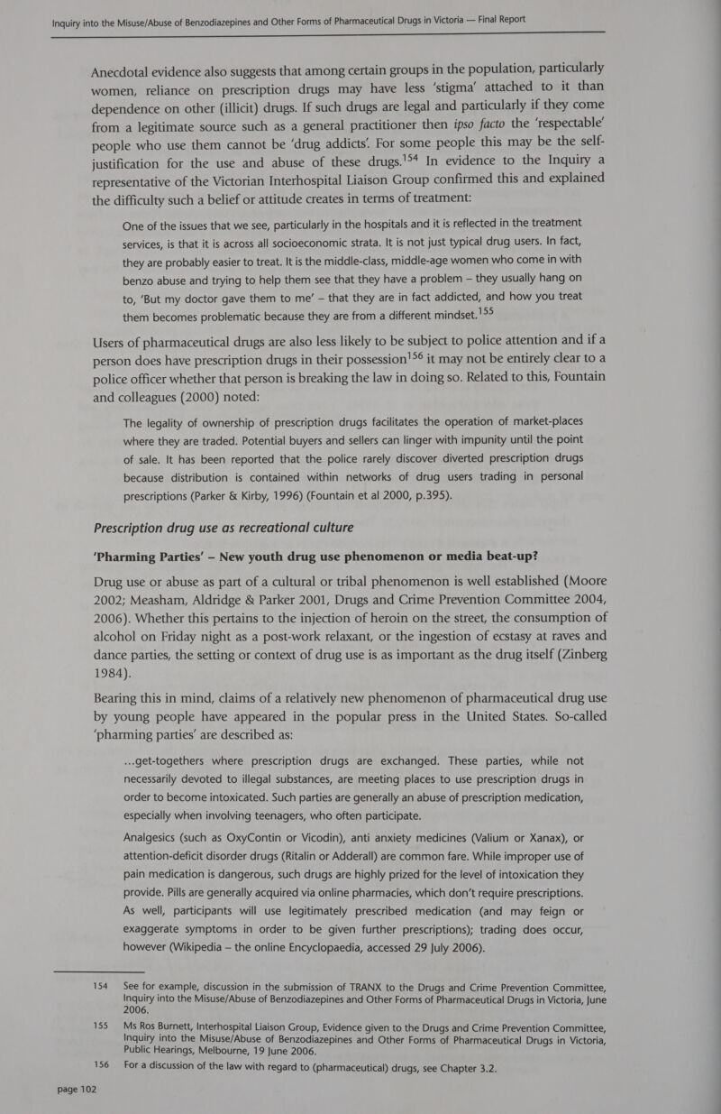 a ee AES Ne ee eee Anecdotal evidence also suggests that among certain groups in the population, particularly women, reliance on prescription drugs may have less ‘stigma’ attached to it than dependence on other (illicit) drugs. If such drugs are legal and particularly if they come from a legitimate source such as a general practitioner then ipso facto the ‘respectable’ people who use them cannot be ‘drug addicts For some people this may be the self- justification for the use and abuse of these drugs.'** In evidence to the Inquiry a representative of the Victorian Interhospital Liaison Group confirmed this and explained the difficulty such a belief or attitude creates in terms of treatment: One of the issues that we see, particularly in the hospitals and it is reflected in the treatment services, is that it is across all socioeconomic strata. It is not just typical drug users. In fact, they are probably easier to treat. It is the middle-class, middle-age women who come in with benzo abuse and trying to help them see that they have a problem — they usually hang on to, ‘But my doctor gave them to me’ - that they are in fact addicted, and how you treat them becomes problematic because they are from a different mindset. !>° Users of pharmaceutical drugs are also less likely to be subject to police attention and ifa person does have prescription drugs in their possession!°® it may not be entirely clear to a police officer whether that person is breaking the law in doing so. Related to this, Fountain and colleagues (2000) noted: The legality of ownership of prescription drugs facilitates the operation of market-places where they are traded. Potential buyers and sellers can linger with impunity until the point of sale. It has been reported that the police rarely discover diverted prescription drugs because distribution is contained within networks of drug users trading in personal prescriptions (Parker & Kirby, 1996) (Fountain et al 2000, p.395). Prescription drug use as recreational culture ‘Pharming Parties’ - New youth drug use phenomenon or media beat-up? Drug use or abuse as part of a cultural or tribal phenomenon is well established (Moore 2002; Measham, Aldridge & Parker 2001, Drugs and Crime Prevention Committee 2004, 2006). Whether this pertains to the injection of heroin on the street, the consumption of alcohol on Friday night as a post-work relaxant, or the ingestion of ecstasy at raves and dance parties, the setting or context of drug use is as important as the drug itself (Zinberg 1984). Bearing this in mind, claims of a relatively new phenomenon of pharmaceutical drug use by young people have appeared in the popular press in the United States. So-called ‘pharming parties’ are described as: ...get-togethers where prescription drugs are exchanged. These parties, while not necessarily devoted to illegal substances, are meeting places to use prescription drugs in order to become intoxicated. Such parties are generally an abuse of prescription medication, especially when involving teenagers, who often participate. Analgesics (such as OxyContin or Vicodin), anti anxiety medicines (Valium or Xanax), or attention-deficit disorder drugs (Ritalin or Adderall) are common fare. While improper use of pain medication is dangerous, such drugs are highly prized for the level of intoxication they provide. Pills are generally acquired via online pharmacies, which don’t require prescriptions. As well, participants will use legitimately prescribed medication (and may feign or exaggerate symptoms in order to be given further prescriptions); trading does occur, however (Wikipedia — the online Encyclopaedia, accessed 29 July 2006). 154 See for example, discussion in the submission of TRANX to the Drugs and Crime Prevention Committee, Hels into the Misuse/Abuse of Benzodiazepines and Other Forms of Pharmaceutical Drugs in Victoria, June 155 Ms Ros Burnett, Interhospital Liaison Group, Evidence given to the Drugs and Crime Prevention Committee, Inquiry into the Misuse/Abuse of Benzodiazepines and Other Forms of Pharmaceutical Drugs in Victoria, Public Hearings, Melbourne, 19 June 2006. 156 For a discussion of the law with regard to (pharmaceutical) drugs, see Chapter 3.2.