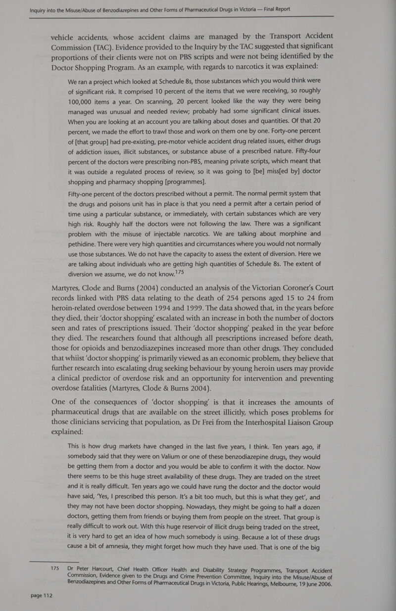  vehicle accidents, whose accident claims are managed by the Transport Accident Commission (TAC). Evidence provided to the Inquiry by the TAC suggested that significant proportions of their clients were not on PBS scripts and were not being identified by the Doctor Shopping Program. As an example, with regards to narcotics it was explained: We ran a project which looked at Schedule 8s, those substances which you would think were of significant risk. It comprised 10 percent of the items that we were receiving, so roughly 100,000 items a year. On scanning, 20 percent looked like the way they were being managed was unusual and needed review; probably had some significant clinical issues. When you are looking at an account you are talking about doses and quantities. Of that 20 percent, we made the effort to trawl those and work on them one by one. Forty-one percent of [that group] had pre-existing, pre-motor vehicle accident drug related issues, either drugs of addiction issues, illicit substances, or substance abuse of a prescribed nature. Fifty-four percent of the doctors were prescribing non-PBS, meaning private scripts, which meant that it was outside a regulated process of review, so it was going to [be] miss[ed by] doctor shopping and pharmacy shopping [programmes]. Fifty-one percent of the doctors prescribed without a permit. The normal permit system that the drugs and poisons unit has in place is that you need a permit after a certain period of time using a particular substance, or immediately, with certain substances which are very high risk. Roughly half the doctors were not following the law. There was a significant problem with the misuse of injectable narcotics. We are talking about morphine and pethidine. There were very high quantities and circumstances where you would not normally use those substances. We do not have the capacity to assess the extent of diversion. Here we are talking about individuals who are getting high quantities of Schedule 8s. The extent of diversion we assume, we do not know. !79 Martyres, Clode and Burns (2004) conducted an analysis of the Victorian Coroner's Court records linked with PBS data relating to the death of 254 persons aged 15 to 24 from heroin-related overdose between 1994 and 1999. The data showed that, in the years before they died, their ‘doctor shopping’ escalated with an increase in both the number of doctors seen and rates of prescriptions issued. Their ‘doctor shopping’ peaked in the year before they died. The researchers found that although all prescriptions increased before death, those for opioids and benzodiazepines increased more than other drugs. They concluded that whiist ‘doctor shopping’ is primarily viewed as an economic problem, they believe that further research into escalating drug seeking behaviour by young heroin users may provide a clinical predictor of overdose risk and an opportunity for intervention and preventing overdose fatalities (Martyres, Clode &amp; Burns 2004). One of the consequences of ‘doctor shopping’ is that it increases the amounts of pharmaceutical drugs that are available on the street illicitly, which poses problems for those clinicians servicing that population, as Dr Frei from the Interhospital Liaison Group explained: This is how drug markets have changed in the last five years, | think. Ten years ago, if somebody said that they were on Valium or one of these benzodiazepine drugs, they would be getting them from a doctor and you would be able to confirm it with the doctor. Now there seems to be this huge street availability of these drugs. They are traded on the street and it is really difficult. Ten years ago we could have rung the doctor and the doctor would have said, ‘Yes, | prescribed this person. It’s a bit too much, but this is what they get’, and they may not have been doctor shopping. Nowadays, they might be going to half a dozen doctors, getting them from friends or buying them from people on the street. That group is really difficult to work out. With this huge reservoir of illicit drugs being traded on the street, it is very hard to get an idea of how much somebody is using. Because a lot of these drugs cause a bit of amnesia, they might forget how much they have used. That is one of the big 175 Dr Peter Harcourt, Chief Health Officer Health and Disability Strategy Programmes, Transport Accident Commission, Evidence given to the Drugs and Crime Prevention Committee, Inquiry into the Misuse/Abuse of Benzodiazepines and Other Forms of Pharmaceutical Drugs in Victoria, Public Hearings, Melbourne, 19 June 2006.